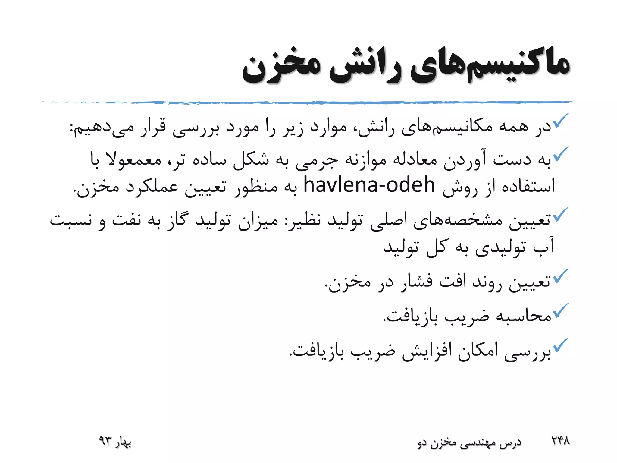 ‫ماکنیسم‬‫های‬‫مخزن‬ ‫رانش‬
‫مکانیسم‬ ‫همه‬ ‫در‬‫قرار‬ ‫بررسی‬ ‫مورد‬ ‫را‬ ‫زیر‬ ‫موارد‬ ،‫رانش‬ ‫های‬‫می‬‫دهیم‬:
،‫تر‬ ‫ساده‬ ‫شکل‬ ‫به‬ ‫جرمی‬ ‫موازنه‬ ‫معادله‬ ‫آوردن‬ ‫دست‬ ‫به‬‫معمعوال‬‫با‬
‫روش‬ ‫از‬ ‫استفاده‬havlena-odeh‫مخزن‬ ‫عملکرد‬ ‫تعیین‬ ‫منظور‬ ‫به‬.
‫تعیین‬‫مشخصه‬‫های‬‫نظیر‬ ‫تولید‬ ‫اصلی‬:‫ن‬ ‫به‬ ‫گاز‬ ‫تولید‬ ‫میزان‬‫نسبت‬ ‫و‬ ‫فت‬
‫تولید‬ ‫کل‬ ‫به‬ ‫تولیدی‬ ‫آب‬
‫مخزن‬ ‫در‬ ‫فشار‬ ‫افت‬ ‫روند‬ ‫تعیین‬.
‫بازیافت‬ ‫ضریب‬ ‫محاسبه‬.
‫بازیافت‬ ‫ضریب‬ ‫افزایش‬ ‫امکان‬ ‫بررسی‬.
‫بهار‬93 ‫دو‬ ‫مخزن‬ ‫مهندسی‬ ‫درس‬ 248
 