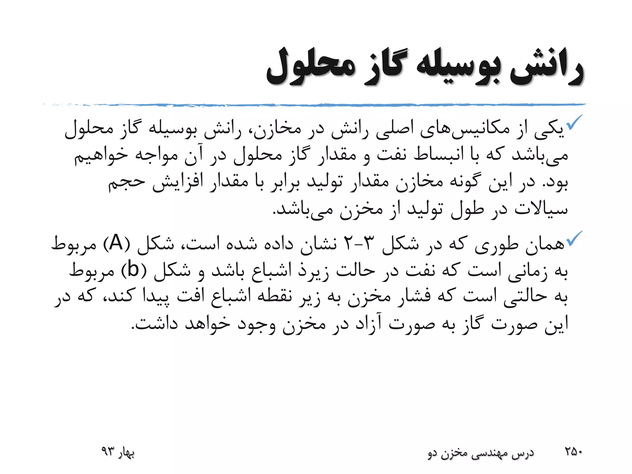 ‫محلول‬ ‫گاز‬ ‫بوسیله‬ ‫رانش‬
‫از‬ ‫یکی‬‫مکانیس‬‫های‬‫مح‬ ‫گاز‬ ‫بوسیله‬ ‫رانش‬ ،‫مخازن‬ ‫در‬ ‫رانش‬ ‫اصلی‬‫لول‬
‫می‬‫خواهیم‬ ‫مواجه‬ ‫آن‬ ‫در‬ ‫محلول‬ ‫گاز‬ ‫مقدار‬ ‫و‬ ‫نفت‬ ‫انبساط‬ ‫با‬ ‫که‬ ‫باشد‬
‫بود‬.‫حجم‬ ‫افزایش‬ ‫مقدار‬ ‫با‬ ‫برابر‬ ‫تولید‬ ‫مقدار‬ ‫مخازن‬ ‫گونه‬ ‫این‬ ‫در‬
‫می‬ ‫مخزن‬ ‫از‬ ‫تولید‬ ‫طول‬ ‫در‬ ‫سیاالت‬‫باشد‬.
‫شکل‬ ‫در‬ ‫که‬ ‫طوری‬ ‫همان‬3-2‫شکل‬ ،‫است‬ ‫شده‬ ‫داده‬ ‫نشان‬(A)‫مربوط‬
‫حالت‬ ‫در‬ ‫نفت‬ ‫که‬ ‫است‬ ‫زمانی‬ ‫به‬‫زیرذ‬‫شکل‬ ‫و‬ ‫باشد‬ ‫اشباع‬(b)‫مربوط‬
‫کن‬ ‫پیدا‬ ‫افت‬ ‫اشباع‬ ‫نقطه‬ ‫زیر‬ ‫به‬ ‫مخزن‬ ‫فشار‬ ‫که‬ ‫است‬ ‫حالتی‬ ‫به‬‫در‬ ‫که‬ ،‫د‬
‫داشت‬ ‫خواهد‬ ‫وجود‬ ‫مخزن‬ ‫در‬ ‫آزاد‬ ‫صورت‬ ‫به‬ ‫گاز‬ ‫صورت‬ ‫این‬.
‫بهار‬93 ‫دو‬ ‫مخزن‬ ‫مهندسی‬ ‫درس‬ 250
 