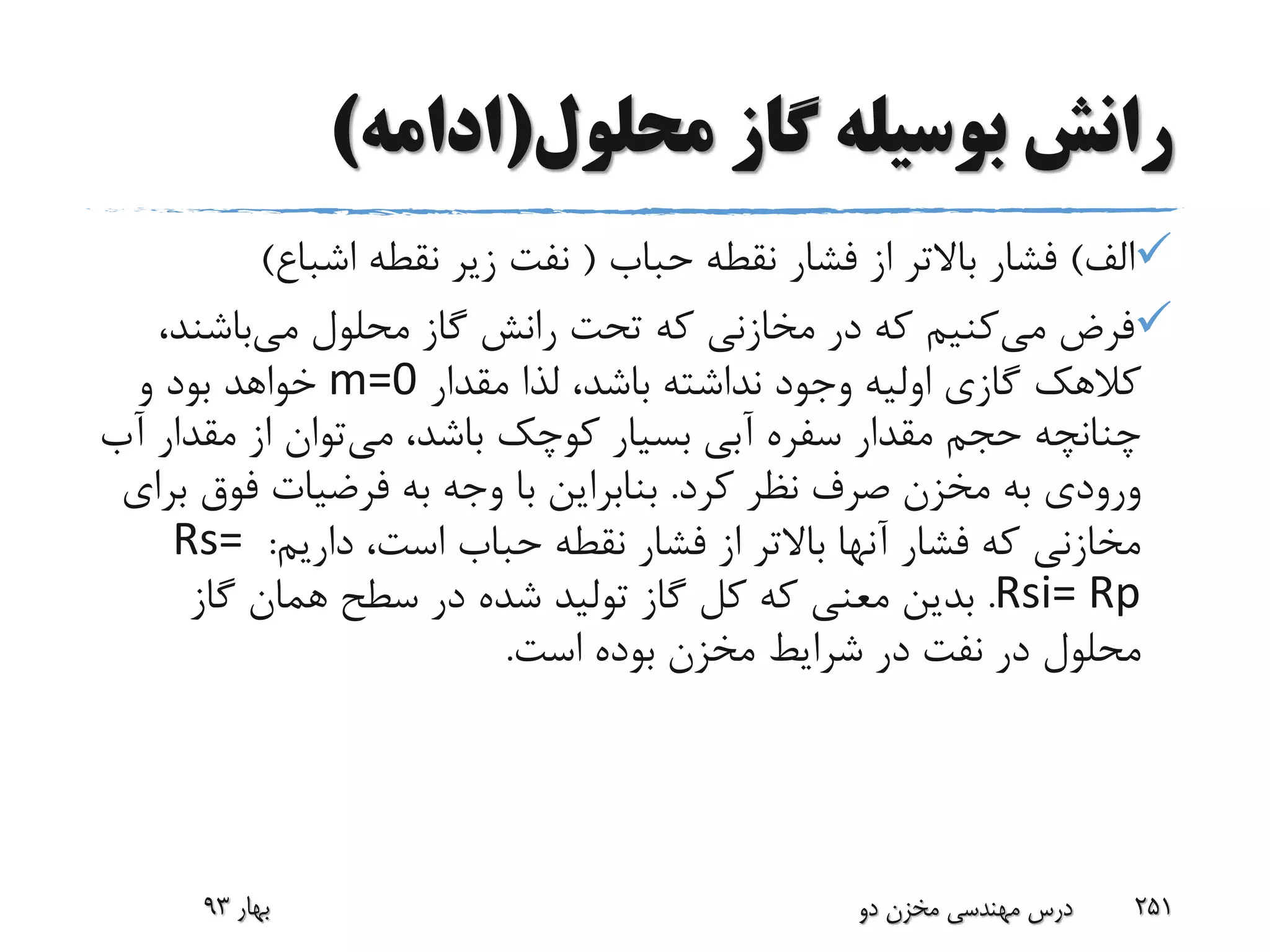 ‫محلول‬ ‫گاز‬ ‫بوسیله‬ ‫رانش‬(‫ادامه‬)
‫الف‬)‫حباب‬ ‫نقطه‬ ‫فشار‬ ‫از‬ ‫باالتر‬ ‫فشار‬(‫اشباع‬ ‫نقطه‬ ‫زیر‬ ‫نفت‬)
‫می‬ ‫فرض‬‫می‬ ‫محلول‬ ‫گاز‬ ‫رانش‬ ‫تحت‬ ‫که‬ ‫مخازنی‬ ‫در‬ ‫که‬ ‫کنیم‬‫باشن‬،‫د‬
‫مقدار‬ ‫لذا‬ ،‫باشد‬ ‫نداشته‬ ‫وجود‬ ‫اولیه‬ ‫گازی‬ ‫کالهک‬m=0‫و‬ ‫بود‬ ‫خواهد‬
‫می‬ ،‫باشد‬ ‫کوچک‬ ‫بسیار‬ ‫آبی‬ ‫سفره‬ ‫مقدار‬ ‫حجم‬ ‫چنانچه‬‫مقد‬ ‫از‬ ‫توان‬‫آب‬ ‫ار‬
‫کرد‬ ‫نظر‬ ‫صرف‬ ‫مخزن‬ ‫به‬ ‫ورودی‬.‫فوق‬ ‫فرضیات‬ ‫به‬ ‫وجه‬ ‫با‬ ‫بنابراین‬‫برای‬
‫داریم‬ ،‫است‬ ‫حباب‬ ‫نقطه‬ ‫فشار‬ ‫از‬ ‫باالتر‬ ‫آنها‬ ‫فشار‬ ‫که‬ ‫مخازنی‬:Rs=
Rsi= Rp.‫گاز‬ ‫همان‬ ‫سطح‬ ‫در‬ ‫شده‬ ‫تولید‬ ‫گاز‬ ‫کل‬ ‫که‬ ‫معنی‬ ‫بدین‬
‫است‬ ‫بوده‬ ‫مخزن‬ ‫شرایط‬ ‫در‬ ‫نفت‬ ‫در‬ ‫محلول‬.
‫بهار‬93 ‫دو‬ ‫مخزن‬ ‫مهندسی‬ ‫درس‬ 251
 