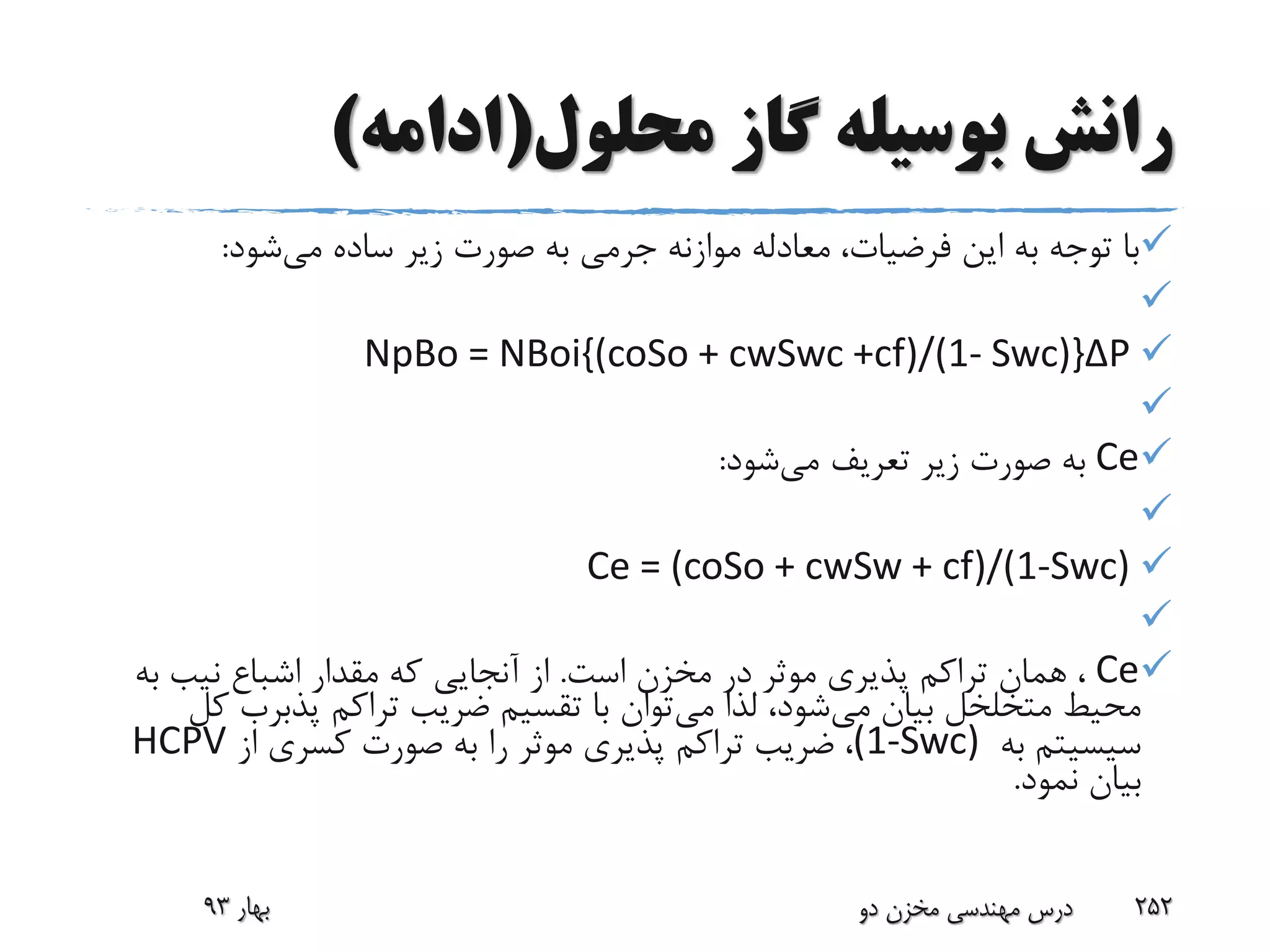 ‫محلول‬ ‫گاز‬ ‫بوسیله‬ ‫رانش‬(‫ادامه‬)
‫می‬ ‫ساده‬ ‫زیر‬ ‫صورت‬ ‫به‬ ‫جرمی‬ ‫موازنه‬ ‫معادله‬ ،‫فرضیات‬ ‫این‬ ‫به‬ ‫توجه‬ ‫با‬‫شود‬:

NpBo = NBoi{(coSo + cwSwc +cf)/(1- Swc)}ΔP

Ce‫می‬ ‫تعریف‬ ‫زیر‬ ‫صورت‬ ‫به‬‫شود‬:

Ce = (coSo + cwSw + cf)/(1-Swc)

Ce‫است‬ ‫مخزن‬ ‫در‬ ‫موثر‬ ‫پذیری‬ ‫تراکم‬ ‫همان‬ ،.‫اشباع‬ ‫مقدار‬ ‫که‬ ‫آنجایی‬ ‫از‬‫نیب‬‫ب‬‫ه‬
‫می‬ ‫بیان‬ ‫متخلخل‬ ‫محیط‬‫می‬ ‫لذا‬ ،‫شود‬‫تراکم‬ ‫ضریب‬ ‫تقسیم‬ ‫با‬ ‫توان‬‫پذبرب‬‫کل‬
‫سیسیتم‬‫به‬(1-Swc)‫از‬ ‫کسری‬ ‫صورت‬ ‫به‬ ‫را‬ ‫موثر‬ ‫پذیری‬ ‫تراکم‬ ‫ضریب‬ ،HCPV
‫نمود‬ ‫بیان‬.
‫بهار‬93 ‫دو‬ ‫مخزن‬ ‫مهندسی‬ ‫درس‬ 252
 