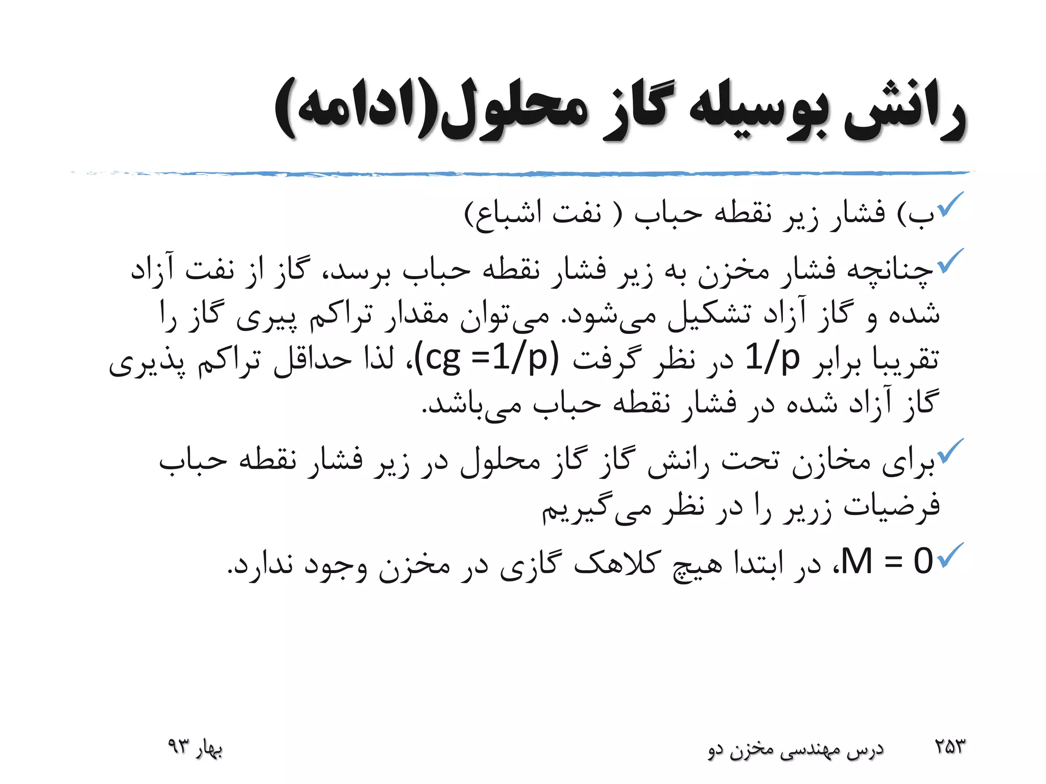 ‫محلول‬ ‫گاز‬ ‫بوسیله‬ ‫رانش‬(‫ادامه‬)
‫ب‬)‫حباب‬ ‫نقطه‬ ‫زیر‬ ‫فشار‬(‫اشباع‬ ‫نفت‬)
‫آ‬ ‫نفت‬ ‫از‬ ‫گاز‬ ،‫برسد‬ ‫حباب‬ ‫نقطه‬ ‫فشار‬ ‫زیر‬ ‫به‬ ‫مخزن‬ ‫فشار‬ ‫چنانچه‬‫زاد‬
‫می‬ ‫تشکیل‬ ‫آزاد‬ ‫گاز‬ ‫و‬ ‫شده‬‫شود‬.‫می‬‫ر‬ ‫گاز‬ ‫پیری‬ ‫تراکم‬ ‫مقدار‬ ‫توان‬‫ا‬
‫برابر‬ ‫تقریبا‬1/p‫گرفت‬ ‫نظر‬ ‫در‬(cg =1/p)‫پذیری‬ ‫تراکم‬ ‫حداقل‬ ‫لذا‬ ،
‫می‬ ‫حباب‬ ‫نقطه‬ ‫فشار‬ ‫در‬ ‫شده‬ ‫آزاد‬ ‫گاز‬‫باشد‬.
‫گاز‬ ‫رانش‬ ‫تحت‬ ‫مخازن‬ ‫برای‬‫گاز‬‫حباب‬ ‫نقطه‬ ‫فشار‬ ‫زیر‬ ‫در‬ ‫محلول‬
‫فرضیات‬‫زریر‬‫می‬ ‫نظر‬ ‫در‬ ‫را‬‫گیریم‬
M = 0‫ندارد‬ ‫وجود‬ ‫مخزن‬ ‫در‬ ‫گازی‬ ‫کالهک‬ ‫هیچ‬ ‫ابتدا‬ ‫در‬ ،.
‫بهار‬93 ‫دو‬ ‫مخزن‬ ‫مهندسی‬ ‫درس‬ 253
 