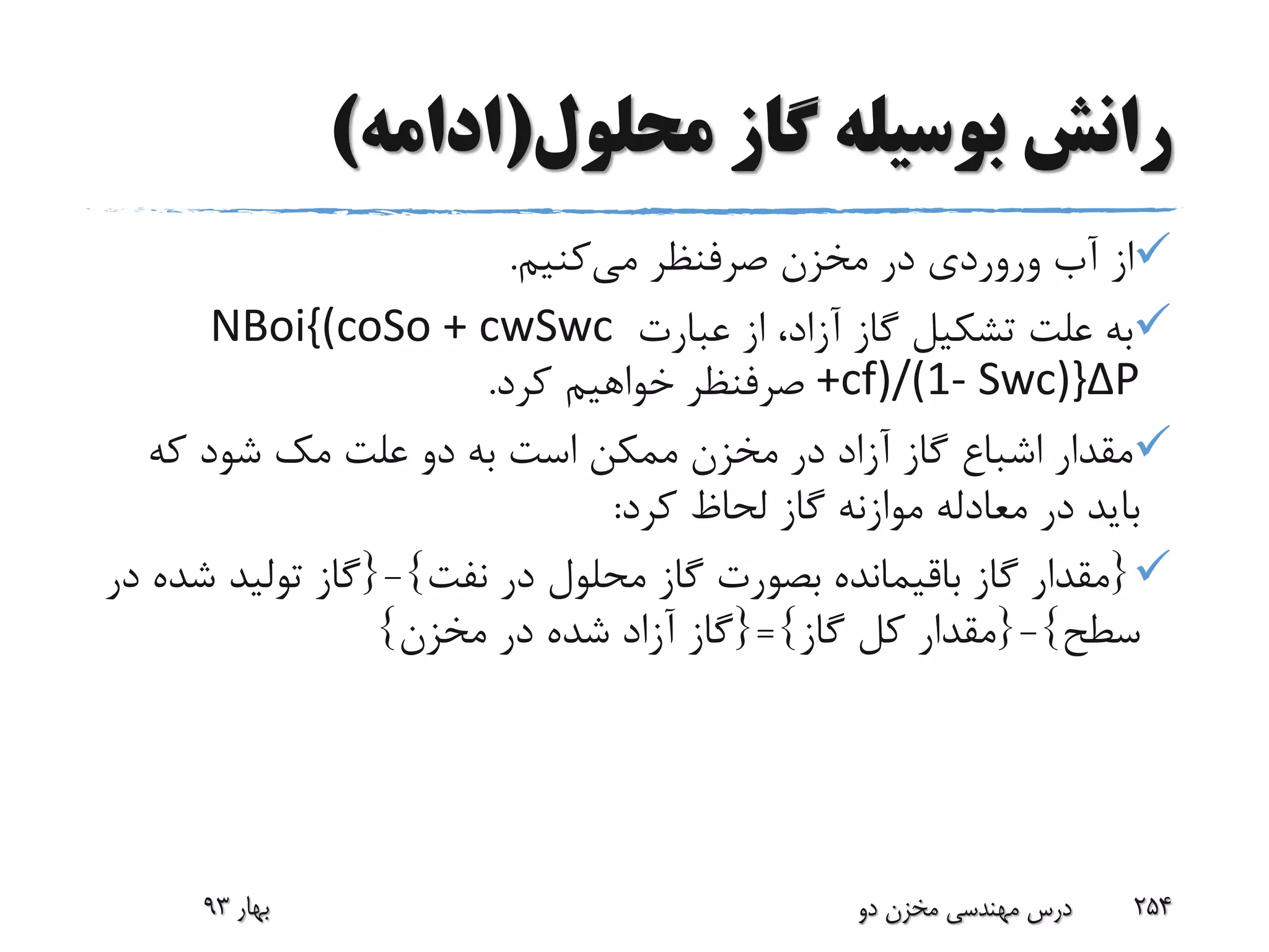 ‫محلول‬ ‫گاز‬ ‫بوسیله‬ ‫رانش‬(‫ادامه‬)
‫آب‬ ‫از‬‫وروردی‬‫می‬ ‫صرفنظر‬ ‫مخزن‬ ‫در‬‫کنیم‬.
‫عبارت‬ ‫از‬ ،‫آزاد‬ ‫گاز‬ ‫تشکیل‬ ‫علت‬ ‫به‬NBoi{(coSo + cwSwc
+cf)/(1- Swc)}ΔP‫کرد‬ ‫خواهیم‬ ‫صرفنظر‬.
‫علت‬ ‫دو‬ ‫به‬ ‫است‬ ‫ممکن‬ ‫مخزن‬ ‫در‬ ‫آزاد‬ ‫گاز‬ ‫اشباع‬ ‫مقدار‬‫مک‬‫که‬ ‫شود‬
‫کرد‬ ‫لحاظ‬ ‫گاز‬ ‫موازنه‬ ‫معادله‬ ‫در‬ ‫باید‬:
{‫نفت‬ ‫در‬ ‫محلول‬ ‫گاز‬ ‫بصورت‬ ‫باقیمانده‬ ‫گاز‬ ‫مقدار‬}-{‫ش‬ ‫تولید‬ ‫گاز‬‫در‬ ‫ده‬
‫سطح‬}-{‫گاز‬ ‫کل‬ ‫مقدار‬}={‫مخزن‬ ‫در‬ ‫شده‬ ‫آزاد‬ ‫گاز‬}
‫بهار‬93 ‫دو‬ ‫مخزن‬ ‫مهندسی‬ ‫درس‬ 254
 