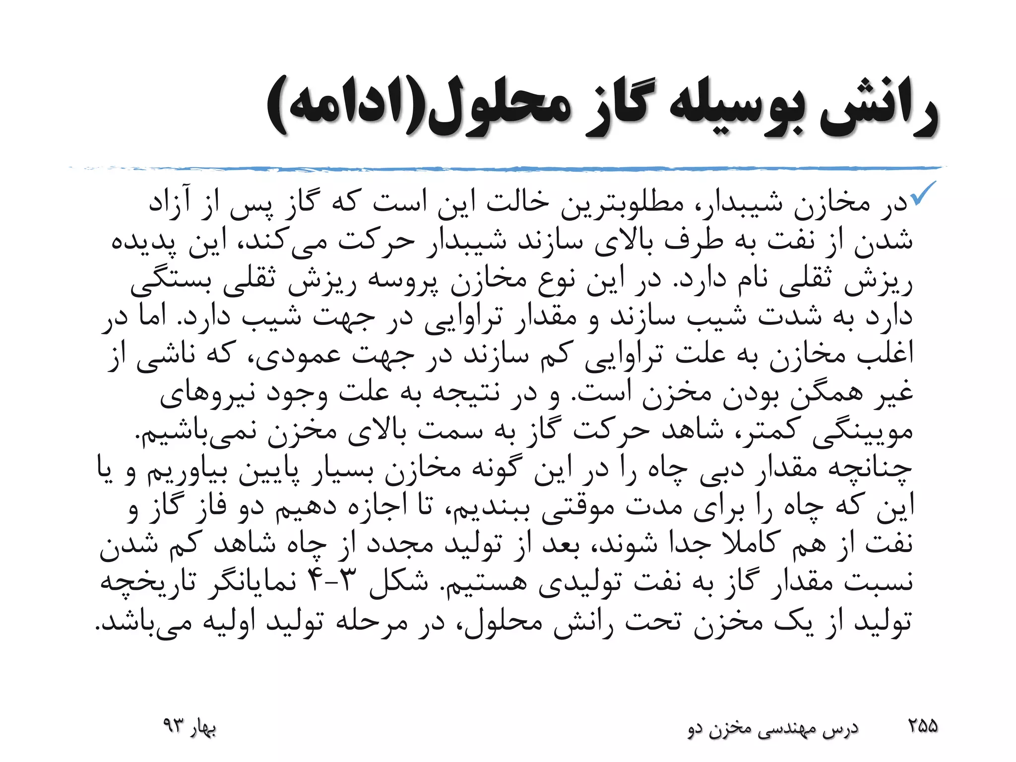 ‫محلول‬ ‫گاز‬ ‫بوسیله‬ ‫رانش‬(‫ادامه‬)
،‫شیبدار‬ ‫مخازن‬ ‫در‬‫مطلوبترین‬‫خالت‬‫آزاد‬ ‫از‬ ‫پس‬ ‫گاز‬ ‫که‬ ‫است‬ ‫این‬
‫می‬ ‫حرکت‬ ‫شیبدار‬ ‫سازند‬ ‫باالی‬ ‫طرف‬ ‫به‬ ‫نفت‬ ‫از‬ ‫شدن‬‫پ‬ ‫این‬ ،‫کند‬‫دیده‬
‫دارد‬ ‫نام‬ ‫ثقلی‬ ‫ریزش‬.‫بست‬ ‫ثقلی‬ ‫ریزش‬ ‫پروسه‬ ‫مخازن‬ ‫نوع‬ ‫این‬ ‫در‬‫گی‬
‫دارد‬ ‫شیب‬ ‫جهت‬ ‫در‬ ‫تراوایی‬ ‫مقدار‬ ‫و‬ ‫سازند‬ ‫شیب‬ ‫شدت‬ ‫به‬ ‫دارد‬.‫در‬ ‫اما‬
‫از‬ ‫ناشی‬ ‫که‬ ،‫عمودی‬ ‫جهت‬ ‫در‬ ‫سازند‬ ‫کم‬ ‫تراوایی‬ ‫علت‬ ‫به‬ ‫مخازن‬ ‫اغلب‬
‫است‬ ‫مخزن‬ ‫بودن‬ ‫همگن‬ ‫غیر‬.‫نیروهای‬ ‫وجود‬ ‫علت‬ ‫به‬ ‫نتیجه‬ ‫در‬ ‫و‬
‫مخزن‬ ‫باالی‬ ‫سمت‬ ‫به‬ ‫گاز‬ ‫حرکت‬ ‫شاهد‬ ،‫کمتر‬ ‫مویینگی‬‫نمی‬‫باش‬‫یم‬.
‫بیاوری‬ ‫پایین‬ ‫بسیار‬ ‫مخازن‬ ‫گونه‬ ‫این‬ ‫در‬ ‫را‬ ‫چاه‬ ‫دبی‬ ‫مقدار‬ ‫چنانچه‬‫یا‬ ‫و‬ ‫م‬
‫و‬ ‫گاز‬ ‫فاز‬ ‫دو‬ ‫دهیم‬ ‫اجازه‬ ‫تا‬ ،‫ببندیم‬ ‫موقتی‬ ‫مدت‬ ‫برای‬ ‫را‬ ‫چاه‬ ‫که‬ ‫این‬
‫شدن‬ ‫کم‬ ‫شاهد‬ ‫چاه‬ ‫از‬ ‫مجدد‬ ‫تولید‬ ‫از‬ ‫بعد‬ ،‫شوند‬ ‫جدا‬ ‫کامال‬ ‫هم‬ ‫از‬ ‫نفت‬
‫هستیم‬ ‫تولیدی‬ ‫نفت‬ ‫به‬ ‫گاز‬ ‫مقدار‬ ‫نسبت‬.‫شکل‬3-4‫تاریخچه‬ ‫نمایانگر‬
‫می‬ ‫اولیه‬ ‫تولید‬ ‫مرحله‬ ‫در‬ ،‫محلول‬ ‫رانش‬ ‫تحت‬ ‫مخزن‬ ‫یک‬ ‫از‬ ‫تولید‬‫ب‬‫اشد‬.
‫بهار‬93 ‫دو‬ ‫مخزن‬ ‫مهندسی‬ ‫درس‬ 255
 