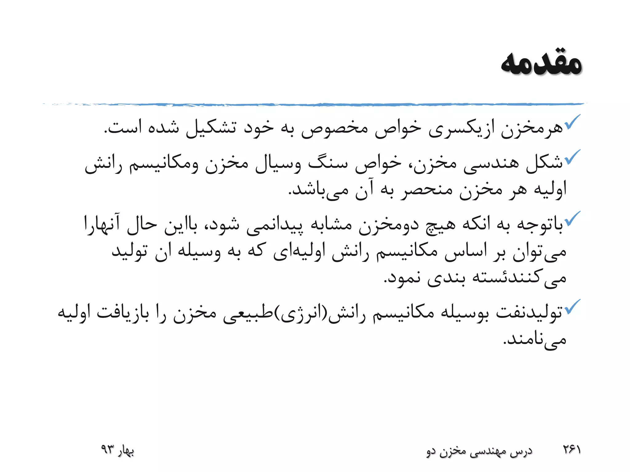 ‫مقدمه‬
‫هرمخزن‬‫ازیکسری‬‫است‬ ‫شده‬ ‫تشکیل‬ ‫خود‬ ‫به‬ ‫مخصوص‬ ‫خواص‬.
‫سنگ‬ ‫خواص‬ ،‫مخزن‬ ‫هندسی‬ ‫شکل‬‫وسیال‬‫مخزن‬‫ومکانیسم‬‫رانش‬
‫می‬ ‫آن‬ ‫به‬ ‫منحصر‬ ‫مخزن‬ ‫هر‬ ‫اولیه‬‫باشد‬.
‫باتوجه‬‫به‬‫انکه‬‫هیچ‬‫دومخزن‬‫مشابه‬‫پیدانمی‬،‫شود‬‫بااین‬‫حال‬‫آنه‬‫ارا‬
‫می‬‫رانش‬ ‫مکانیسم‬ ‫اساس‬ ‫بر‬ ‫توان‬‫اولیه‬‫ای‬‫تولی‬ ‫ان‬ ‫وسیله‬ ‫به‬ ‫که‬‫د‬
‫می‬‫کنندئسته‬‫نمود‬ ‫بندی‬.
‫تولیدنفت‬‫رانش‬ ‫مکانیسم‬ ‫بوسیله‬(‫انرژی‬)‫باز‬ ‫را‬ ‫مخزن‬ ‫طبیعی‬‫اولیه‬ ‫یافت‬
‫می‬‫نامند‬.
‫بهار‬93 ‫دو‬ ‫مخزن‬ ‫مهندسی‬ ‫درس‬ 261
 