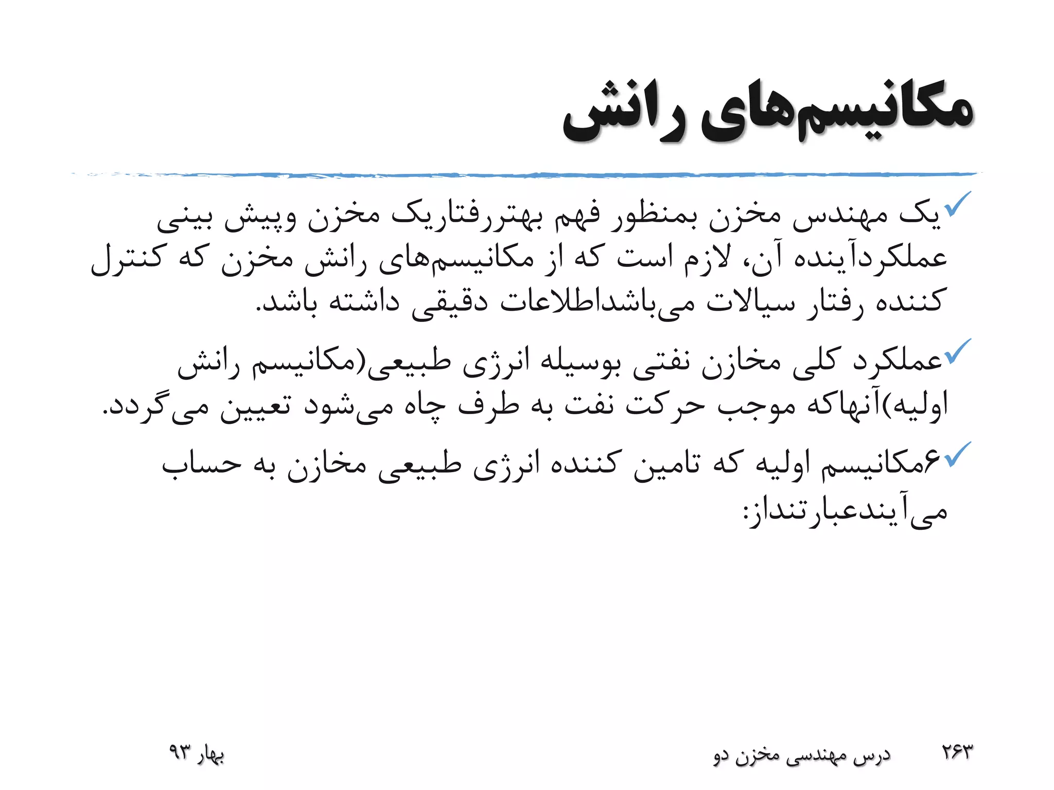 ‫مکانیسم‬‫رانش‬ ‫های‬
‫فهم‬ ‫بمنظور‬ ‫مخزن‬ ‫مهندس‬ ‫یک‬‫بهتررفتاریک‬‫مخزن‬‫وپیش‬‫بین‬‫ی‬
‫عملکردآینده‬‫مکانیسم‬ ‫از‬ ‫که‬ ‫است‬ ‫الزم‬ ،‫آن‬‫کن‬ ‫که‬ ‫مخزن‬ ‫رانش‬ ‫های‬‫ترل‬
‫سیاالت‬ ‫رفتار‬ ‫کننده‬‫می‬‫باشداطالعات‬‫باشد‬ ‫داشته‬ ‫دقیقی‬.
‫طبیعی‬ ‫انرژی‬ ‫بوسیله‬ ‫نفتی‬ ‫مخازن‬ ‫کلی‬ ‫عملکرد‬(‫ر‬ ‫مکانیسم‬‫انش‬
‫اولیه‬)‫آنهاکه‬‫می‬ ‫چاه‬ ‫طرف‬ ‫به‬ ‫نفت‬ ‫حرکت‬ ‫موجب‬‫می‬ ‫تعیین‬ ‫شود‬‫گ‬‫ردد‬.
6‫حس‬ ‫به‬ ‫مخازن‬ ‫طبیعی‬ ‫انرژی‬ ‫کننده‬ ‫تامین‬ ‫که‬ ‫اولیه‬ ‫مکانیسم‬‫اب‬
‫می‬‫آیندعبارتنداز‬:
‫بهار‬93 ‫دو‬ ‫مخزن‬ ‫مهندسی‬ ‫درس‬ 263
 