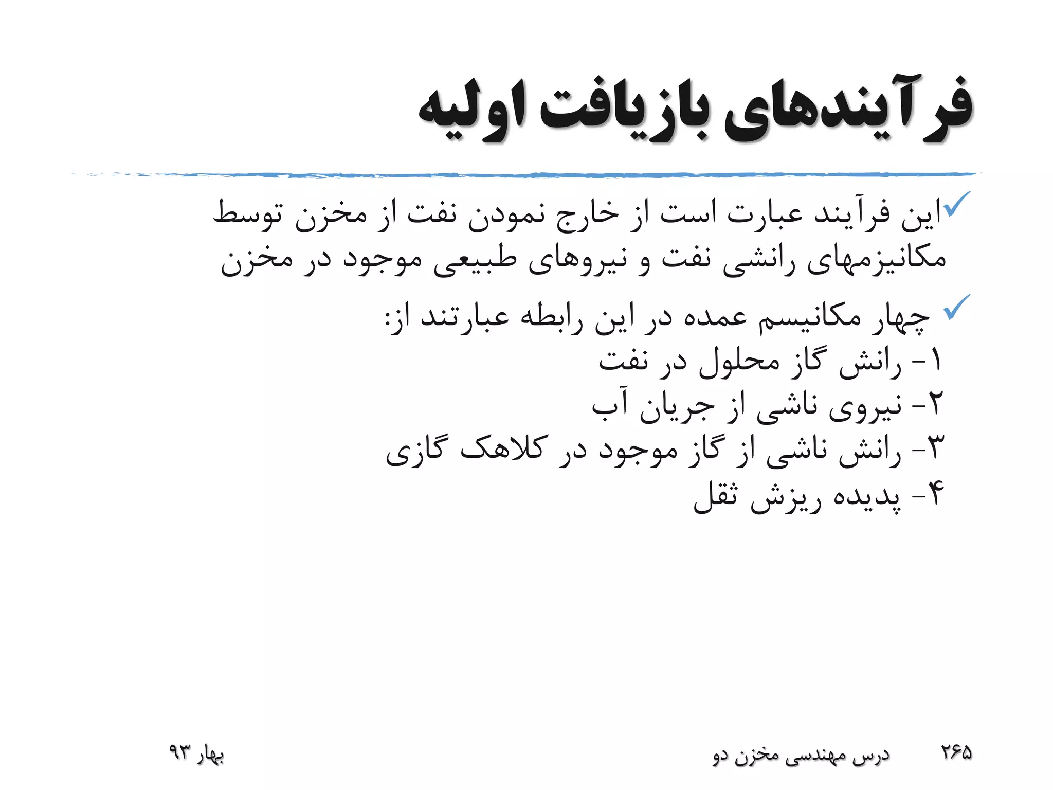 ‫فرآیند‬‫اولیه‬ ‫بازیافت‬ ‫های‬
‫توسط‬ ‫مخزن‬ ‫از‬ ‫نفت‬ ‫نمودن‬ ‫خارج‬ ‫از‬ ‫است‬ ‫عبارت‬ ‫فرآیند‬ ‫این‬
‫مخزن‬ ‫در‬ ‫موجود‬ ‫طبیعی‬ ‫نیروهای‬ ‫و‬ ‫نفت‬ ‫رانشی‬ ‫مکانیزمهای‬
‫از‬ ‫عبارتند‬ ‫رابطه‬ ‫این‬ ‫در‬ ‫عمده‬ ‫مکانیسم‬ ‫چهار‬:
1-‫نفت‬ ‫در‬ ‫محلول‬ ‫گاز‬ ‫رانش‬
2-‫آب‬ ‫جریان‬ ‫از‬ ‫ناشی‬ ‫نیروی‬
3-‫گازی‬ ‫کالهک‬ ‫در‬ ‫موجود‬ ‫گاز‬ ‫از‬ ‫ناشی‬ ‫رانش‬
4-‫ثقل‬ ‫ریزش‬ ‫پدیده‬
‫بهار‬93 ‫دو‬ ‫مخزن‬ ‫مهندسی‬ ‫درس‬ 265
 