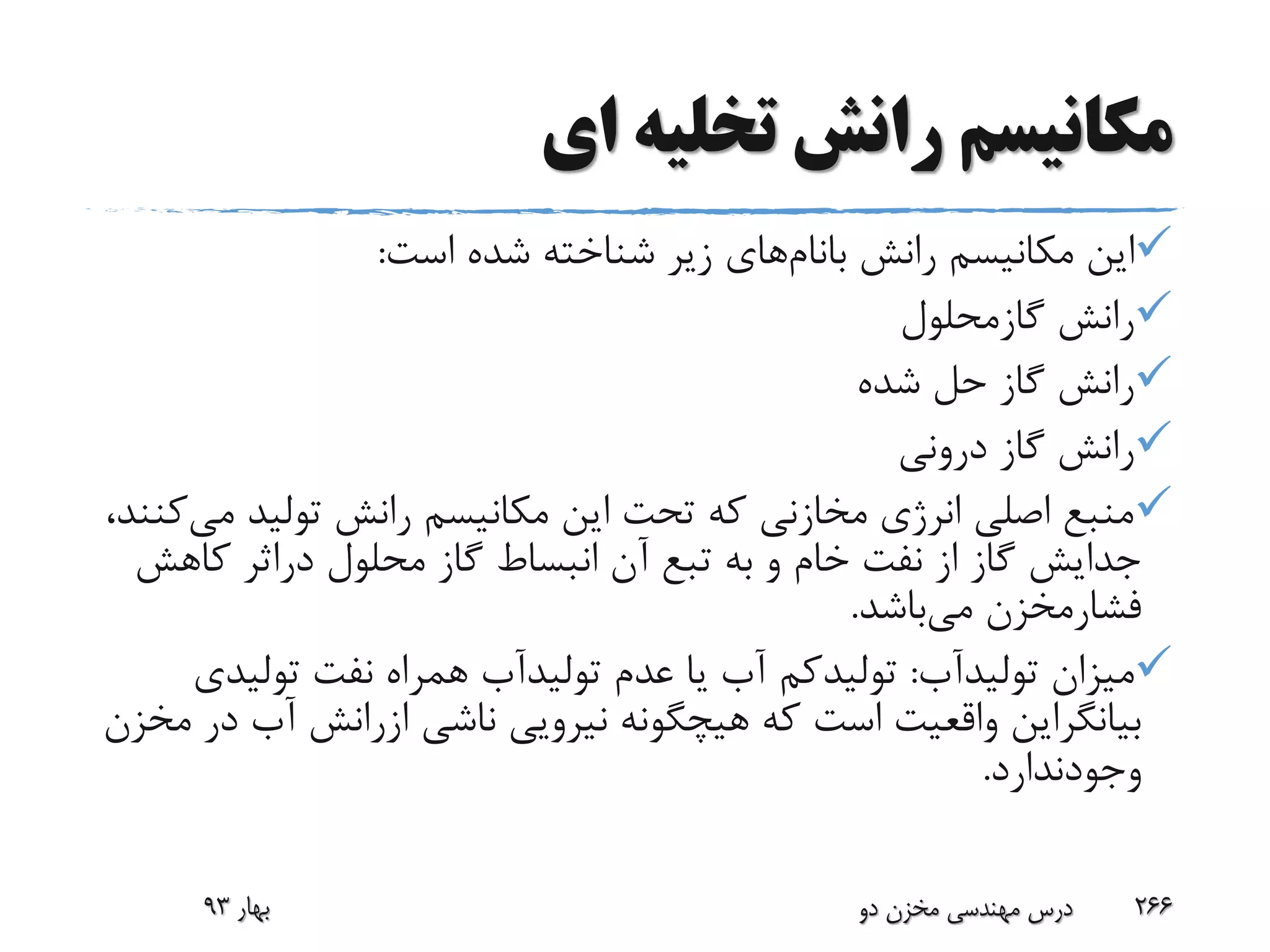 ‫ای‬ ‫تخلیه‬ ‫رانش‬ ‫مکانیسم‬
‫رانش‬ ‫مکانیسم‬ ‫این‬‫بانام‬‫های‬‫است‬ ‫شده‬ ‫شناخته‬ ‫زیر‬:
‫رانش‬‫گازمحلول‬
‫شده‬ ‫حل‬ ‫گاز‬ ‫رانش‬
‫درونی‬ ‫گاز‬ ‫رانش‬
‫م‬ ‫تولید‬ ‫رانش‬ ‫مکانیسم‬ ‫این‬ ‫تحت‬ ‫که‬ ‫مخازنی‬ ‫انرژی‬ ‫اصلی‬ ‫منبع‬‫ی‬،‫کنند‬
‫محلول‬ ‫گاز‬ ‫انبساط‬ ‫آن‬ ‫تبع‬ ‫به‬ ‫و‬ ‫خام‬ ‫نفت‬ ‫از‬ ‫گاز‬ ‫جدایش‬‫دراثر‬‫کاه‬‫ش‬
‫فشارمخزن‬‫می‬‫باشد‬.
‫میزان‬‫تولیدآب‬:‫تولیدکم‬‫عدم‬ ‫یا‬ ‫آب‬‫تولیدآب‬‫تولی‬ ‫نفت‬ ‫همراه‬‫دی‬
‫بیانگراین‬‫ناشی‬ ‫نیرویی‬ ‫هیچگونه‬ ‫که‬ ‫است‬ ‫واقعیت‬‫ازرانش‬‫آب‬‫مخزن‬ ‫در‬
‫وجودندارد‬.
‫بهار‬93 ‫دو‬ ‫مخزن‬ ‫مهندسی‬ ‫درس‬ 266
 