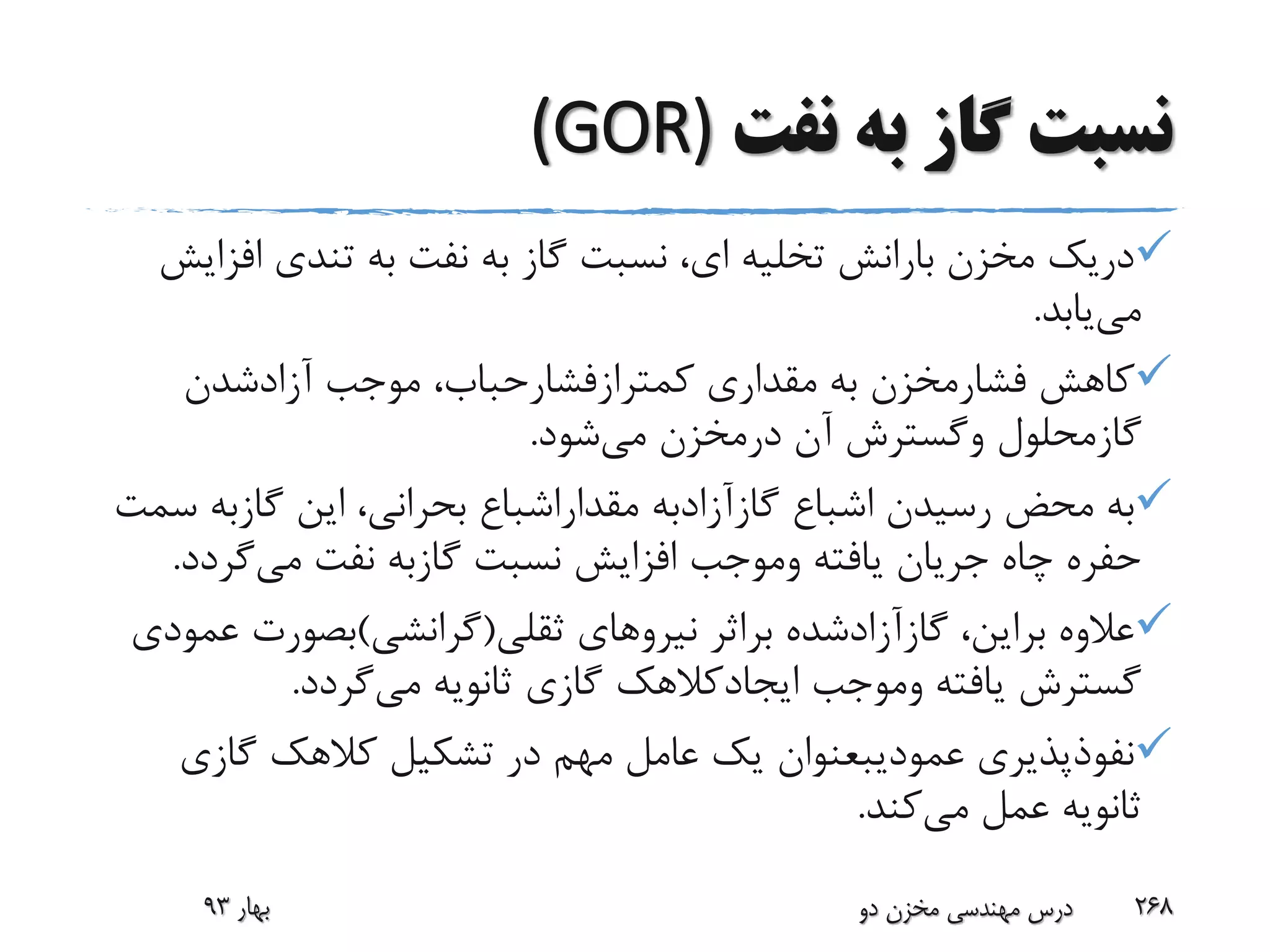 ‫نفت‬ ‫به‬ ‫گاز‬ ‫نسبت‬(GOR)
‫اف‬ ‫تندی‬ ‫به‬ ‫نفت‬ ‫به‬ ‫گاز‬ ‫نسبت‬ ،‫ای‬ ‫تخلیه‬ ‫بارانش‬ ‫مخزن‬ ‫دریک‬‫زایش‬
‫می‬‫یابد‬.
‫کاهش‬‫فشارمخزن‬‫مقداری‬ ‫به‬‫کمترازفشارحباب‬‫موجب‬ ،‫آزادشدن‬
‫گازمحلول‬‫وگسترش‬‫آن‬‫درمخزن‬‫می‬‫شود‬.
‫اشباع‬ ‫رسیدن‬ ‫محض‬ ‫به‬‫گازآزادبه‬‫مقداراشباع‬‫این‬ ،‫بحرانی‬‫گازبه‬‫سمت‬
‫یافته‬ ‫جریان‬ ‫چاه‬ ‫حفره‬‫وموجب‬‫نسبت‬ ‫افزایش‬‫گازبه‬‫می‬ ‫نفت‬‫گرد‬‫د‬.
،‫براین‬ ‫عالوه‬‫گازآزادشده‬‫براثر‬‫ثقلی‬ ‫نیروهای‬(‫گرانشی‬)‫بصورت‬‫عمودی‬
‫یافته‬ ‫گسترش‬‫وموجب‬‫ایجادکالهک‬‫می‬ ‫ثانویه‬ ‫گازی‬‫گردد‬.
‫نفوذپذیری‬‫عمودیبعنوان‬‫گازی‬ ‫کالهک‬ ‫تشکیل‬ ‫در‬ ‫مهم‬ ‫عامل‬ ‫یک‬
‫می‬ ‫عمل‬ ‫ثانویه‬‫کند‬.
‫بهار‬93 ‫دو‬ ‫مخزن‬ ‫مهندسی‬ ‫درس‬ 268
 