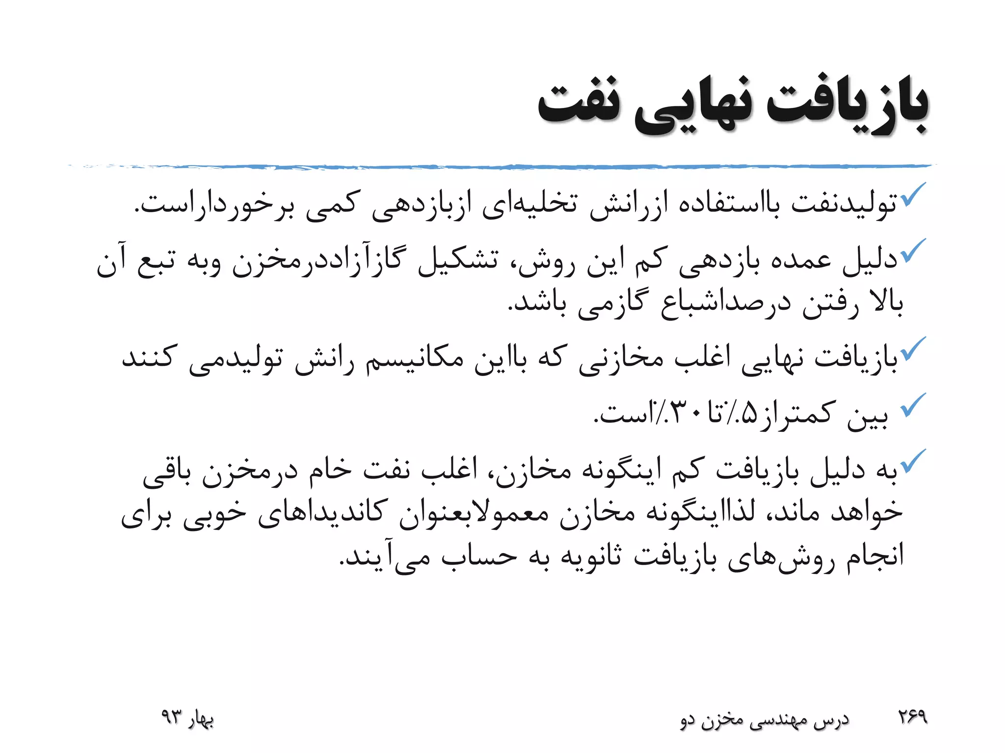 ‫نفت‬ ‫نهایی‬ ‫بازیافت‬
‫تولیدنفت‬‫بااستفاده‬‫ازرانش‬‫تخلیه‬‫ای‬‫ازبازدهی‬‫کمی‬‫برخوردارا‬‫ست‬.
‫تشکیل‬ ،‫روش‬ ‫این‬ ‫کم‬ ‫بازدهی‬ ‫عمده‬ ‫دلیل‬‫گازآزاددرمخزن‬‫وبه‬‫تبع‬‫آن‬
‫رفتن‬ ‫باال‬‫درصداشباع‬‫گازمی‬‫باشد‬.
‫که‬ ‫مخازنی‬ ‫اغلب‬ ‫نهایی‬ ‫بازیافت‬‫بااین‬‫رانش‬ ‫مکانیسم‬‫تولیدم‬‫ی‬‫کنند‬
‫کمتراز‬ ‫بین‬5%‫تا‬30%‫است‬.
‫خام‬ ‫نفت‬ ‫اغلب‬ ،‫مخازن‬ ‫اینگونه‬ ‫کم‬ ‫بازیافت‬ ‫دلیل‬ ‫به‬‫درمخزن‬‫باق‬‫ی‬
،‫ماند‬ ‫خواهد‬‫لذااینگونه‬‫مخازن‬‫معموالبعنوان‬‫برای‬ ‫خوبی‬ ‫کاندیداهای‬
‫روش‬ ‫انجام‬‫حساب‬ ‫به‬ ‫ثانویه‬ ‫بازیافت‬ ‫های‬‫می‬‫آیند‬.
‫بهار‬93 ‫دو‬ ‫مخزن‬ ‫مهندسی‬ ‫درس‬ 269
 