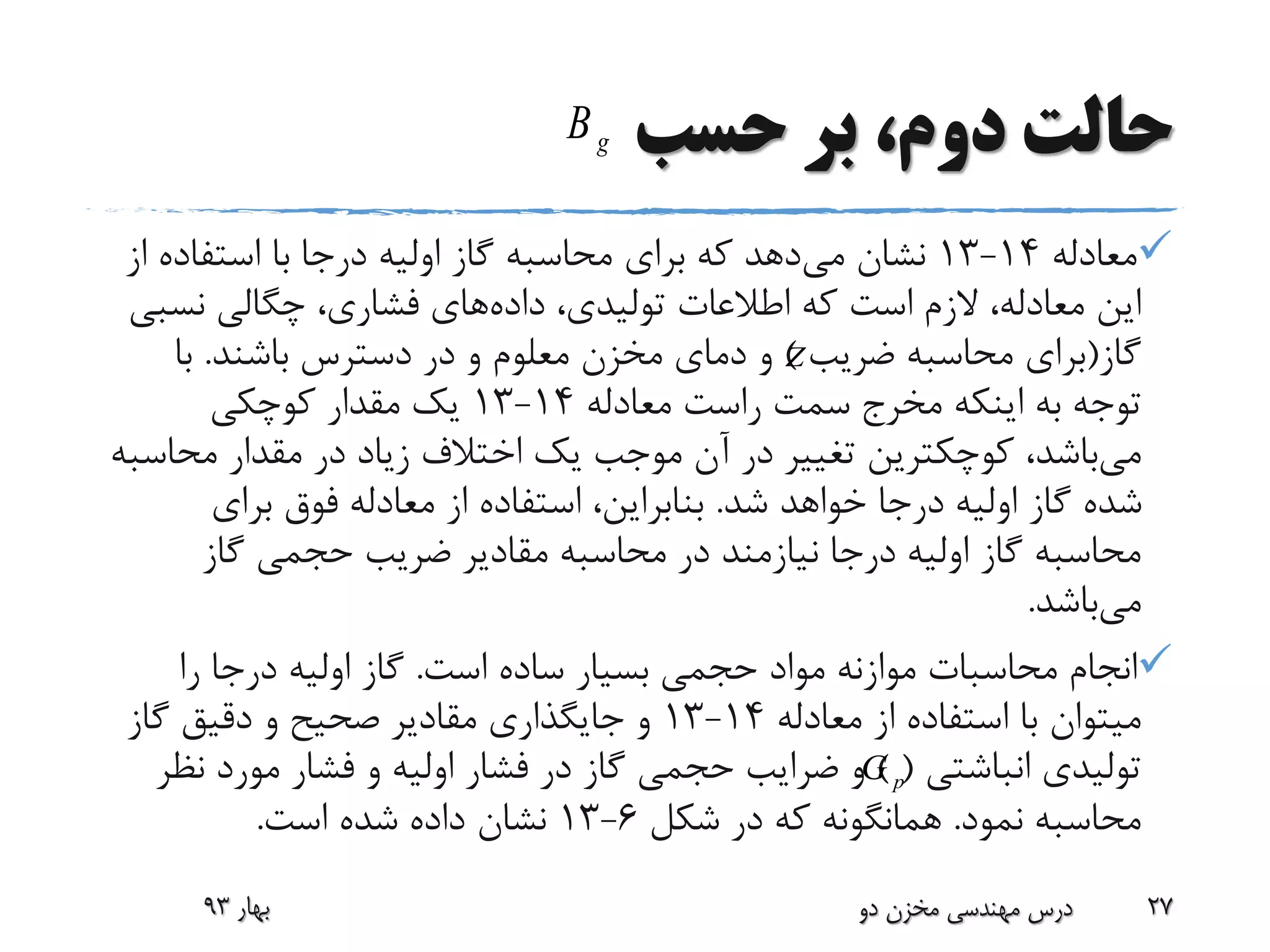 ‫حسب‬ ‫بر‬ ،‫دوم‬ ‫حالت‬
‫معادله‬14-13‫می‬ ‫نشان‬‫ا‬ ‫استفاده‬ ‫با‬ ‫درجا‬ ‫اولیه‬ ‫گاز‬ ‫محاسبه‬ ‫برای‬ ‫که‬ ‫دهد‬‫ز‬
‫داده‬ ،‫تولیدی‬ ‫اطالعات‬ ‫که‬ ‫است‬ ‫الزم‬ ،‫معادله‬ ‫این‬‫نس‬ ‫چگالی‬ ،‫فشاری‬ ‫های‬‫بی‬
‫گاز‬(‫ضریب‬ ‫محاسبه‬ ‫برای‬)‫باشند‬ ‫دسترس‬ ‫در‬ ‫و‬ ‫معلوم‬ ‫مخزن‬ ‫دمای‬ ‫و‬.‫با‬
‫معادله‬ ‫راست‬ ‫سمت‬ ‫مخرج‬ ‫اینکه‬ ‫به‬ ‫توجه‬14-13‫کوچکی‬ ‫مقدار‬ ‫یک‬
‫می‬‫مح‬ ‫مقدار‬ ‫در‬ ‫زیاد‬ ‫اختالف‬ ‫یک‬ ‫موجب‬ ‫آن‬ ‫در‬ ‫تغییر‬ ‫کوچکترین‬ ،‫باشد‬‫اسبه‬
‫شد‬ ‫خواهد‬ ‫درجا‬ ‫اولیه‬ ‫گاز‬ ‫شده‬.‫برای‬ ‫فوق‬ ‫معادله‬ ‫از‬ ‫استفاده‬ ،‫بنابراین‬
‫گاز‬ ‫حجمی‬ ‫ضریب‬ ‫مقادیر‬ ‫محاسبه‬ ‫در‬ ‫نیازمند‬ ‫درجا‬ ‫اولیه‬ ‫گاز‬ ‫محاسبه‬
‫می‬‫باشد‬.
‫است‬ ‫ساده‬ ‫بسیار‬ ‫حجمی‬ ‫مواد‬ ‫موازنه‬ ‫محاسبات‬ ‫انجام‬.‫را‬ ‫درجا‬ ‫اولیه‬ ‫گاز‬
‫معادله‬ ‫از‬ ‫استفاده‬ ‫با‬ ‫میتوان‬14-13‫گاز‬ ‫دقیق‬ ‫و‬ ‫صحیح‬ ‫مقادیر‬ ‫جایگذاری‬ ‫و‬
‫انباشتی‬ ‫تولیدی‬) (‫ن‬ ‫مورد‬ ‫فشار‬ ‫و‬ ‫اولیه‬ ‫فشار‬ ‫در‬ ‫گاز‬ ‫حجمی‬ ‫ضرایب‬ ‫و‬‫ظر‬
‫نمود‬ ‫محاسبه‬.‫شکل‬ ‫در‬ ‫که‬ ‫همانگونه‬6-13‫است‬ ‫شده‬ ‫داده‬ ‫نشان‬.
‫بهار‬93 ‫دو‬ ‫مخزن‬ ‫مهندسی‬ ‫درس‬ 27
pG
Z
gB
 