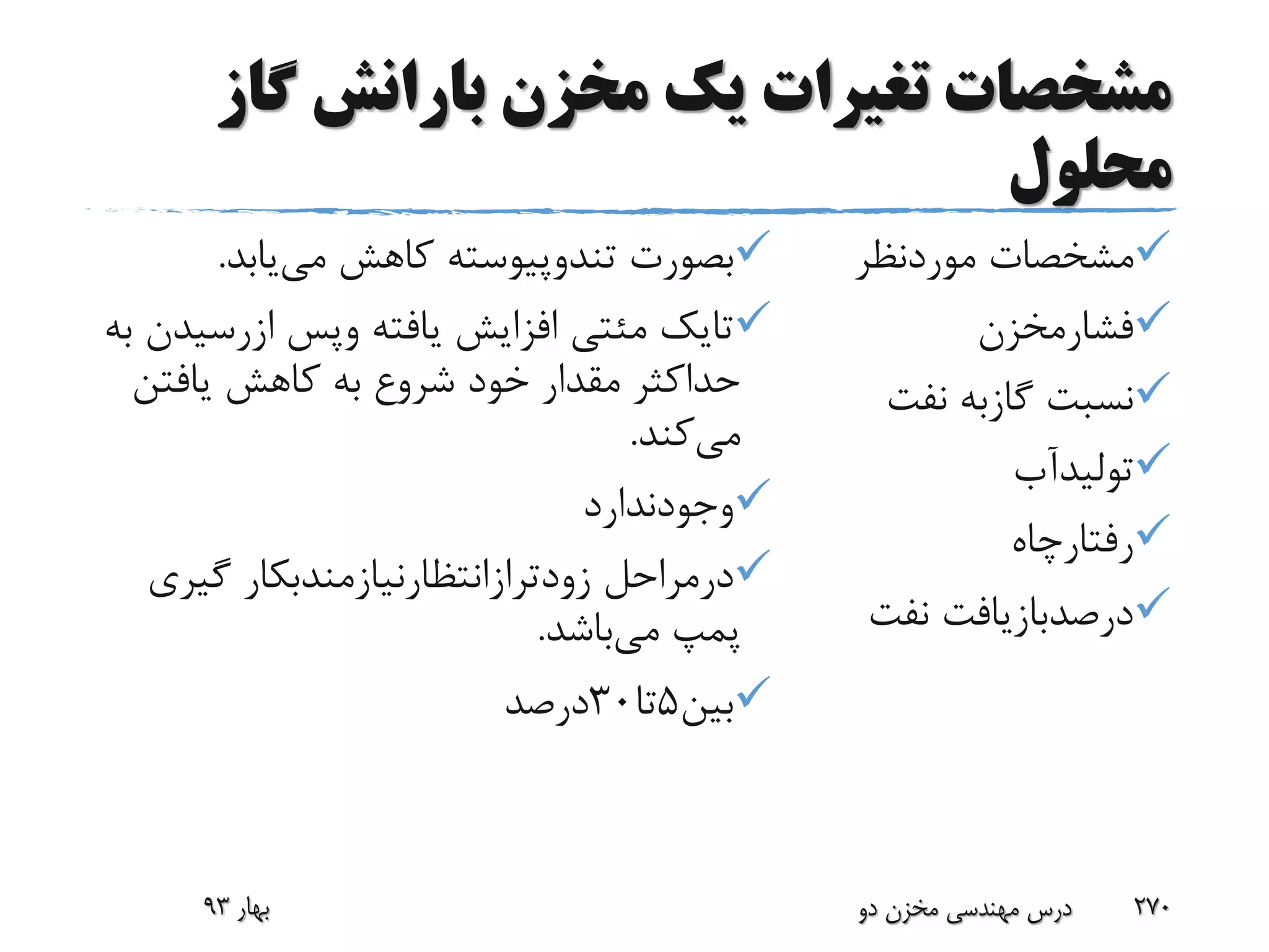 ‫گاز‬ ‫بارانش‬ ‫مخزن‬ ‫یک‬ ‫تغیرات‬ ‫مشخصات‬
‫محلول‬
‫موردنظر‬ ‫مشخصات‬
‫فشارمخزن‬
‫نف‬ ‫گازبه‬ ‫نسبت‬‫ت‬
‫تولیدآب‬
‫رفتارچاه‬
‫نف‬ ‫درصدبازیافت‬‫ت‬
‫بصورت‬‫تندوپیوسته‬‫می‬ ‫کاهش‬‫یابد‬.
‫تایک‬‫مئتی‬‫یافته‬ ‫افزایش‬‫وپس‬‫ازرس‬‫یدن‬‫به‬
‫یافتن‬ ‫کاهش‬ ‫به‬ ‫شروع‬ ‫خود‬ ‫مقدار‬ ‫حداکثر‬
‫می‬‫کند‬.
‫وجودندارد‬
‫درمراحل‬‫زودترازانتظارنیازمندبکار‬‫گیر‬‫ی‬
‫می‬ ‫پمپ‬‫باشد‬.
‫بین‬5‫تا‬30‫درصد‬
‫بهار‬93 ‫دو‬ ‫مخزن‬ ‫مهندسی‬ ‫درس‬ 270
 
