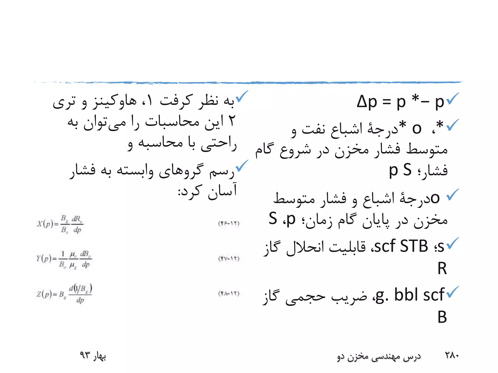 Δp = p *− p
*،* o‫درجة‬‫و‬ ‫نفت‬ ‫اشباع‬
‫گام‬ ‫شروع‬ ‫در‬ ‫مخزن‬ ‫فشار‬ ‫متوسط‬
‫فشار؛‬p S
o‫درجة‬‫متوسط‬ ‫فشار‬ ‫و‬ ‫اشباع‬
‫زمان؛‬ ‫گام‬ ‫پایان‬ ‫در‬ ‫مخزن‬p،S
s‫؛‬scf STB،‫گاز‬ ‫انحالل‬ ‫قابلیت‬
R
g. bbl scf،‫گاز‬ ‫حجمی‬ ‫ضریب‬
B
‫نظر‬ ‫به‬‫کرفت‬1،‫هاوکینز‬‫تری‬ ‫و‬
2‫می‬ ‫را‬ ‫محاسبات‬ ‫این‬‫به‬ ‫توان‬
‫و‬ ‫محاسبه‬ ‫با‬ ‫راحتی‬
‫فشار‬ ‫به‬ ‫وابسته‬ ‫گروهای‬ ‫رسم‬
‫کرد‬ ‫آسان‬:
‫بهار‬93 ‫دو‬ ‫مخزن‬ ‫مهندسی‬ ‫درس‬ 280
 