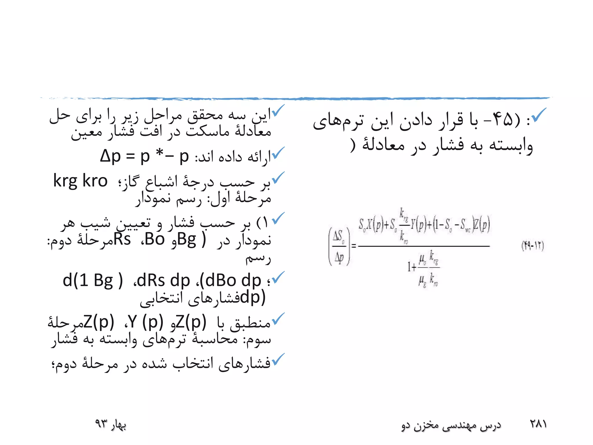 ‫حل‬ ‫برای‬ ‫را‬ ‫زیر‬ ‫مراحل‬ ‫محقق‬ ‫سه‬ ‫این‬
‫معادلة‬‫ماسکت‬‫معین‬ ‫فشار‬ ‫افت‬ ‫در‬
‫اند‬ ‫داده‬ ‫ارائه‬:Δp = p *− p
‫حسب‬ ‫بر‬‫درجة‬‫گاز؛‬ ‫اشباع‬krg kro
‫اول‬ ‫مرحلة‬:‫نمودار‬ ‫رسم‬
1)‫ه‬ ‫شیب‬ ‫تعیین‬ ‫و‬ ‫فشار‬ ‫حسب‬ ‫بر‬‫ر‬
‫در‬ ‫نمودار‬Bg )‫و‬Bo،Rs‫دوم‬ ‫مرحلة‬:
‫رسم‬
‫؛‬(dBo dp،dRs dp،d(1 Bg )
dp)‫انتخابی‬ ‫فشارهای‬
‫با‬ ‫منطبق‬Z(p)‫و‬Y (p)،Z(p)‫مرحلة‬
‫سوم‬:‫محاسبة‬‫ترم‬‫های‬‫ف‬ ‫به‬ ‫وابسته‬‫شار‬
‫دوم؛‬ ‫مرحلة‬ ‫در‬ ‫شده‬ ‫انتخاب‬ ‫فشارهای‬
( :45-‫این‬ ‫دادن‬ ‫قرار‬ ‫با‬‫ترم‬‫های‬
‫در‬ ‫فشار‬ ‫به‬ ‫وابسته‬‫معادلة‬(
‫بهار‬93 ‫دو‬ ‫مخزن‬ ‫مهندسی‬ ‫درس‬ 281
 