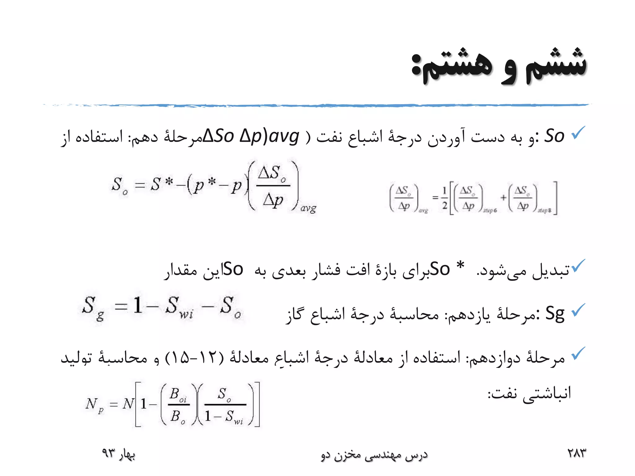 ‫هشتم‬ ‫و‬ ‫ششم‬:
: So‫آوردن‬ ‫دست‬ ‫به‬ ‫و‬‫درجة‬‫نفت‬ ‫اشباع‬(ΔSo Δp)avg‫دهم‬ ‫مرحلة‬:‫از‬ ‫استفاده‬
‫می‬ ‫تبدیل‬‫شود‬.So *‫برای‬‫بازة‬‫به‬ ‫بعدی‬ ‫فشار‬ ‫افت‬So‫مقدار‬ ‫این‬
: Sg‫یازدهم‬ ‫مرحلة‬:‫محاسبة‬‫درجة‬‫گاز‬ ‫اشباع‬
‫دوازدهم‬ ‫مرحلة‬:‫از‬ ‫استفاده‬‫معادلة‬‫درجة‬‫اشباع‬‫معادلة‬(12-15)‫و‬‫محاسبة‬‫تولید‬
‫نفت‬ ‫انباشتی‬:
‫بهار‬93 ‫دو‬ ‫مخزن‬ ‫مهندسی‬ ‫درس‬ 283
 