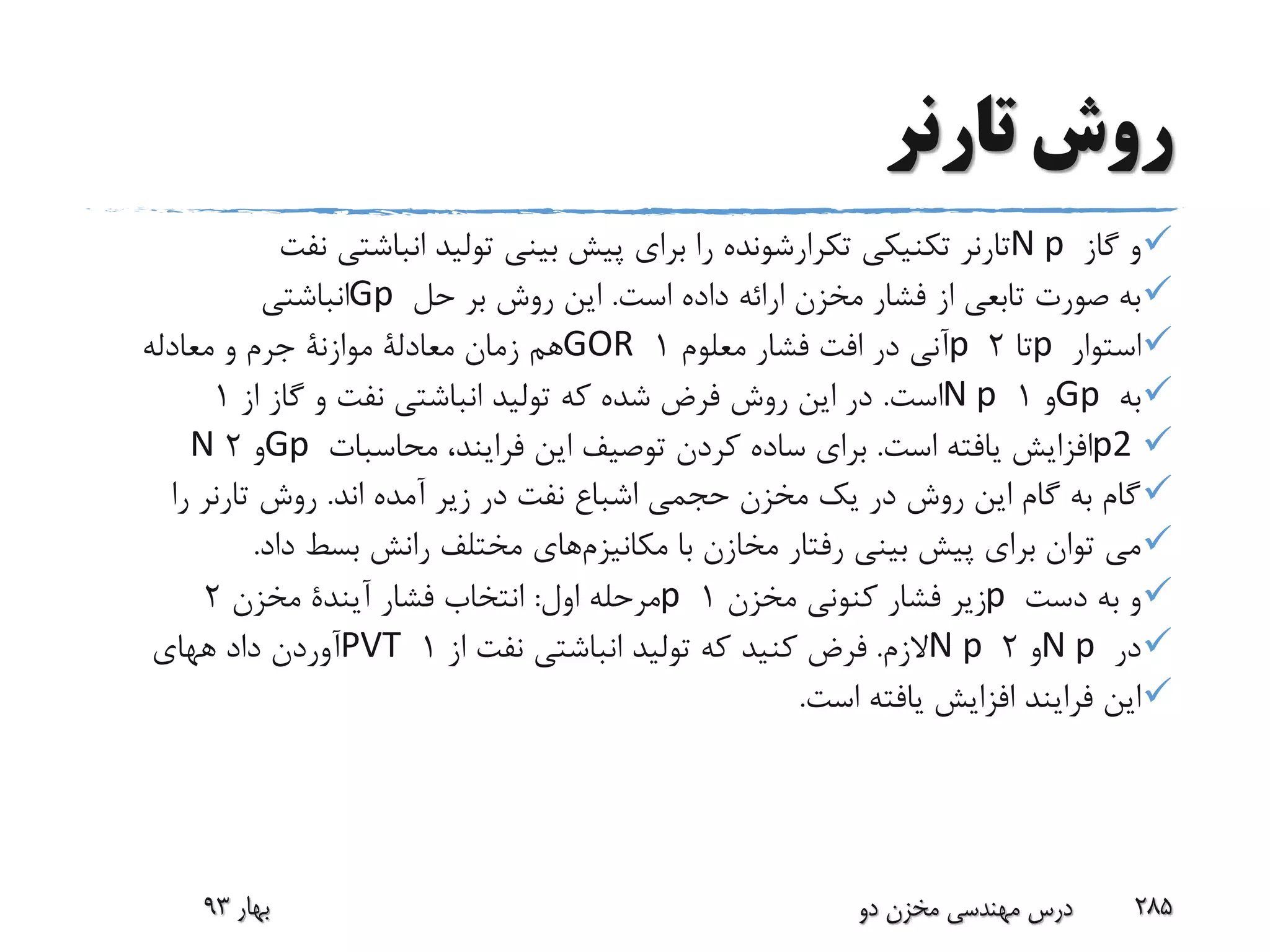 ‫تارنر‬ ‫روش‬
‫گاز‬ ‫و‬N p‫تارنر‬‫تکنیکی‬‫تکرارشونده‬‫نف‬ ‫انباشتی‬ ‫تولید‬ ‫بینی‬ ‫پیش‬ ‫برای‬ ‫را‬‫ت‬
‫است‬ ‫داده‬ ‫ارائه‬ ‫مخزن‬ ‫فشار‬ ‫از‬ ‫تابعی‬ ‫صورت‬ ‫به‬.‫حل‬ ‫بر‬ ‫روش‬ ‫این‬Gp‫انباشتی‬
‫استوار‬p‫تا‬2p‫معلوم‬ ‫فشار‬ ‫افت‬ ‫در‬ ‫آنی‬1GOR‫زمان‬ ‫هم‬‫معادلة‬‫موازنة‬‫معادله‬ ‫و‬ ‫جرم‬
‫به‬Gp‫و‬1N p‫است‬.‫از‬ ‫گاز‬ ‫و‬ ‫نفت‬ ‫انباشتی‬ ‫تولید‬ ‫که‬ ‫شده‬ ‫فرض‬ ‫روش‬ ‫این‬ ‫در‬1
p2‫است‬ ‫یافته‬ ‫افزایش‬.‫محاسبات‬ ،‫فرایند‬ ‫این‬ ‫توصیف‬ ‫کردن‬ ‫ساده‬ ‫برای‬Gp‫و‬2N
‫اند‬ ‫آمده‬ ‫زیر‬ ‫در‬ ‫نفت‬ ‫اشباع‬ ‫حجمی‬ ‫مخزن‬ ‫یک‬ ‫در‬ ‫روش‬ ‫این‬ ‫گام‬ ‫به‬ ‫گام‬.‫روش‬‫تارنر‬‫را‬
‫با‬ ‫مخازن‬ ‫رفتار‬ ‫بینی‬ ‫پیش‬ ‫برای‬ ‫توان‬ ‫می‬‫مکانیزم‬‫های‬‫داد‬ ‫بسط‬ ‫رانش‬ ‫مختلف‬.
‫دست‬ ‫به‬ ‫و‬p‫مخزن‬ ‫کنونی‬ ‫فشار‬ ‫زیر‬1p‫اول‬ ‫مرحله‬:‫فشار‬ ‫انتخاب‬‫آیندة‬‫مخزن‬2
‫در‬N p‫و‬2N p‫الزم‬.‫از‬ ‫نفت‬ ‫انباشتی‬ ‫تولید‬ ‫که‬ ‫کنید‬ ‫فرض‬1PVT‫داد‬ ‫آوردن‬‫ههای‬
‫است‬ ‫یافته‬ ‫افزایش‬ ‫فرایند‬ ‫این‬.
‫بهار‬93 ‫دو‬ ‫مخزن‬ ‫مهندسی‬ ‫درس‬ 285
 