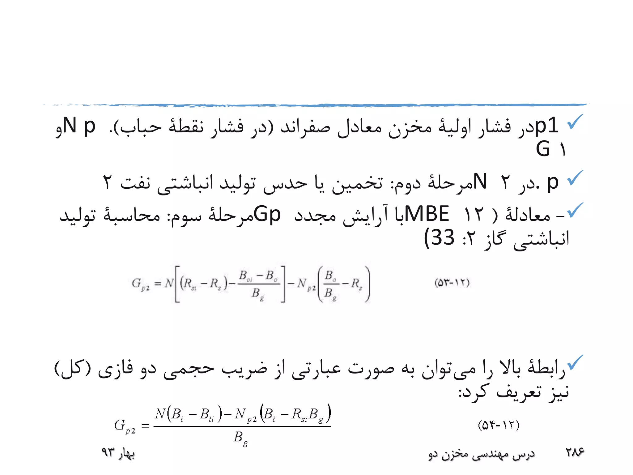 p1‫معادل‬ ‫مخزن‬ ‫اولیة‬ ‫فشار‬ ‫در‬‫صفراند‬(‫فشار‬ ‫در‬‫نقطة‬‫حباب‬.)N p‫و‬
1G
. p‫در‬2N‫دوم‬ ‫مرحلة‬:‫نفت‬ ‫انباشتی‬ ‫تولید‬ ‫حدس‬ ‫یا‬ ‫تخمین‬2
-‫معادلة‬(12MBE‫مجدد‬ ‫آرایش‬ ‫با‬Gp‫سوم‬ ‫مرحلة‬:‫محاسبة‬‫تولید‬
‫گاز‬ ‫انباشتی‬2:(33
‫می‬ ‫را‬ ‫باال‬ ‫رابطة‬‫فازی‬ ‫دو‬ ‫حجمی‬ ‫ضریب‬ ‫از‬ ‫عبارتی‬ ‫صورت‬ ‫به‬ ‫توان‬(‫کل‬)
‫کرد‬ ‫تعریف‬ ‫نیز‬:
‫بهار‬93 ‫دو‬ ‫مخزن‬ ‫مهندسی‬ ‫درس‬ 286
 