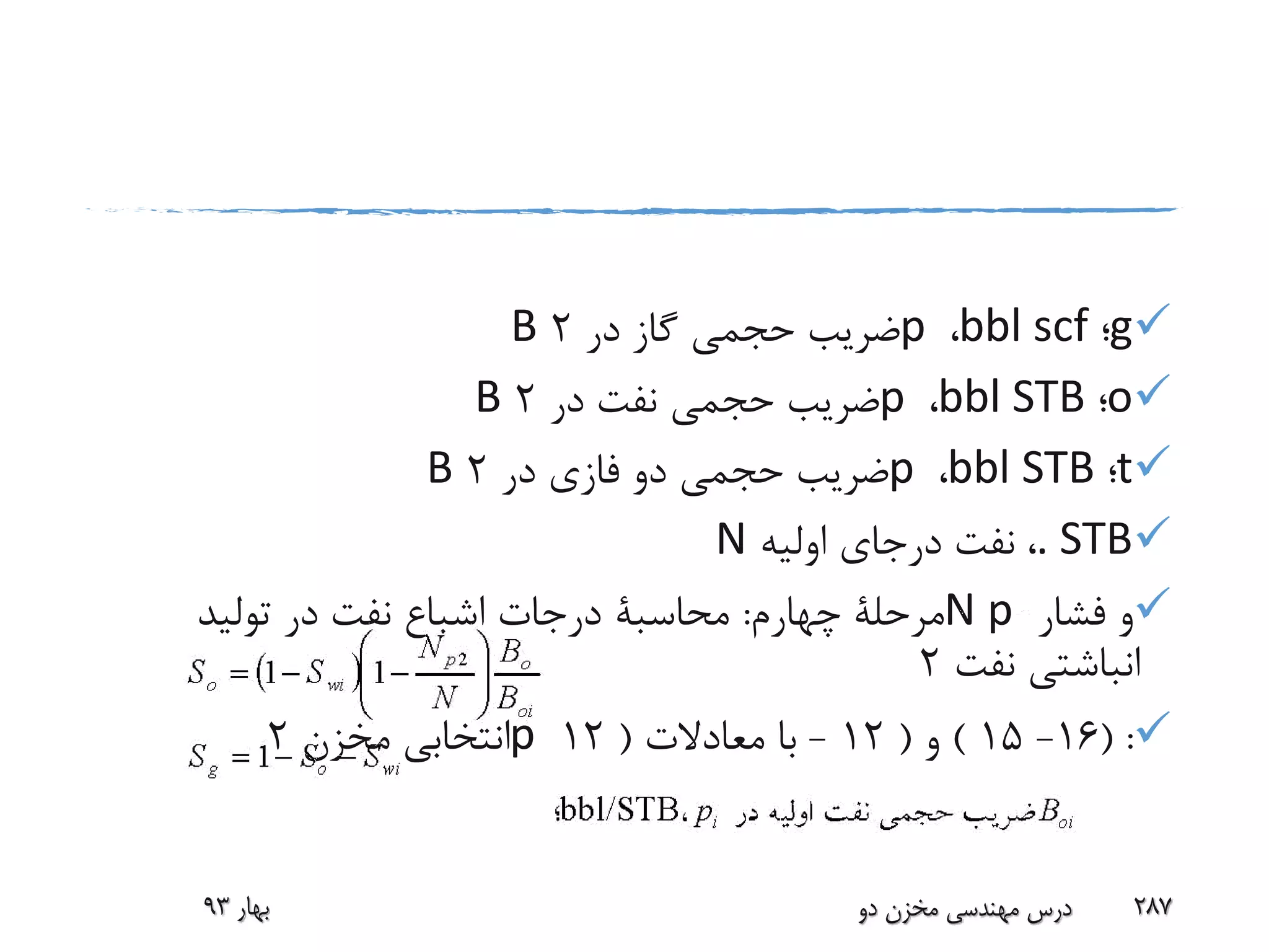 g‫؛‬bbl scf،p‫در‬ ‫گاز‬ ‫حجمی‬ ‫ضریب‬2B
o‫؛‬bbl STB،p‫در‬ ‫نفت‬ ‫حجمی‬ ‫ضریب‬2B
t‫؛‬bbl STB،p‫در‬ ‫فازی‬ ‫دو‬ ‫حجمی‬ ‫ضریب‬2B
. STB،‫اولیه‬ ‫درجای‬ ‫نفت‬N
‫فشار‬ ‫و‬N p‫چهارم‬ ‫مرحلة‬:‫محاسبة‬‫تولید‬ ‫در‬ ‫نفت‬ ‫اشباع‬ ‫درجات‬
‫نفت‬ ‫انباشتی‬2
( :16-15)‫و‬(12-‫معادالت‬ ‫با‬(12p‫مخزن‬ ‫انتخابی‬2
‫بهار‬93 ‫دو‬ ‫مخزن‬ ‫مهندسی‬ ‫درس‬ 287
 