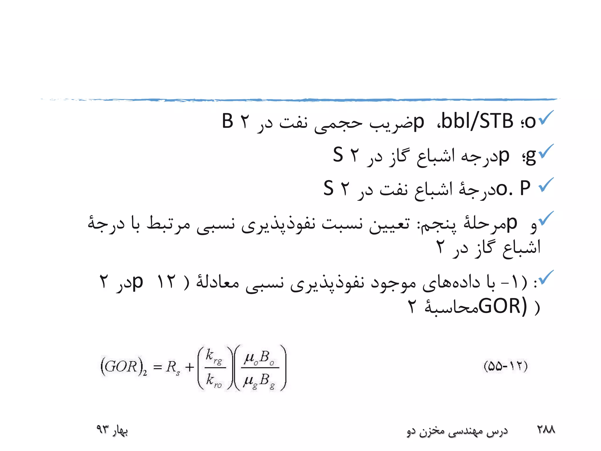 o‫؛‬bbl/STB،p‫در‬ ‫نفت‬ ‫حجمی‬ ‫ضریب‬2B
g‫؛‬p‫در‬ ‫گاز‬ ‫اشباع‬ ‫درجه‬2S
o. P‫درجة‬‫در‬ ‫نفت‬ ‫اشباع‬2S
‫و‬p‫پنجم‬ ‫مرحلة‬:‫ب‬ ‫مرتبط‬ ‫نسبی‬ ‫نفوذپذیری‬ ‫نسبت‬ ‫تعیین‬‫ا‬‫درجة‬
‫در‬ ‫گاز‬ ‫اشباع‬2
( :1-‫داده‬ ‫با‬‫نسبی‬ ‫نفوذپذیری‬ ‫موجود‬ ‫های‬‫معادلة‬(12p‫در‬2
(GOR)‫محاسبة‬2
‫بهار‬93 ‫دو‬ ‫مخزن‬ ‫مهندسی‬ ‫درس‬ 288
 
