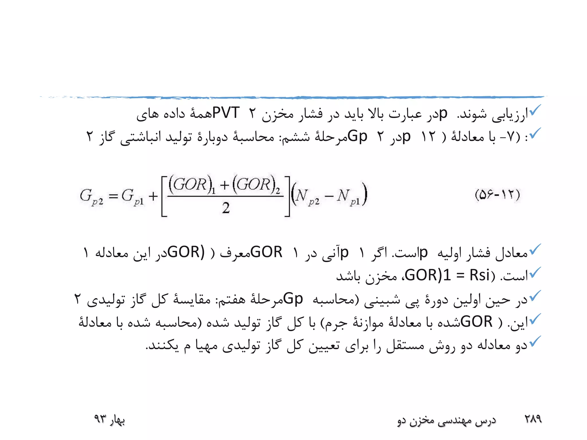 ‫شوند‬ ‫ارزیابی‬.p‫مخزن‬ ‫فشار‬ ‫در‬ ‫باید‬ ‫باال‬ ‫عبارت‬ ‫در‬2PVT‫های‬ ‫داده‬ ‫همة‬
( :7-‫با‬‫معادلة‬(12p‫در‬2Gp‫ششم‬ ‫مرحلة‬:‫محاسبة‬‫دوبارة‬‫گاز‬ ‫انباشتی‬ ‫تولید‬2
‫اولیه‬ ‫فشار‬ ‫معادل‬p‫است‬.‫اگر‬1p‫در‬ ‫آنی‬1GOR‫معرف‬(GOR)‫معادله‬ ‫این‬ ‫در‬1
‫است‬( .GOR)1 = Rsi،‫باشد‬ ‫مخزن‬
‫اولین‬ ‫حین‬ ‫در‬‫دورة‬‫پی‬‫شبینی‬(‫محاسبه‬Gp‫هفتم‬ ‫مرحلة‬:‫مقایسة‬‫تولیدی‬ ‫گاز‬ ‫کل‬2
‫این‬( .GOR‫با‬ ‫شده‬‫معادلة‬‫موازنة‬‫جرم‬)‫شده‬ ‫تولید‬ ‫گاز‬ ‫کل‬ ‫با‬(‫با‬ ‫شده‬ ‫محاسبه‬‫معادلة‬
‫م‬ ‫مهیا‬ ‫تولیدی‬ ‫گاز‬ ‫کل‬ ‫تعیین‬ ‫برای‬ ‫را‬ ‫مستقل‬ ‫روش‬ ‫دو‬ ‫معادله‬ ‫دو‬‫یکنند‬.
‫بهار‬93 ‫دو‬ ‫مخزن‬ ‫مهندسی‬ ‫درس‬ 289
 