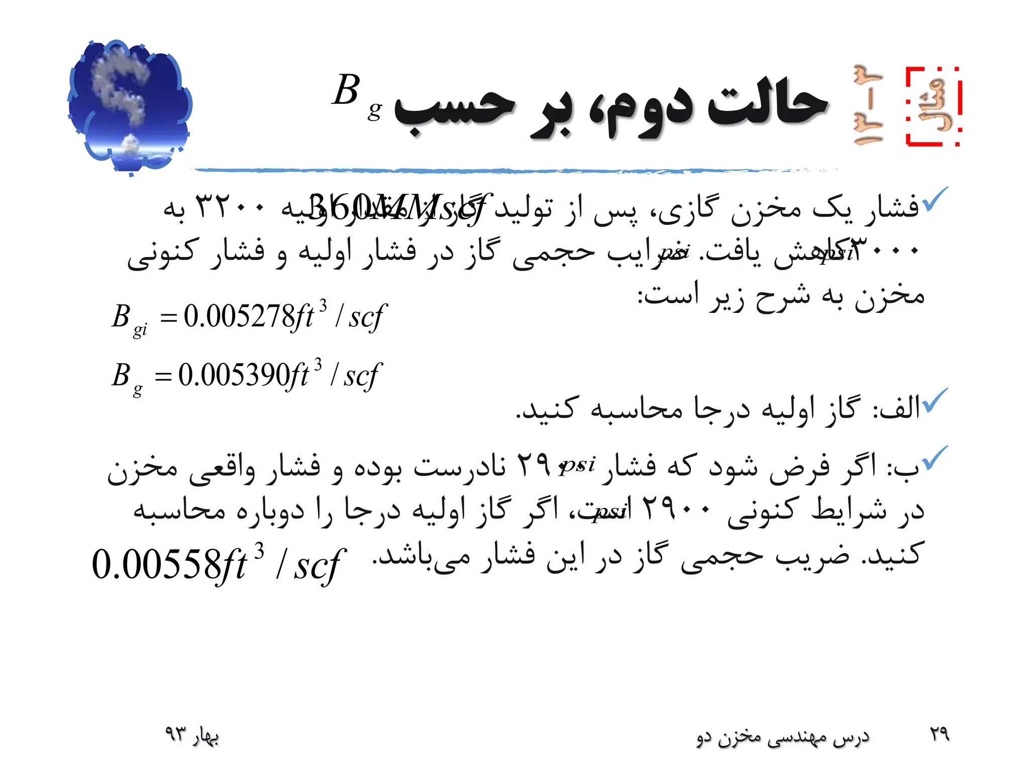 ‫حسب‬ ‫بر‬ ،‫دوم‬ ‫حالت‬
‫اولیه‬ ‫مقدار‬ ‫از‬ ‫گاز‬ ‫تولید‬ ‫از‬ ‫پس‬ ،‫گازی‬ ‫مخزن‬ ‫یک‬ ‫فشار‬3200‫به‬
3000‫یافت‬ ‫کاهش‬.‫کنون‬ ‫فشار‬ ‫و‬ ‫اولیه‬ ‫فشار‬ ‫در‬ ‫گاز‬ ‫حجمی‬ ‫ضرایب‬‫ی‬
‫است‬ ‫زیر‬ ‫شرح‬ ‫به‬ ‫مخزن‬:
‫الف‬:‫کنید‬ ‫محاسبه‬ ‫درجا‬ ‫اولیه‬ ‫گاز‬.
‫ب‬:‫فشار‬ ‫که‬ ‫شود‬ ‫فرض‬ ‫اگر‬2900‫مخزن‬ ‫واقعی‬ ‫فشار‬ ‫و‬ ‫بوده‬ ‫نادرست‬
‫کنونی‬ ‫شرایط‬ ‫در‬2900‫محاسبه‬ ‫دوباره‬ ‫را‬ ‫درجا‬ ‫اولیه‬ ‫گاز‬ ‫اگر‬ ،‫است‬
‫کنید‬.‫می‬ ‫فشار‬ ‫این‬ ‫در‬ ‫گاز‬ ‫حجمی‬ ‫ضریب‬‫باشد‬.
‫بهار‬93 ‫دو‬ ‫مخزن‬ ‫مهندسی‬ ‫درس‬ 29
MMscf360
3
3
0.005278 /
0.005390 /
gi
g
B ft scf
B ft scf


3
0.00558 /ft scf
gB
psipsi
psi
psi
 