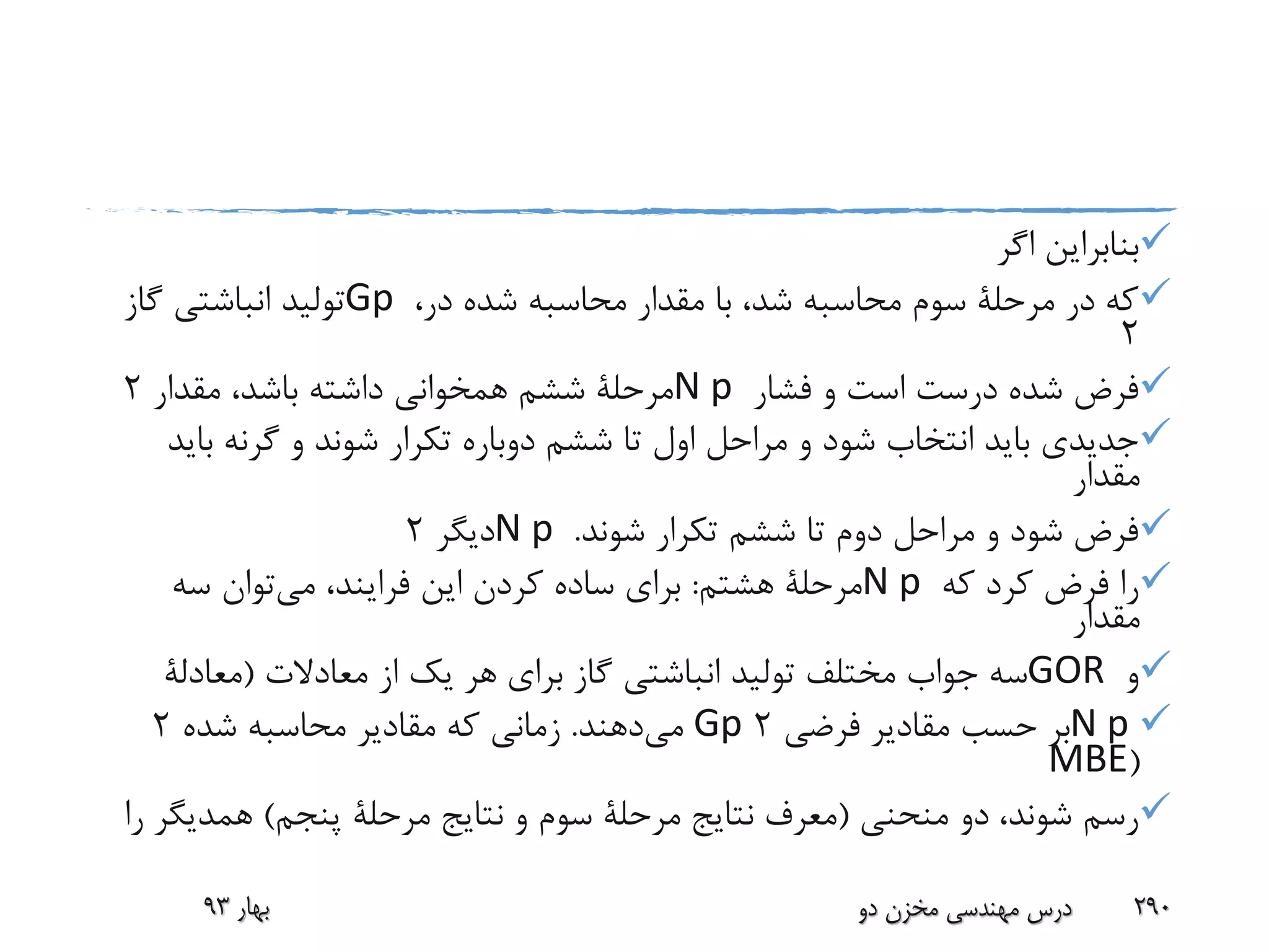 ‫اگر‬ ‫بنابراین‬
،‫در‬ ‫شده‬ ‫محاسبه‬ ‫مقدار‬ ‫با‬ ،‫شد‬ ‫محاسبه‬ ‫سوم‬ ‫مرحلة‬ ‫در‬ ‫که‬Gp‫گاز‬ ‫انباشتی‬ ‫تولید‬
2
‫فشار‬ ‫و‬ ‫است‬ ‫درست‬ ‫شده‬ ‫فرض‬N p‫مقدار‬ ،‫باشد‬ ‫داشته‬ ‫همخوانی‬ ‫ششم‬ ‫مرحلة‬2
‫ب‬ ‫گرنه‬ ‫و‬ ‫شوند‬ ‫تکرار‬ ‫دوباره‬ ‫ششم‬ ‫تا‬ ‫اول‬ ‫مراحل‬ ‫و‬ ‫شود‬ ‫انتخاب‬ ‫باید‬ ‫جدیدی‬‫اید‬
‫مقدار‬
‫شوند‬ ‫تکرار‬ ‫ششم‬ ‫تا‬ ‫دوم‬ ‫مراحل‬ ‫و‬ ‫شود‬ ‫فرض‬.N p‫دیگر‬2
‫که‬ ‫کرد‬ ‫فرض‬ ‫را‬N p‫هشتم‬ ‫مرحلة‬:‫می‬ ،‫فرایند‬ ‫این‬ ‫کردن‬ ‫ساده‬ ‫برای‬‫سه‬ ‫توان‬
‫مقدار‬
‫و‬GOR‫معادالت‬ ‫از‬ ‫یک‬ ‫هر‬ ‫برای‬ ‫گاز‬ ‫انباشتی‬ ‫تولید‬ ‫مختلف‬ ‫جواب‬ ‫سه‬(‫معادلة‬
N p‫فرضی‬ ‫مقادیر‬ ‫حسب‬ ‫بر‬2Gp‫می‬‫دهند‬.‫شده‬ ‫محاسبه‬ ‫مقادیر‬ ‫که‬ ‫زمانی‬2
(MBE
‫منحنی‬ ‫دو‬ ،‫شوند‬ ‫رسم‬(‫پنجم‬ ‫مرحلة‬ ‫نتایج‬ ‫و‬ ‫سوم‬ ‫مرحلة‬ ‫نتایج‬ ‫معرف‬)‫همدیگ‬‫را‬ ‫ر‬
‫بهار‬93 ‫دو‬ ‫مخزن‬ ‫مهندسی‬ ‫درس‬ 290
 