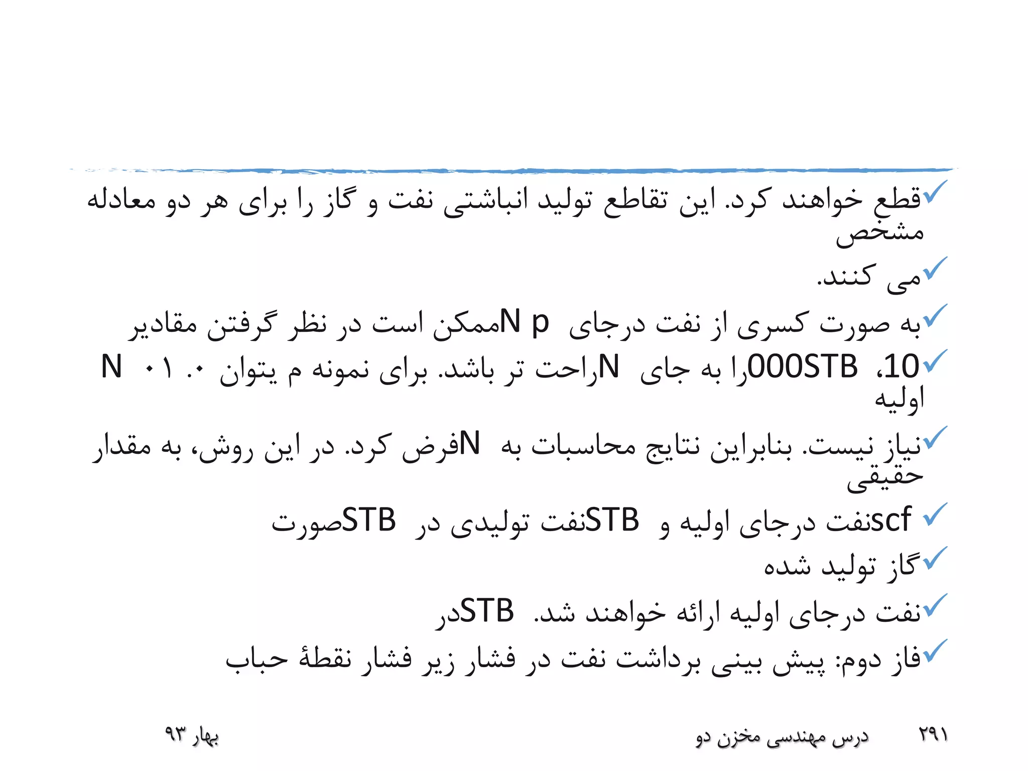 ‫کرد‬ ‫خواهند‬ ‫قطع‬.‫د‬ ‫هر‬ ‫برای‬ ‫را‬ ‫گاز‬ ‫و‬ ‫نفت‬ ‫انباشتی‬ ‫تولید‬ ‫تقاطع‬ ‫این‬‫معادله‬ ‫و‬
‫مشخص‬
‫کنند‬ ‫می‬.
‫درجای‬ ‫نفت‬ ‫از‬ ‫کسری‬ ‫صورت‬ ‫به‬N p‫مقادیر‬ ‫گرفتن‬ ‫نظر‬ ‫در‬ ‫است‬ ‫ممکن‬
10،000STB‫جای‬ ‫به‬ ‫را‬N‫باشد‬ ‫تر‬ ‫راحت‬.‫م‬ ‫نمونه‬ ‫برای‬‫یتوان‬0.01N
‫اولیه‬
‫نیست‬ ‫نیاز‬.‫به‬ ‫محاسبات‬ ‫نتایج‬ ‫بنابراین‬N‫کرد‬ ‫فرض‬.‫مقدار‬ ‫به‬ ،‫روش‬ ‫این‬ ‫در‬
‫حقیقی‬
scf‫و‬ ‫اولیه‬ ‫درجای‬ ‫نفت‬STB‫در‬ ‫تولیدی‬ ‫نفت‬STB‫صورت‬
‫شده‬ ‫تولید‬ ‫گاز‬
‫شد‬ ‫خواهند‬ ‫ارائه‬ ‫اولیه‬ ‫درجای‬ ‫نفت‬.STB‫در‬
‫دوم‬ ‫فاز‬:‫فشار‬ ‫زیر‬ ‫فشار‬ ‫در‬ ‫نفت‬ ‫برداشت‬ ‫بینی‬ ‫پیش‬‫نقطة‬‫حباب‬
‫بهار‬93 ‫دو‬ ‫مخزن‬ ‫مهندسی‬ ‫درس‬ 291
 