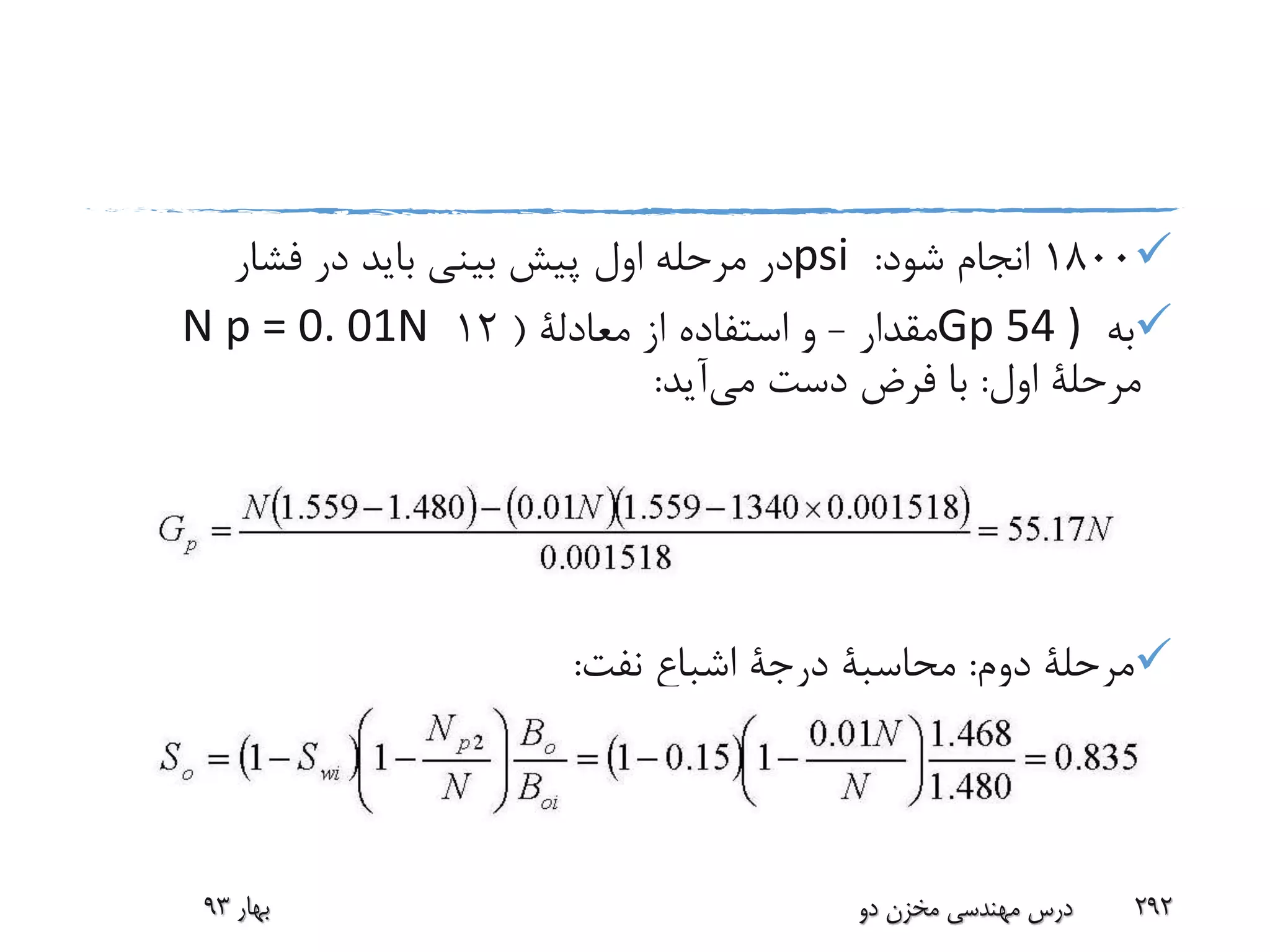 1800‫شود‬ ‫انجام‬:psi‫فشار‬ ‫در‬ ‫باید‬ ‫بینی‬ ‫پیش‬ ‫اول‬ ‫مرحله‬ ‫در‬
‫به‬Gp 54 )‫مقدار‬-‫از‬ ‫استفاده‬ ‫و‬‫معادلة‬(12N p = 0. 01N
‫اول‬ ‫مرحلة‬:‫می‬ ‫دست‬ ‫فرض‬ ‫با‬‫آید‬:
‫دوم‬ ‫مرحلة‬:‫محاسبة‬‫درجة‬‫نفت‬ ‫اشباع‬:
‫بهار‬93 ‫دو‬ ‫مخزن‬ ‫مهندسی‬ ‫درس‬ 292
 