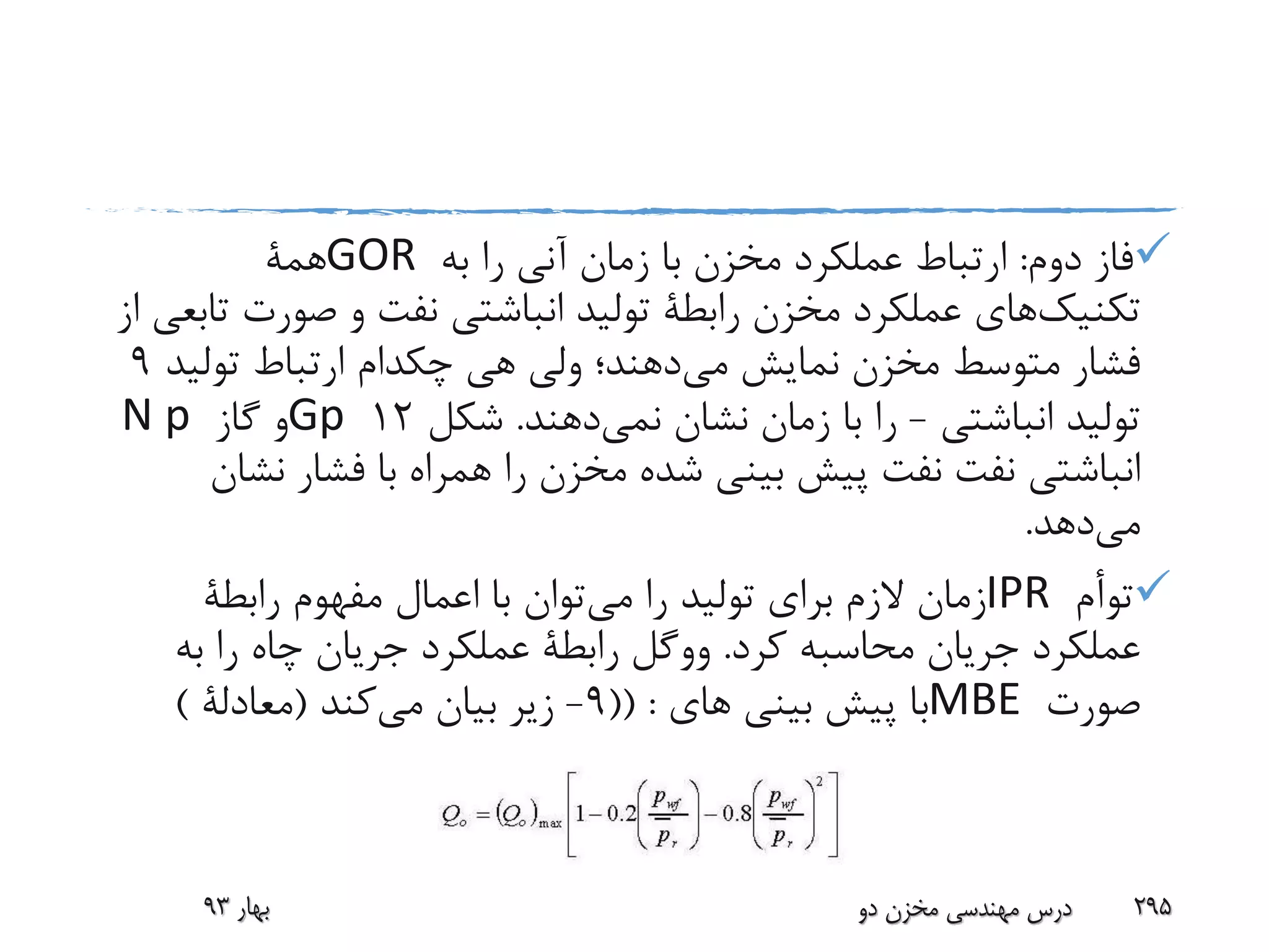 ‫دوم‬ ‫فاز‬:‫به‬ ‫را‬ ‫آنی‬ ‫زمان‬ ‫با‬ ‫مخزن‬ ‫عملکرد‬ ‫ارتباط‬GOR‫همة‬
‫تکنیک‬‫های‬‫صورت‬ ‫و‬ ‫نفت‬ ‫انباشتی‬ ‫تولید‬ ‫رابطة‬ ‫مخزن‬ ‫عملکرد‬‫از‬ ‫تابعی‬
‫می‬ ‫نمایش‬ ‫مخزن‬ ‫متوسط‬ ‫فشار‬‫هی‬ ‫ولی‬ ‫دهند؛‬‫چکدام‬‫تولی‬ ‫ارتباط‬‫د‬9
‫انباشتی‬ ‫تولید‬-‫نشان‬ ‫زمان‬ ‫با‬ ‫را‬‫نمی‬‫دهند‬.‫شکل‬12Gp‫گاز‬ ‫و‬N p
‫نفت‬ ‫انباشتی‬‫نفت‬‫نش‬ ‫فشار‬ ‫با‬ ‫همراه‬ ‫را‬ ‫مخزن‬ ‫شده‬ ‫بینی‬ ‫پیش‬‫ان‬
‫می‬‫دهد‬.
‫توأم‬IPR‫می‬ ‫را‬ ‫تولید‬ ‫برای‬ ‫الزم‬ ‫زمان‬‫رابطة‬ ‫مفهوم‬ ‫اعمال‬ ‫با‬ ‫توان‬
‫کرد‬ ‫محاسبه‬ ‫جریان‬ ‫عملکرد‬.‫ووگل‬‫به‬ ‫را‬ ‫چاه‬ ‫جریان‬ ‫عملکرد‬ ‫رابطة‬
‫صورت‬MBE‫های‬ ‫بینی‬ ‫پیش‬ ‫با‬(( :9-‫می‬ ‫بیان‬ ‫زیر‬‫کند‬(‫معادلة‬)
‫بهار‬93 ‫دو‬ ‫مخزن‬ ‫مهندسی‬ ‫درس‬ 295
 