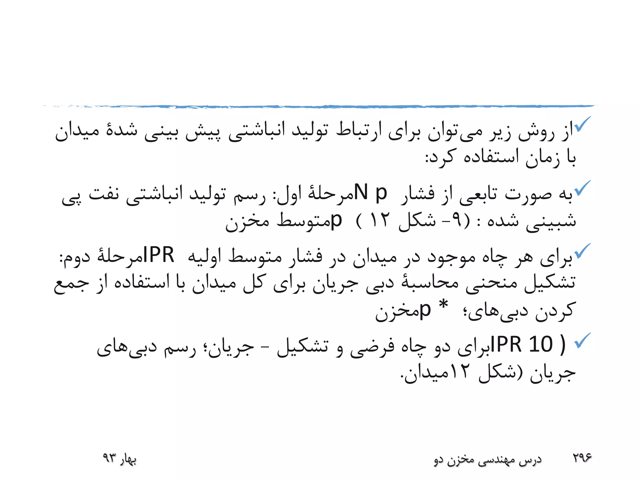 ‫می‬ ‫زیر‬ ‫روش‬ ‫از‬‫بینی‬ ‫پیش‬ ‫انباشتی‬ ‫تولید‬ ‫ارتباط‬ ‫برای‬ ‫توان‬‫ش‬‫دة‬‫میدان‬
‫کرد‬ ‫استفاده‬ ‫زمان‬ ‫با‬:
‫فشار‬ ‫از‬ ‫تابعی‬ ‫صورت‬ ‫به‬N p‫اول‬ ‫مرحلة‬:‫پ‬ ‫نفت‬ ‫انباشتی‬ ‫تولید‬ ‫رسم‬‫ی‬
‫شبینی‬‫شده‬( :9-‫شکل‬12)p‫مخزن‬ ‫متوسط‬
‫اولیه‬ ‫متوسط‬ ‫فشار‬ ‫در‬ ‫میدان‬ ‫در‬ ‫موجود‬ ‫چاه‬ ‫هر‬ ‫برای‬IPR‫دوم‬ ‫مرحلة‬:
‫منحنی‬ ‫تشکیل‬‫محاسبة‬‫استفاد‬ ‫با‬ ‫میدان‬ ‫کل‬ ‫برای‬ ‫جریان‬ ‫دبی‬‫جمع‬ ‫از‬ ‫ه‬
‫کردن‬‫دبی‬‫های‬‫؛‬p *‫مخزن‬
IPR 10 )‫تشکیل‬ ‫و‬ ‫فرضی‬ ‫چاه‬ ‫دو‬ ‫برای‬-‫رسم‬ ‫جریان؛‬‫دبی‬‫های‬
‫جریان‬(‫شکل‬12‫میدان‬.
‫بهار‬93 ‫دو‬ ‫مخزن‬ ‫مهندسی‬ ‫درس‬ 296
 