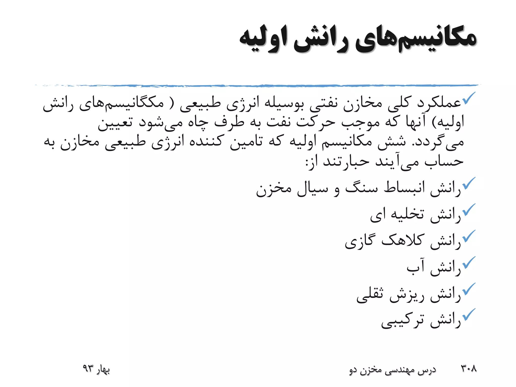 ‫مکانیسم‬‫اولیه‬ ‫رانش‬ ‫های‬
‫طبیعی‬ ‫انرژی‬ ‫بوسیله‬ ‫نفتی‬ ‫مخازن‬ ‫کلی‬ ‫عملکرد‬(‫مکگانیس‬‫م‬‫های‬‫رانش‬
‫اولیه‬)‫می‬ ‫چاه‬ ‫طرف‬ ‫به‬ ‫نفت‬ ‫حرکت‬ ‫موجب‬ ‫که‬ ‫آنها‬‫تعیین‬ ‫شود‬
‫می‬‫گردد‬.‫م‬ ‫طبیعی‬ ‫انرژی‬ ‫کننده‬ ‫تامین‬ ‫که‬ ‫اولیه‬ ‫مکانیسم‬ ‫شش‬‫به‬ ‫خازن‬
‫حساب‬‫می‬‫آیند‬‫حبارتند‬‫از‬:
‫مخزن‬ ‫سیال‬ ‫و‬ ‫سنگ‬ ‫انبساط‬ ‫رانش‬
‫ای‬ ‫تخلیه‬ ‫رانش‬
‫گازی‬ ‫کالهک‬ ‫رانش‬
‫آب‬ ‫رانش‬
‫ثقلی‬ ‫ریزش‬ ‫رانش‬
‫ترکیبی‬ ‫رانش‬
‫بهار‬93 ‫دو‬ ‫مخزن‬ ‫مهندسی‬ ‫درس‬ 308
 