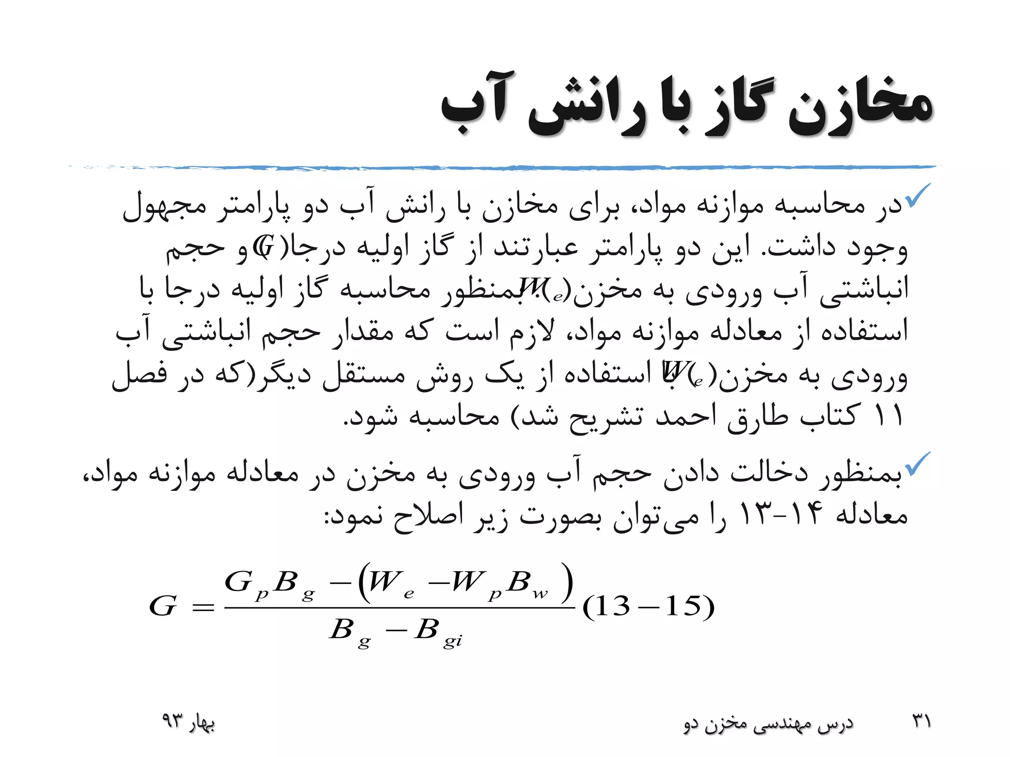 ‫آب‬ ‫رانش‬ ‫با‬ ‫گاز‬ ‫مخازن‬
‫مجهول‬ ‫پارامتر‬ ‫دو‬ ‫آب‬ ‫رانش‬ ‫با‬ ‫مخازن‬ ‫برای‬ ،‫مواد‬ ‫موازنه‬ ‫محاسبه‬ ‫در‬
‫داشت‬ ‫وجود‬.‫درجا‬ ‫اولیه‬ ‫گاز‬ ‫از‬ ‫عبارتند‬ ‫پارامتر‬ ‫دو‬ ‫این‬) (‫حجم‬ ‫و‬
‫مخزن‬ ‫به‬ ‫ورودی‬ ‫آب‬ ‫انباشتی‬.) (‫ب‬ ‫درجا‬ ‫اولیه‬ ‫گاز‬ ‫محاسبه‬ ‫بمنظور‬‫ا‬
‫آب‬ ‫انباشتی‬ ‫حجم‬ ‫مقدار‬ ‫که‬ ‫است‬ ‫الزم‬ ،‫مواد‬ ‫موازنه‬ ‫معادله‬ ‫از‬ ‫استفاده‬
‫مخزن‬ ‫به‬ ‫ورودی‬) (‫دیگر‬ ‫مستقل‬ ‫روش‬ ‫یک‬ ‫از‬ ‫استفاده‬ ‫با‬(‫فص‬ ‫در‬ ‫که‬‫ل‬
11‫شد‬ ‫تشریح‬ ‫احمد‬ ‫طارق‬ ‫کتاب‬)‫شود‬ ‫محاسبه‬.
،‫مواد‬ ‫موازنه‬ ‫معادله‬ ‫در‬ ‫مخزن‬ ‫به‬ ‫ورودی‬ ‫آب‬ ‫حجم‬ ‫دادن‬ ‫دخالت‬ ‫بمنظور‬
‫معادله‬14-13‫می‬ ‫را‬‫نمود‬ ‫اصالح‬ ‫زیر‬ ‫بصورت‬ ‫توان‬:
‫بهار‬93 ‫دو‬ ‫مخزن‬ ‫مهندسی‬ ‫درس‬ 31
  (13 15)
p g e p w
g gi
G B W W B
G
B B
 
 

eW
eW
G
 