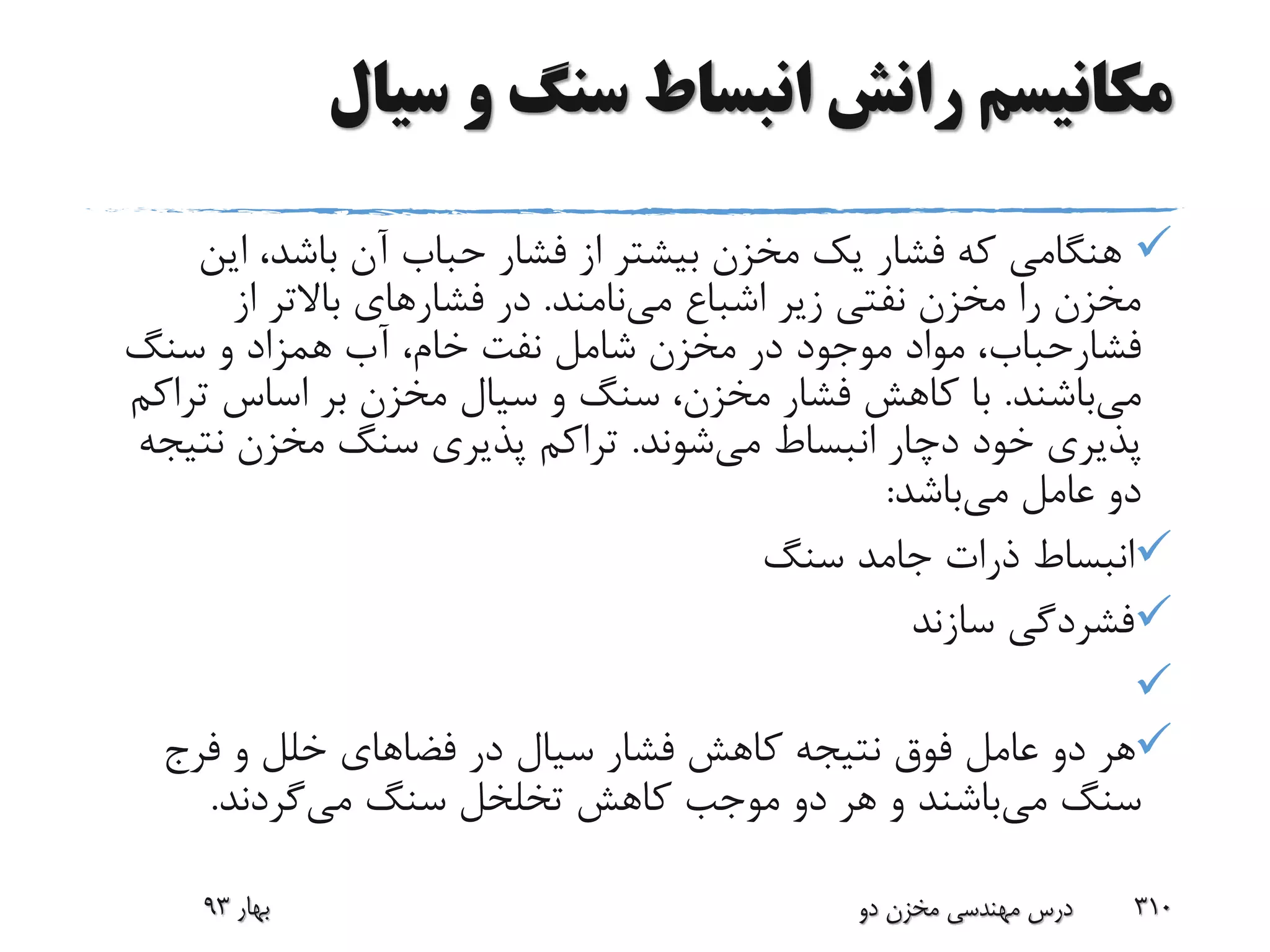 ‫سیال‬ ‫و‬ ‫سنگ‬ ‫انبساط‬ ‫رانش‬ ‫مکانیسم‬
‫این‬ ،‫باشد‬ ‫آن‬ ‫حباب‬ ‫فشار‬ ‫از‬ ‫بیشتر‬ ‫مخزن‬ ‫یک‬ ‫فشار‬ ‫که‬ ‫هنگامی‬
‫می‬ ‫اشباع‬ ‫زیر‬ ‫نفتی‬ ‫مخزن‬ ‫را‬ ‫مخزن‬‫نامند‬.‫فشار‬ ‫در‬‫از‬ ‫باالتر‬ ‫های‬
‫فشارحباب‬‫سنگ‬ ‫و‬ ‫همزاد‬ ‫آب‬ ،‫خام‬ ‫نفت‬ ‫شامل‬ ‫مخزن‬ ‫در‬ ‫موجود‬ ‫مواد‬ ،
‫می‬‫باشند‬.‫تر‬ ‫اساس‬ ‫بر‬ ‫مخزن‬ ‫سیال‬ ‫و‬ ‫سنگ‬ ،‫مخزن‬ ‫فشار‬ ‫کاهش‬ ‫با‬‫اکم‬
‫می‬ ‫انبساط‬ ‫دچار‬ ‫خود‬ ‫پذیری‬‫شوند‬.‫نت‬ ‫مخزن‬ ‫سنگ‬ ‫پذیری‬ ‫تراکم‬‫یجه‬
‫می‬ ‫عامل‬ ‫دو‬‫باشد‬:
‫سنگ‬ ‫جامد‬ ‫ذرات‬ ‫انبساط‬
‫سازند‬ ‫فشردگی‬

‫فرج‬ ‫و‬ ‫خلل‬ ‫فضاهای‬ ‫در‬ ‫سیال‬ ‫فشار‬ ‫کاهش‬ ‫نتیجه‬ ‫فوق‬ ‫عامل‬ ‫دو‬ ‫هر‬
‫می‬ ‫سنگ‬‫سنگ‬ ‫تخلخل‬ ‫کاهش‬ ‫موجب‬ ‫دو‬ ‫هر‬ ‫و‬ ‫باشند‬‫می‬‫گردند‬.
‫بهار‬93 ‫دو‬ ‫مخزن‬ ‫مهندسی‬ ‫درس‬ 310
 