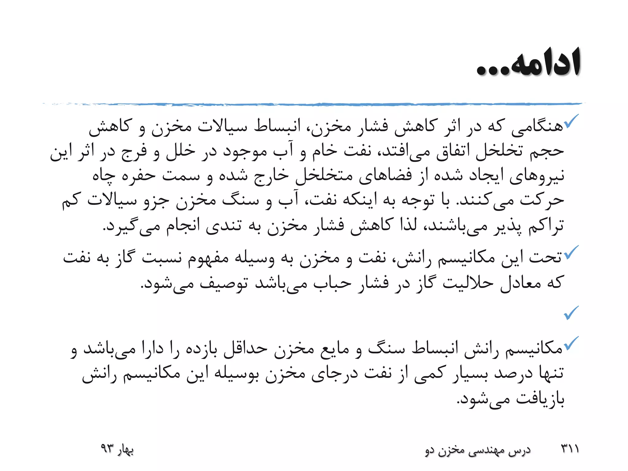 ‫ادامه‬...
‫کاهش‬ ‫و‬ ‫مخزن‬ ‫سیاالت‬ ‫انبساط‬ ،‫مخزن‬ ‫فشار‬ ‫کاهش‬ ‫اثر‬ ‫در‬ ‫که‬ ‫هنگامی‬
‫می‬ ‫اتفاق‬ ‫تخلخل‬ ‫حجم‬‫ای‬ ‫اثر‬ ‫در‬ ‫فرج‬ ‫و‬ ‫خلل‬ ‫در‬ ‫موجود‬ ‫آب‬ ‫و‬ ‫خام‬ ‫نفت‬ ،‫افتد‬‫ن‬
‫چاه‬ ‫حفره‬ ‫سمت‬ ‫و‬ ‫شده‬ ‫خارج‬ ‫متخلخل‬ ‫فضاهای‬ ‫از‬ ‫شده‬ ‫ایجاد‬ ‫نیروهای‬
‫می‬ ‫حرکت‬‫کنند‬.‫سیاال‬ ‫جزو‬ ‫مخزن‬ ‫سنگ‬ ‫و‬ ‫آب‬ ،‫نفت‬ ‫اینکه‬ ‫به‬ ‫توجه‬ ‫با‬‫کم‬ ‫ت‬
‫می‬ ‫پذیر‬ ‫تراکم‬‫می‬ ‫انجام‬ ‫تندی‬ ‫به‬ ‫مخزن‬ ‫فشار‬ ‫کاهش‬ ‫لذا‬ ،‫باشند‬‫گیرد‬.
‫گاز‬ ‫نسبت‬ ‫مفهوم‬ ‫وسیله‬ ‫به‬ ‫مخزن‬ ‫و‬ ‫نفت‬ ،‫رانش‬ ‫مکانیسم‬ ‫این‬ ‫تحت‬‫نفت‬ ‫به‬
‫می‬ ‫حباب‬ ‫فشار‬ ‫در‬ ‫گاز‬ ‫حاللیت‬ ‫معادل‬ ‫که‬‫می‬ ‫توصیف‬ ‫باشد‬‫شود‬.

‫می‬ ‫دارا‬ ‫را‬ ‫بازده‬ ‫حداقل‬ ‫مخزن‬ ‫مایع‬ ‫و‬ ‫سنگ‬ ‫انبساط‬ ‫رانش‬ ‫مکانیسم‬‫باشد‬‫و‬
‫ر‬ ‫مکانیسم‬ ‫این‬ ‫بوسیله‬ ‫مخزن‬ ‫درجای‬ ‫نفت‬ ‫از‬ ‫کمی‬ ‫بسیار‬ ‫درصد‬ ‫تنها‬‫انش‬
‫می‬ ‫بازیافت‬‫شود‬.
‫بهار‬93 ‫دو‬ ‫مخزن‬ ‫مهندسی‬ ‫درس‬ 311
 