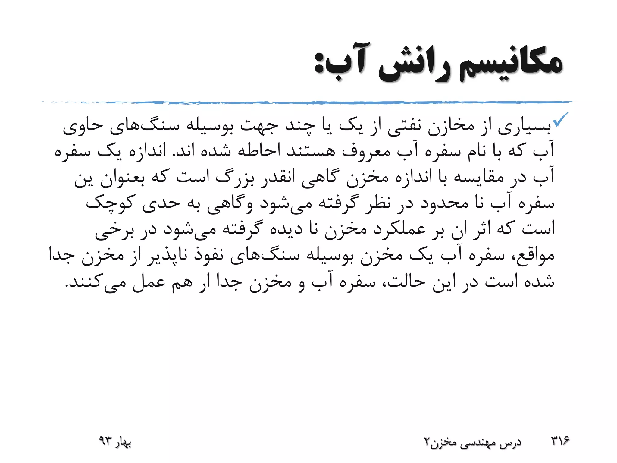 ‫آب‬ ‫رانش‬ ‫مکانیسم‬:
‫بوسیله‬ ‫جهت‬ ‫چند‬ ‫یا‬ ‫یک‬ ‫از‬ ‫نفتی‬ ‫مخازن‬ ‫از‬ ‫بسیاری‬‫سنگ‬‫های‬‫ح‬‫اوی‬
‫اند‬ ‫شده‬ ‫احاطه‬ ‫هستند‬ ‫معروف‬ ‫آب‬ ‫سفره‬ ‫نام‬ ‫با‬ ‫که‬ ‫آب‬.‫س‬ ‫یک‬ ‫اندازه‬‫فره‬
‫گاهی‬ ‫مخزن‬ ‫اندازه‬ ‫با‬ ‫مقایسه‬ ‫در‬ ‫آب‬‫انقدر‬‫که‬ ‫است‬ ‫بزرگ‬‫بعنوان‬‫ی‬‫ن‬
‫می‬ ‫گرفته‬ ‫نظر‬ ‫در‬ ‫محدود‬ ‫نا‬ ‫آب‬ ‫سفره‬‫شود‬‫وگاهی‬‫کوچک‬ ‫حدی‬ ‫به‬
‫می‬ ‫گرفته‬ ‫دیده‬ ‫نا‬ ‫مخزن‬ ‫عملکرد‬ ‫بر‬ ‫ان‬ ‫اثر‬ ‫که‬ ‫است‬‫برخی‬ ‫در‬ ‫شود‬
‫بوسیله‬ ‫مخزن‬ ‫یک‬ ‫آب‬ ‫سفره‬ ،‫مواقع‬‫سنگ‬‫های‬‫مخز‬ ‫از‬ ‫ناپذیر‬ ‫نفوذ‬‫جدا‬ ‫ن‬
‫می‬ ‫عمل‬ ‫هم‬ ‫ار‬ ‫جدا‬ ‫مخزن‬ ‫و‬ ‫آب‬ ‫سفره‬ ،‫حالت‬ ‫این‬ ‫در‬ ‫است‬ ‫شده‬‫کنند‬.
‫بهار‬93 ‫مخزن‬ ‫مهندسی‬ ‫درس‬2 316
 