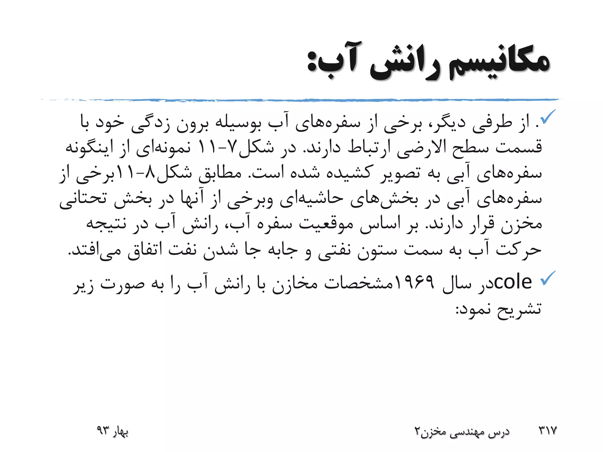 ‫آب‬ ‫رانش‬ ‫مکانیسم‬:
.‫از‬ ‫برخی‬ ،‫دیگر‬ ‫طرفی‬ ‫از‬‫سفره‬‫های‬‫ب‬ ‫خود‬ ‫زدگی‬ ‫برون‬ ‫بوسیله‬ ‫آب‬‫ا‬
‫دارند‬ ‫ارتباط‬ ‫االرضی‬ ‫سطح‬ ‫قسمت‬.‫شکل‬ ‫در‬7-11‫نمونه‬‫ای‬‫اینگونه‬ ‫از‬
‫سفره‬‫های‬‫است‬ ‫شده‬ ‫کشیده‬ ‫تصویر‬ ‫به‬ ‫آبی‬.‫شکل‬ ‫مطابق‬8-11‫از‬ ‫برخی‬
‫سفره‬‫های‬‫در‬ ‫آبی‬‫بخش‬‫های‬‫حاشیه‬‫ای‬‫وبرخی‬‫تحتان‬ ‫بخش‬ ‫در‬ ‫آنها‬ ‫از‬‫ی‬
‫دارند‬ ‫قرار‬ ‫مخزن‬.‫نتیجه‬ ‫در‬ ‫آب‬ ‫رانش‬ ،‫آب‬ ‫سفره‬ ‫موقعیت‬ ‫اساس‬ ‫بر‬
‫و‬ ‫نفتی‬ ‫ستون‬ ‫سمت‬ ‫به‬ ‫آب‬ ‫حرکت‬‫جابه‬‫می‬ ‫اتفاق‬ ‫نفت‬ ‫شدن‬ ‫جا‬‫اف‬‫تد‬.
cole‫سال‬ ‫در‬1969‫زیر‬ ‫صورت‬ ‫به‬ ‫را‬ ‫آب‬ ‫رانش‬ ‫با‬ ‫مخازن‬ ‫مشخصات‬
‫نمود‬ ‫تشریح‬:
‫بهار‬93 ‫مخزن‬ ‫مهندسی‬ ‫درس‬2 317
 