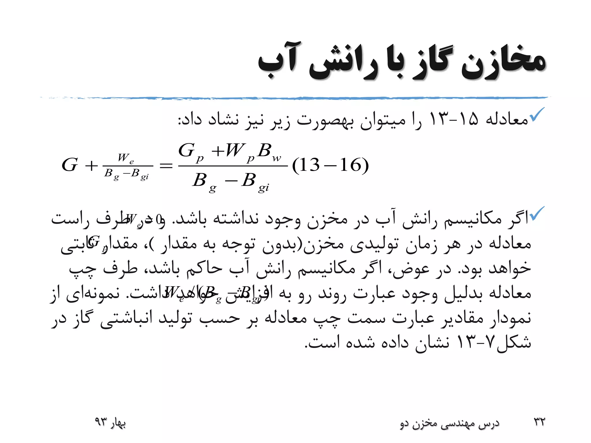 ‫آب‬ ‫رانش‬ ‫با‬ ‫گاز‬ ‫مخازن‬
‫معادله‬15-13‫نیز‬ ‫زیر‬ ‫بهصورت‬ ‫میتوان‬ ‫را‬‫نشاد‬‫داد‬:
‫باشد‬ ‫نداشته‬ ‫وجود‬ ‫مخزن‬ ‫در‬ ‫آب‬ ‫رانش‬ ‫مکانیسم‬ ‫اگر‬.‫راس‬ ‫طرف‬ ‫در‬ ‫و‬‫ت‬
‫مخزن‬ ‫تولیدی‬ ‫زمان‬ ‫هر‬ ‫در‬ ‫معادله‬(‫مقدار‬ ‫به‬ ‫توجه‬ ‫بدون‬)‫ثابت‬ ‫مقدار‬ ،‫ی‬
‫بود‬ ‫خواهد‬.‫چپ‬ ‫طرف‬ ،‫باشد‬ ‫حاکم‬ ‫آب‬ ‫رانش‬ ‫مکانیسم‬ ‫اگر‬ ،‫عوض‬ ‫در‬
‫معادله‬‫بدلیل‬‫داشت‬ ‫خواهد‬ ‫افزایش‬ ‫به‬ ‫رو‬ ‫روند‬ ‫عبارت‬ ‫وجود‬.‫نمونه‬‫ای‬‫از‬
‫گ‬ ‫انباشتی‬ ‫تولید‬ ‫حسب‬ ‫بر‬ ‫معادله‬ ‫چپ‬ ‫سمت‬ ‫عبارت‬ ‫مقادیر‬ ‫نمودار‬‫در‬ ‫از‬
‫شکل‬7-13‫است‬ ‫شده‬ ‫داده‬ ‫نشان‬.
‫بهار‬93 ‫دو‬ ‫مخزن‬ ‫مهندسی‬ ‫درس‬ 32
(13 16)e
g gi
W p p w
B B
g gi
G W B
G
B B

  

/ ( )e g giW B B
0eW 
pG
 