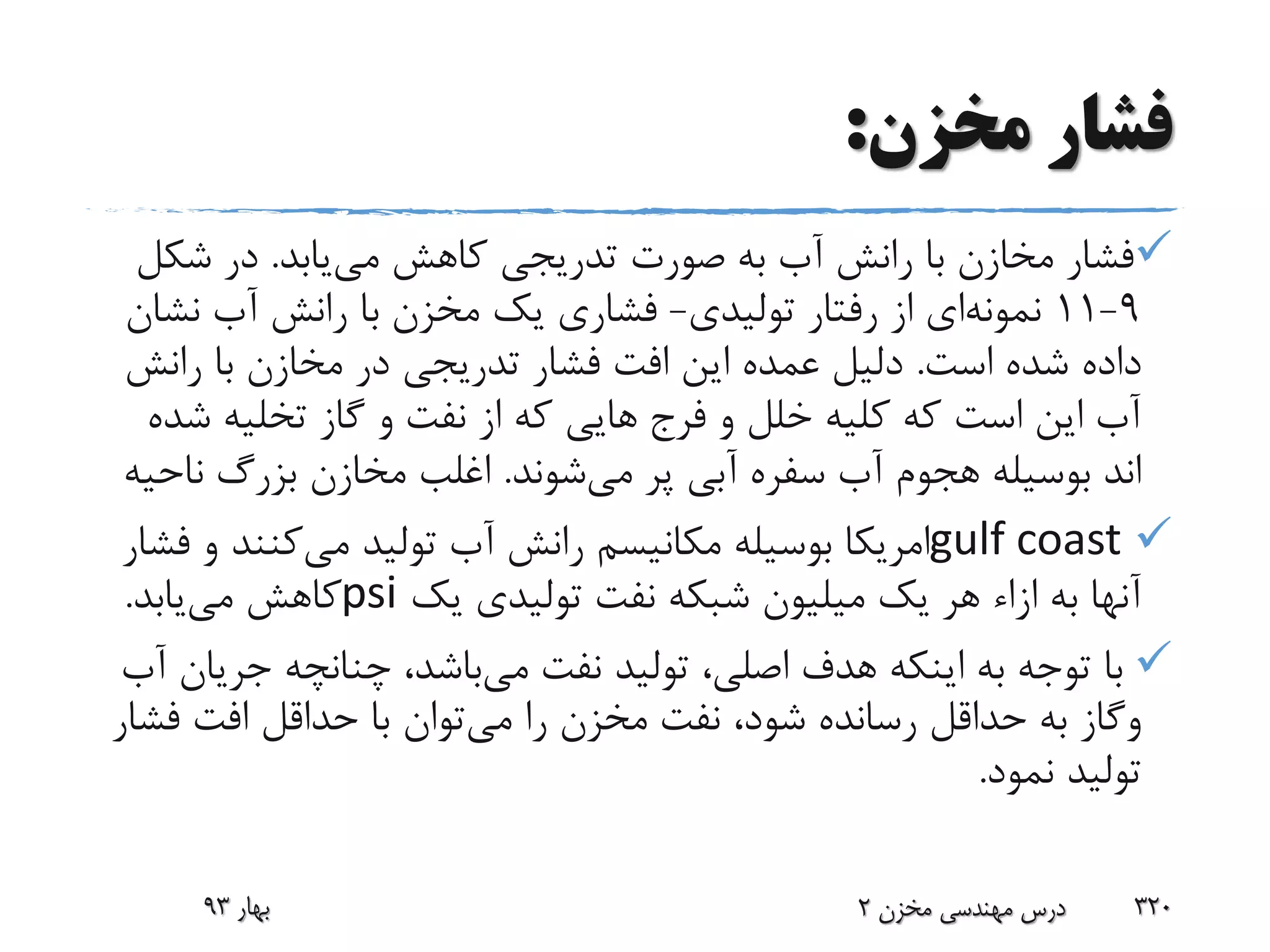 ‫مخزن‬ ‫فشار‬:
‫می‬ ‫کاهش‬ ‫تدریجی‬ ‫صورت‬ ‫به‬ ‫آب‬ ‫رانش‬ ‫با‬ ‫مخازن‬ ‫فشار‬‫یابد‬.‫شک‬ ‫در‬‫ل‬
9-11‫نمونه‬‫ای‬‫تولیدی‬ ‫رفتار‬ ‫از‬-‫نش‬ ‫آب‬ ‫رانش‬ ‫با‬ ‫مخزن‬ ‫یک‬ ‫فشاری‬‫ان‬
‫است‬ ‫شده‬ ‫داده‬.‫رانش‬ ‫با‬ ‫مخازن‬ ‫در‬ ‫تدریجی‬ ‫فشار‬ ‫افت‬ ‫این‬ ‫عمده‬ ‫دلیل‬
‫ش‬ ‫تخلیه‬ ‫گاز‬ ‫و‬ ‫نفت‬ ‫از‬ ‫که‬ ‫هایی‬ ‫فرج‬ ‫و‬ ‫خلل‬ ‫کلیه‬ ‫که‬ ‫است‬ ‫این‬ ‫آب‬‫ده‬
‫می‬ ‫پر‬ ‫آبی‬ ‫سفره‬ ‫آب‬ ‫هجوم‬ ‫بوسیله‬ ‫اند‬‫شوند‬.‫ن‬ ‫بزرگ‬ ‫مخازن‬ ‫اغلب‬‫احیه‬
gulf coast‫می‬ ‫تولید‬ ‫آب‬ ‫رانش‬ ‫مکانیسم‬ ‫بوسیله‬ ‫امریکا‬‫کنند‬‫فشار‬ ‫و‬
‫یک‬ ‫تولیدی‬ ‫نفت‬ ‫شبکه‬ ‫میلیون‬ ‫یک‬ ‫هر‬ ‫ازاء‬ ‫به‬ ‫آنها‬psi‫می‬ ‫کاهش‬‫یابد‬.
‫می‬ ‫نفت‬ ‫تولید‬ ،‫اصلی‬ ‫هدف‬ ‫اینکه‬ ‫به‬ ‫توجه‬ ‫با‬‫جر‬ ‫چنانچه‬ ،‫باشد‬‫آب‬ ‫یان‬
‫وگاز‬‫می‬ ‫را‬ ‫مخزن‬ ‫نفت‬ ،‫شود‬ ‫رسانده‬ ‫حداقل‬ ‫به‬‫ف‬ ‫افت‬ ‫حداقل‬ ‫با‬ ‫توان‬‫شار‬
‫نمود‬ ‫تولید‬.
‫بهار‬93 ‫مخزن‬ ‫مهندسی‬ ‫درس‬2 320
 