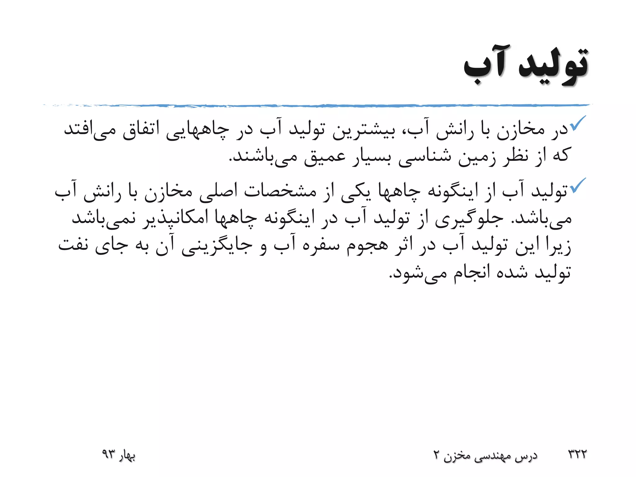 ‫آب‬ ‫تولید‬
‫در‬ ‫آب‬ ‫تولید‬ ‫بیشترین‬ ،‫آب‬ ‫رانش‬ ‫با‬ ‫مخازن‬ ‫در‬‫چاههایی‬‫می‬ ‫اتفاق‬‫افتد‬
‫می‬ ‫عمیق‬ ‫بسیار‬ ‫شناسی‬ ‫زمین‬ ‫نظر‬ ‫از‬ ‫که‬‫باشند‬.
‫اینگونه‬ ‫از‬ ‫آب‬ ‫تولید‬‫چاهها‬‫رانش‬ ‫با‬ ‫مخازن‬ ‫اصلی‬ ‫مشخصات‬ ‫از‬ ‫یکی‬‫آب‬
‫می‬‫باشد‬.‫اینگونه‬ ‫در‬ ‫آب‬ ‫تولید‬ ‫از‬ ‫جلوگیری‬‫چاهها‬‫نمی‬ ‫امکانپذیر‬‫باشد‬
‫ن‬ ‫جای‬ ‫به‬ ‫آن‬ ‫جایگزینی‬ ‫و‬ ‫آب‬ ‫سفره‬ ‫هجوم‬ ‫اثر‬ ‫در‬ ‫آب‬ ‫تولید‬ ‫این‬ ‫زیرا‬‫فت‬
‫می‬ ‫انجام‬ ‫شده‬ ‫تولید‬‫شود‬.
‫بهار‬93 ‫مخزن‬ ‫مهندسی‬ ‫درس‬2 322
 