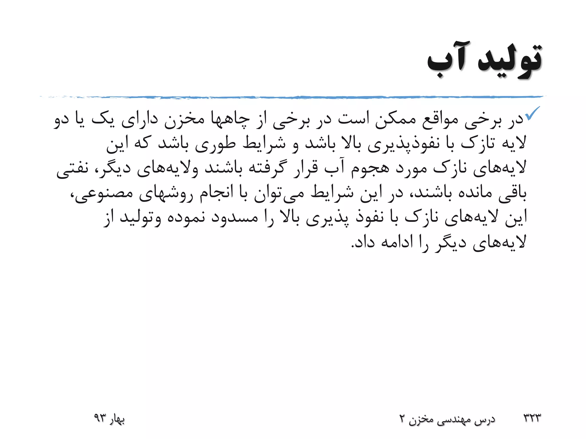 ‫آب‬ ‫تولید‬
‫از‬ ‫برخی‬ ‫در‬ ‫است‬ ‫ممکن‬ ‫مواقع‬ ‫برخی‬ ‫در‬‫چاهها‬‫دو‬ ‫یا‬ ‫یک‬ ‫دارای‬ ‫مخزن‬
‫الیه‬‫تازک‬‫ای‬ ‫که‬ ‫باشد‬ ‫طوری‬ ‫شرایط‬ ‫و‬ ‫باشد‬ ‫باال‬ ‫نفوذپذیری‬ ‫با‬‫ن‬
‫الیه‬‫باشند‬ ‫گرفته‬ ‫قرار‬ ‫آب‬ ‫هجوم‬ ‫مورد‬ ‫نازک‬ ‫های‬‫والیه‬‫های‬‫نف‬ ،‫دیگر‬‫تی‬
‫می‬ ‫شرایط‬ ‫این‬ ‫در‬ ،‫باشند‬ ‫مانده‬ ‫باقی‬‫مصنو‬ ‫روشهای‬ ‫انجام‬ ‫با‬ ‫توان‬،‫عی‬
‫الیه‬ ‫این‬‫نموده‬ ‫مسدود‬ ‫را‬ ‫باال‬ ‫پذیری‬ ‫نفوذ‬ ‫با‬ ‫نازک‬ ‫های‬‫وتولید‬‫از‬
‫الیه‬‫داد‬ ‫ادامه‬ ‫را‬ ‫دیگر‬ ‫های‬.
‫بهار‬93 ‫مخزن‬ ‫مهندسی‬ ‫درس‬2 323
 