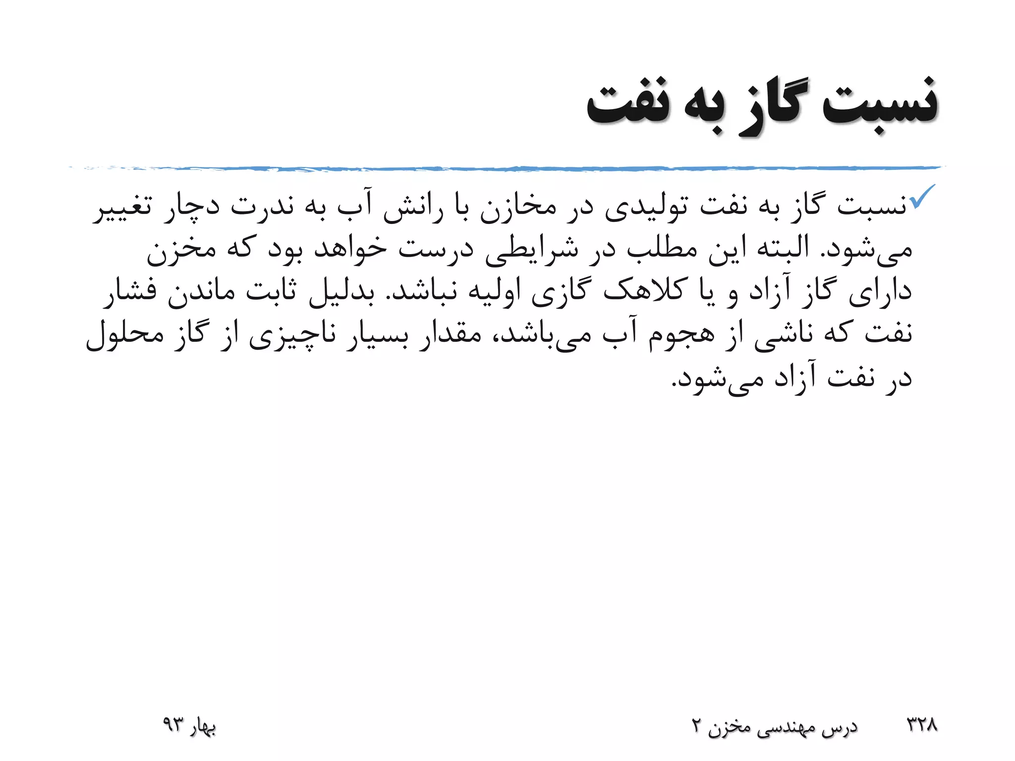 ‫نفت‬ ‫به‬ ‫گاز‬ ‫نسبت‬
‫ت‬ ‫دچار‬ ‫ندرت‬ ‫به‬ ‫آب‬ ‫رانش‬ ‫با‬ ‫مخازن‬ ‫در‬ ‫تولیدی‬ ‫نفت‬ ‫به‬ ‫گاز‬ ‫نسبت‬‫غییر‬
‫می‬‫شود‬.‫مخزن‬ ‫که‬ ‫بود‬ ‫خواهد‬ ‫درست‬ ‫شرایطی‬ ‫در‬ ‫مطلب‬ ‫این‬ ‫البته‬
‫نباشد‬ ‫اولیه‬ ‫گازی‬ ‫کالهک‬ ‫یا‬ ‫و‬ ‫آزاد‬ ‫گاز‬ ‫دارای‬.‫بدلیل‬‫ماندن‬ ‫ثابت‬‫فشار‬
‫می‬ ‫آب‬ ‫هجوم‬ ‫از‬ ‫ناشی‬ ‫که‬ ‫نفت‬‫م‬ ‫گاز‬ ‫از‬ ‫ناچیزی‬ ‫بسیار‬ ‫مقدار‬ ،‫باشد‬‫حلول‬
‫می‬ ‫آزاد‬ ‫نفت‬ ‫در‬‫شود‬.
‫بهار‬93 ‫مخزن‬ ‫مهندسی‬ ‫درس‬2 328
 