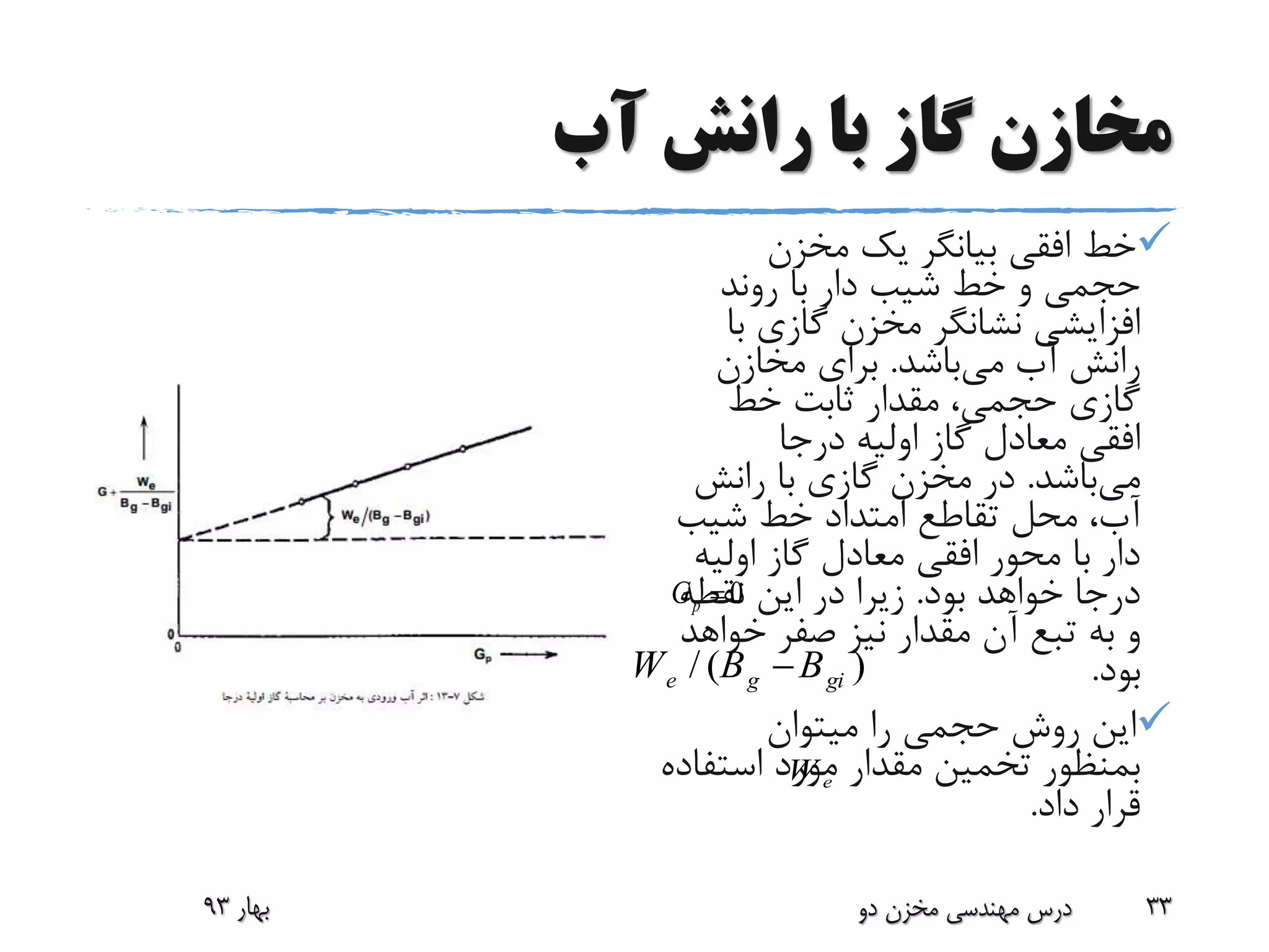 ‫آب‬ ‫رانش‬ ‫با‬ ‫گاز‬ ‫مخازن‬
‫مخزن‬ ‫یک‬ ‫بیانگر‬ ‫افقی‬ ‫خط‬
‫روند‬ ‫با‬ ‫دار‬ ‫شیب‬ ‫خط‬ ‫و‬ ‫حجمی‬
‫ب‬ ‫گازی‬ ‫مخزن‬ ‫نشانگر‬ ‫افزایشی‬‫ا‬
‫می‬ ‫آب‬ ‫رانش‬‫باشد‬.‫مخازن‬ ‫برای‬
‫خط‬ ‫ثابت‬ ‫مقدار‬ ،‫حجمی‬ ‫گازی‬
‫درجا‬ ‫اولیه‬ ‫گاز‬ ‫معادل‬ ‫افقی‬
‫می‬‫باشد‬.‫رانش‬ ‫با‬ ‫گازی‬ ‫مخزن‬ ‫در‬
‫شیب‬ ‫خط‬ ‫امتداد‬ ‫تقاطع‬ ‫محل‬ ،‫آب‬
‫اولیه‬ ‫گاز‬ ‫معادل‬ ‫افقی‬ ‫محور‬ ‫با‬ ‫دار‬
‫بود‬ ‫خواهد‬ ‫درجا‬.‫نقطه‬ ‫این‬ ‫در‬ ‫زیرا‬
‫خواه‬ ‫صفر‬ ‫نیز‬ ‫مقدار‬ ‫آن‬ ‫تبع‬ ‫به‬ ‫و‬‫د‬
‫بود‬.
‫میتوان‬ ‫را‬ ‫حجمی‬ ‫روش‬ ‫این‬
‫استف‬ ‫مورد‬ ‫مقدار‬ ‫تخمین‬ ‫بمنظور‬‫اده‬
‫داد‬ ‫قرار‬.
‫بهار‬93 ‫دو‬ ‫مخزن‬ ‫مهندسی‬ ‫درس‬ 33
/ ( )e g giW B B
eW
0pG 
 
