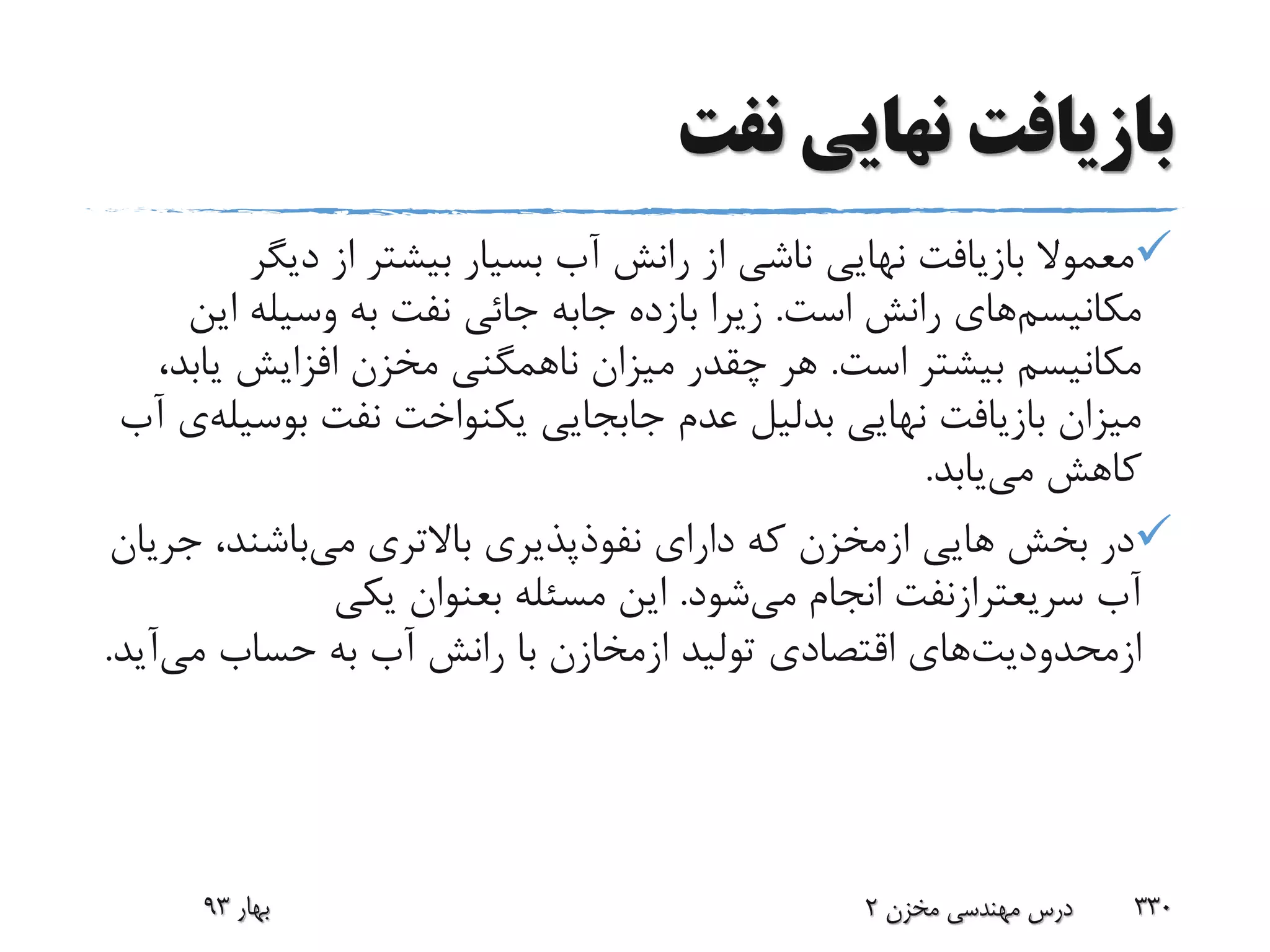 ‫نفت‬ ‫نهایی‬ ‫بازیافت‬
‫دیگ‬ ‫از‬ ‫بیشتر‬ ‫بسیار‬ ‫آب‬ ‫رانش‬ ‫از‬ ‫ناشی‬ ‫نهایی‬ ‫بازیافت‬ ‫معموال‬‫ر‬
‫مکانیسم‬‫است‬ ‫رانش‬ ‫های‬.‫بازده‬ ‫زیرا‬‫جابه‬‫ای‬ ‫وسیله‬ ‫به‬ ‫نفت‬ ‫جائی‬‫ن‬
‫است‬ ‫بیشتر‬ ‫مکانیسم‬.‫ی‬ ‫افزایش‬ ‫مخزن‬ ‫ناهمگنی‬ ‫میزان‬ ‫چقدر‬ ‫هر‬،‫ابد‬
‫نهایی‬ ‫بازیافت‬ ‫میزان‬‫بدلیل‬‫نفت‬ ‫یکنواخت‬ ‫جابجایی‬ ‫عدم‬‫بوس‬‫یله‬‫ی‬‫آب‬
‫می‬ ‫کاهش‬‫یابد‬.
‫هایی‬ ‫بخش‬ ‫در‬‫ازمخزن‬‫می‬ ‫باالتری‬ ‫نفوذپذیری‬ ‫دارای‬ ‫که‬‫ج‬ ،‫باشند‬‫ریان‬
‫آب‬‫سریعترازنفت‬‫می‬ ‫انجام‬‫شود‬.‫مسئله‬ ‫این‬‫بعنوان‬‫یکی‬
‫ازمحدودیت‬‫های‬‫تولید‬ ‫اقتصادی‬‫ازمخازن‬‫می‬ ‫حساب‬ ‫به‬ ‫آب‬ ‫رانش‬ ‫با‬‫آی‬‫د‬.
‫بهار‬93 ‫مخزن‬ ‫مهندسی‬ ‫درس‬2 330
 