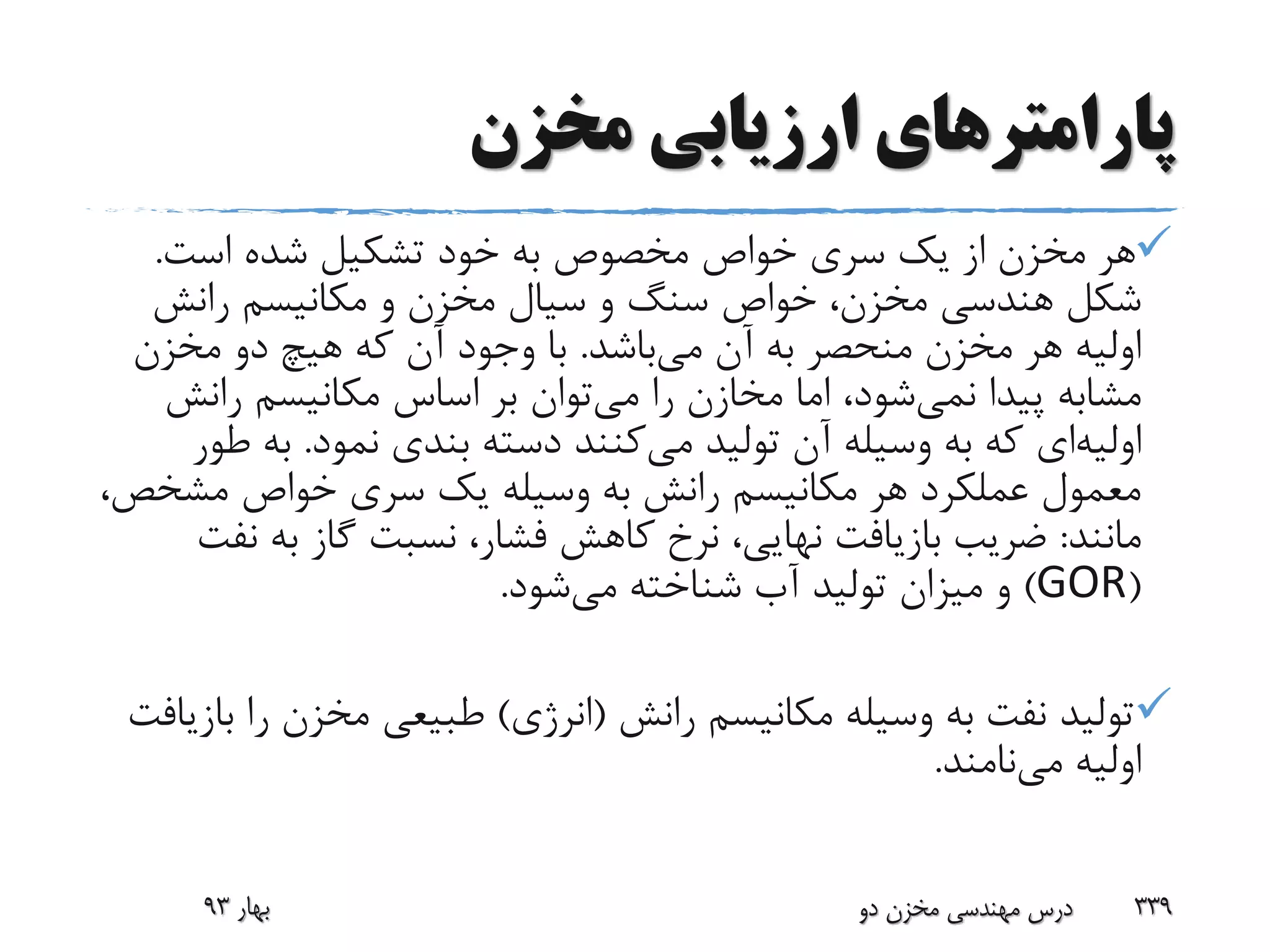 ‫پارامتر‬‫مخزن‬ ‫ارزیابی‬ ‫های‬
‫است‬ ‫شده‬ ‫تشکیل‬ ‫خود‬ ‫به‬ ‫مخصوص‬ ‫خواص‬ ‫سری‬ ‫یک‬ ‫از‬ ‫مخزن‬ ‫هر‬.
‫رانش‬ ‫مکانیسم‬ ‫و‬ ‫مخزن‬ ‫سیال‬ ‫و‬ ‫سنگ‬ ‫خواص‬ ،‫مخزن‬ ‫هندسی‬ ‫شکل‬
‫می‬ ‫آن‬ ‫به‬ ‫منحصر‬ ‫مخزن‬ ‫هر‬ ‫اولیه‬‫باشد‬.‫مخزن‬ ‫دو‬ ‫هیچ‬ ‫که‬ ‫آن‬ ‫وجود‬ ‫با‬
‫پیدا‬ ‫مشابه‬‫نمی‬‫شود‬‫می‬ ‫را‬ ‫مخازن‬ ‫اما‬ ،‫رانش‬ ‫مکانیسم‬ ‫اساس‬ ‫بر‬ ‫توان‬
‫اولیه‬‫ای‬‫می‬ ‫تولید‬ ‫آن‬ ‫وسیله‬ ‫به‬ ‫که‬‫نمود‬ ‫بندی‬ ‫دسته‬ ‫کنند‬.‫به‬‫طور‬
‫مش‬ ‫خواص‬ ‫سری‬ ‫یک‬ ‫وسیله‬ ‫به‬ ‫رانش‬ ‫مکانیسم‬ ‫هر‬ ‫عملکرد‬ ‫معمول‬،‫خص‬
‫مانند‬:‫ن‬ ‫به‬ ‫گاز‬ ‫نسبت‬ ،‫فشار‬ ‫کاهش‬ ‫نرخ‬ ،‫نهایی‬ ‫بازیافت‬ ‫ضریب‬‫فت‬
(GOR)‫می‬ ‫شناخته‬ ‫آب‬ ‫تولید‬ ‫میزان‬ ‫و‬‫شود‬.
‫رانش‬ ‫مکانیسم‬ ‫وسیله‬ ‫به‬ ‫نفت‬ ‫تولید‬(‫انرژی‬)‫ر‬ ‫مخزن‬ ‫طبیعی‬‫بازیافت‬ ‫ا‬
‫می‬ ‫اولیه‬‫نامند‬.
‫بهار‬93 ‫دو‬ ‫مخزن‬ ‫مهندسی‬ ‫درس‬ 339
 