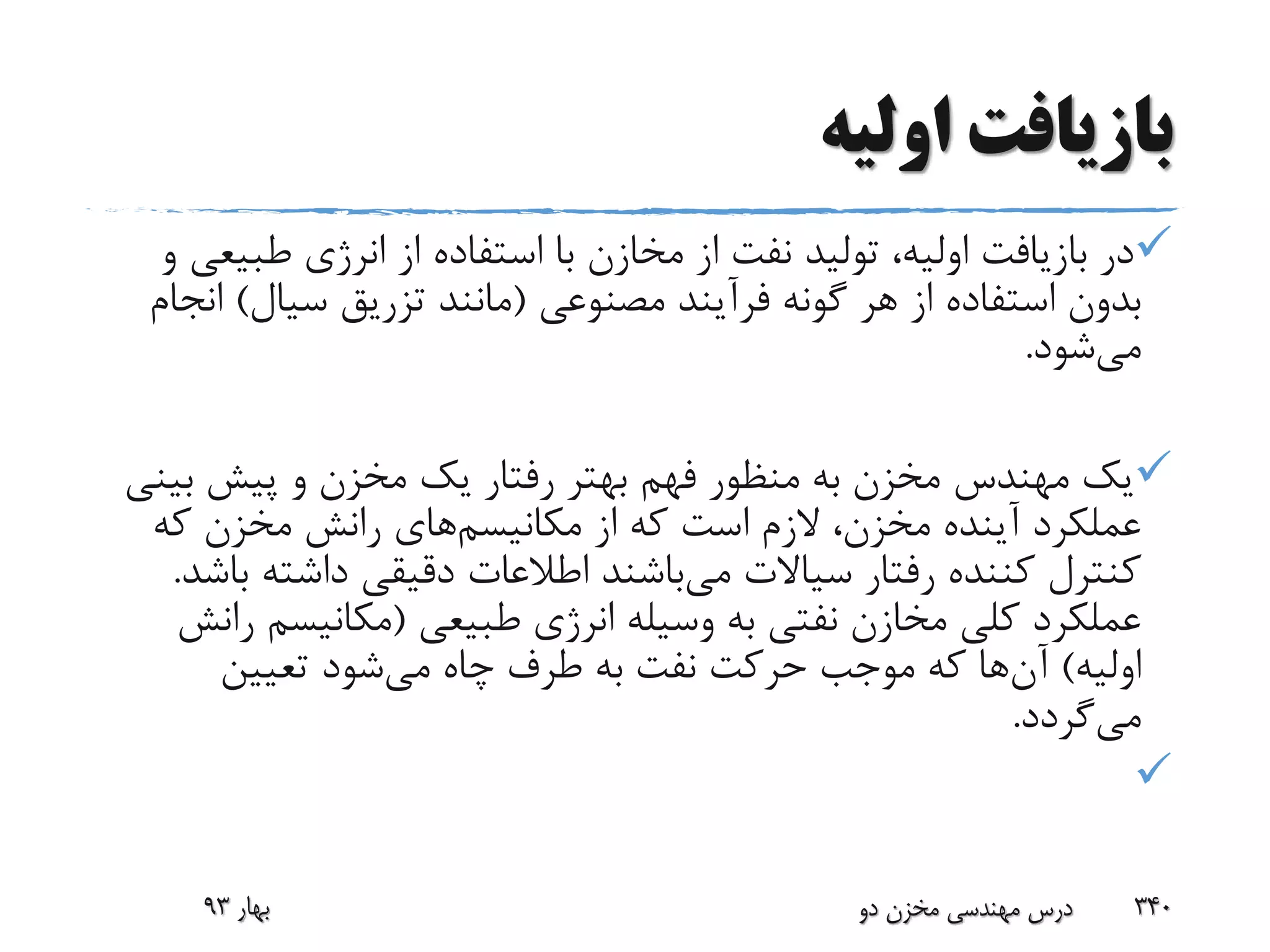 ‫اولیه‬ ‫بازیافت‬
‫طبی‬ ‫انرژی‬ ‫از‬ ‫استفاده‬ ‫با‬ ‫مخازن‬ ‫از‬ ‫نفت‬ ‫تولید‬ ،‫اولیه‬ ‫بازیافت‬ ‫در‬‫و‬ ‫عی‬
‫مصنوعی‬ ‫فرآیند‬ ‫گونه‬ ‫هر‬ ‫از‬ ‫استفاده‬ ‫بدون‬(‫سیال‬ ‫تزریق‬ ‫مانند‬)‫ا‬‫نجام‬
‫می‬‫شود‬.
‫ب‬ ‫پیش‬ ‫و‬ ‫مخزن‬ ‫یک‬ ‫رفتار‬ ‫بهتر‬ ‫فهم‬ ‫منظور‬ ‫به‬ ‫مخزن‬ ‫مهندس‬ ‫یک‬‫ینی‬
‫مکانیسم‬ ‫از‬ ‫که‬ ‫است‬ ‫الزم‬ ،‫مخزن‬ ‫آینده‬ ‫عملکرد‬‫که‬ ‫مخزن‬ ‫رانش‬ ‫های‬
‫می‬ ‫سیاالت‬ ‫رفتار‬ ‫کننده‬ ‫کنترل‬‫داشته‬ ‫دقیقی‬ ‫اطالعات‬ ‫باشند‬‫باشد‬.
‫طبیعی‬ ‫انرژی‬ ‫وسیله‬ ‫به‬ ‫نفتی‬ ‫مخازن‬ ‫کلی‬ ‫عملکرد‬(‫مکانیسم‬‫رانش‬
‫اولیه‬)‫آن‬‫می‬ ‫چاه‬ ‫طرف‬ ‫به‬ ‫نفت‬ ‫حرکت‬ ‫موجب‬ ‫که‬ ‫ها‬‫تعیین‬ ‫شود‬
‫می‬‫گردد‬.

‫بهار‬93 ‫دو‬ ‫مخزن‬ ‫مهندسی‬ ‫درس‬ 340
 