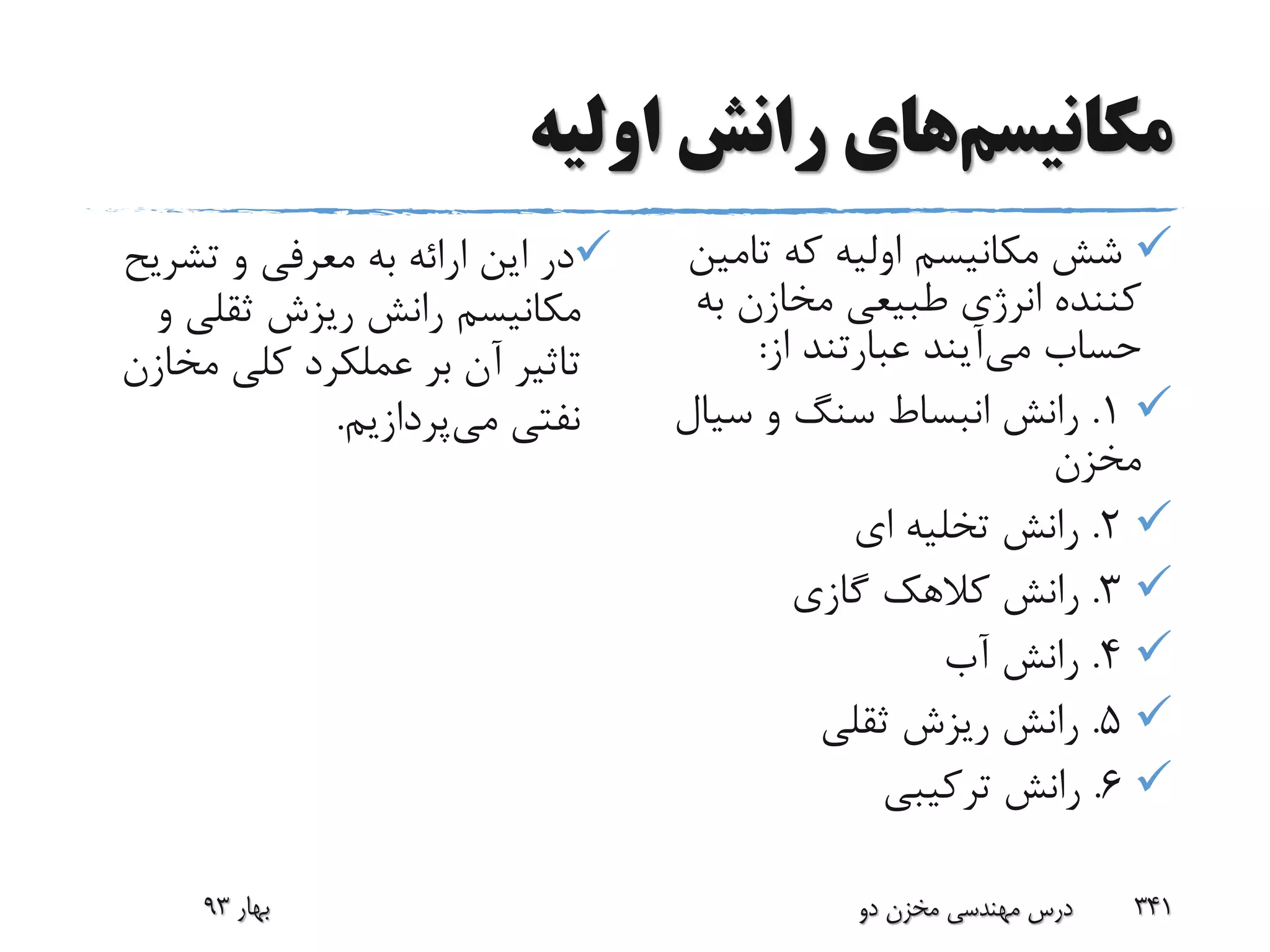 ‫مکانیسم‬‫اولیه‬ ‫رانش‬ ‫های‬
‫تشری‬ ‫و‬ ‫معرفی‬ ‫به‬ ‫ارائه‬ ‫این‬ ‫در‬‫ح‬
‫و‬ ‫ثقلی‬ ‫ریزش‬ ‫رانش‬ ‫مکانیسم‬
‫مخ‬ ‫کلی‬ ‫عملکرد‬ ‫بر‬ ‫آن‬ ‫تاثیر‬‫ازن‬
‫می‬ ‫نفتی‬‫پردازیم‬.
‫تام‬ ‫که‬ ‫اولیه‬ ‫مکانیسم‬ ‫شش‬‫ین‬
‫ب‬ ‫مخازن‬ ‫طبیعی‬ ‫انرژی‬ ‫کننده‬‫ه‬
‫حساب‬‫می‬‫آیند‬‫از‬ ‫عبارتند‬:
1.‫سی‬ ‫و‬ ‫سنگ‬ ‫انبساط‬ ‫رانش‬‫ال‬
‫مخزن‬
2.‫ای‬ ‫تخلیه‬ ‫رانش‬
3.‫گازی‬ ‫کالهک‬ ‫رانش‬
4.‫آب‬ ‫رانش‬
5.‫ثقلی‬ ‫ریزش‬ ‫رانش‬
6.‫ترکیبی‬ ‫رانش‬
‫بهار‬93 ‫دو‬ ‫مخزن‬ ‫مهندسی‬ ‫درس‬ 341
 