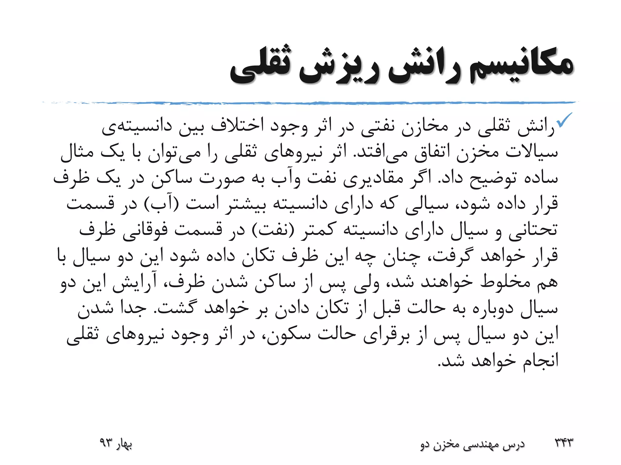 ‫ثقلی‬ ‫ریزش‬ ‫رانش‬ ‫مکانیسم‬
‫بین‬ ‫اختالف‬ ‫وجود‬ ‫اثر‬ ‫در‬ ‫نفتی‬ ‫مخازن‬ ‫در‬ ‫ثقلی‬ ‫رانش‬‫دانسیته‬‫ی‬
‫می‬ ‫اتفاق‬ ‫مخزن‬ ‫سیاالت‬‫افتد‬.‫اثر‬‫نیرو‬‫های‬‫می‬ ‫را‬ ‫ثقلی‬‫یک‬ ‫با‬ ‫توان‬‫مثال‬
‫داد‬ ‫توضیح‬ ‫ساده‬.‫نفت‬ ‫مقادیری‬ ‫اگر‬‫وآب‬‫ظ‬ ‫یک‬ ‫در‬ ‫ساکن‬ ‫صورت‬ ‫به‬‫رف‬
‫است‬ ‫بیشتر‬ ‫دانسیته‬ ‫دارای‬ ‫که‬ ‫سیالی‬ ،‫شود‬ ‫داده‬ ‫قرار‬(‫آب‬)‫ق‬ ‫در‬‫سمت‬
‫کمتر‬ ‫دانسیته‬ ‫دارای‬ ‫سیال‬ ‫و‬ ‫تحتانی‬(‫نفت‬)‫فوقانی‬ ‫قسمت‬ ‫در‬‫ظرف‬
‫ب‬ ‫سیال‬ ‫دو‬ ‫این‬ ‫شود‬ ‫داده‬ ‫تکان‬ ‫ظرف‬ ‫این‬ ‫چه‬ ‫چنان‬ ،‫گرفت‬ ‫خواهد‬ ‫قرار‬‫ا‬
‫دو‬ ‫این‬ ‫آرایش‬ ،‫ظرف‬ ‫شدن‬ ‫ساکن‬ ‫از‬ ‫پس‬ ‫ولی‬ ،‫شد‬ ‫خواهند‬ ‫مخلوط‬ ‫هم‬
‫گشت‬ ‫خواهد‬ ‫بر‬ ‫دادن‬ ‫تکان‬ ‫از‬ ‫قبل‬ ‫حالت‬ ‫به‬ ‫دوباره‬ ‫سیال‬.‫شدن‬ ‫جدا‬
‫از‬ ‫پس‬ ‫سیال‬ ‫دو‬ ‫این‬‫برقرای‬‫وجود‬ ‫اثر‬ ‫در‬ ،‫سکون‬ ‫حالت‬‫نیرو‬‫های‬‫ثق‬‫لی‬
‫شد‬ ‫خواهد‬ ‫انجام‬.
‫بهار‬93 ‫دو‬ ‫مخزن‬ ‫مهندسی‬ ‫درس‬ 343
 