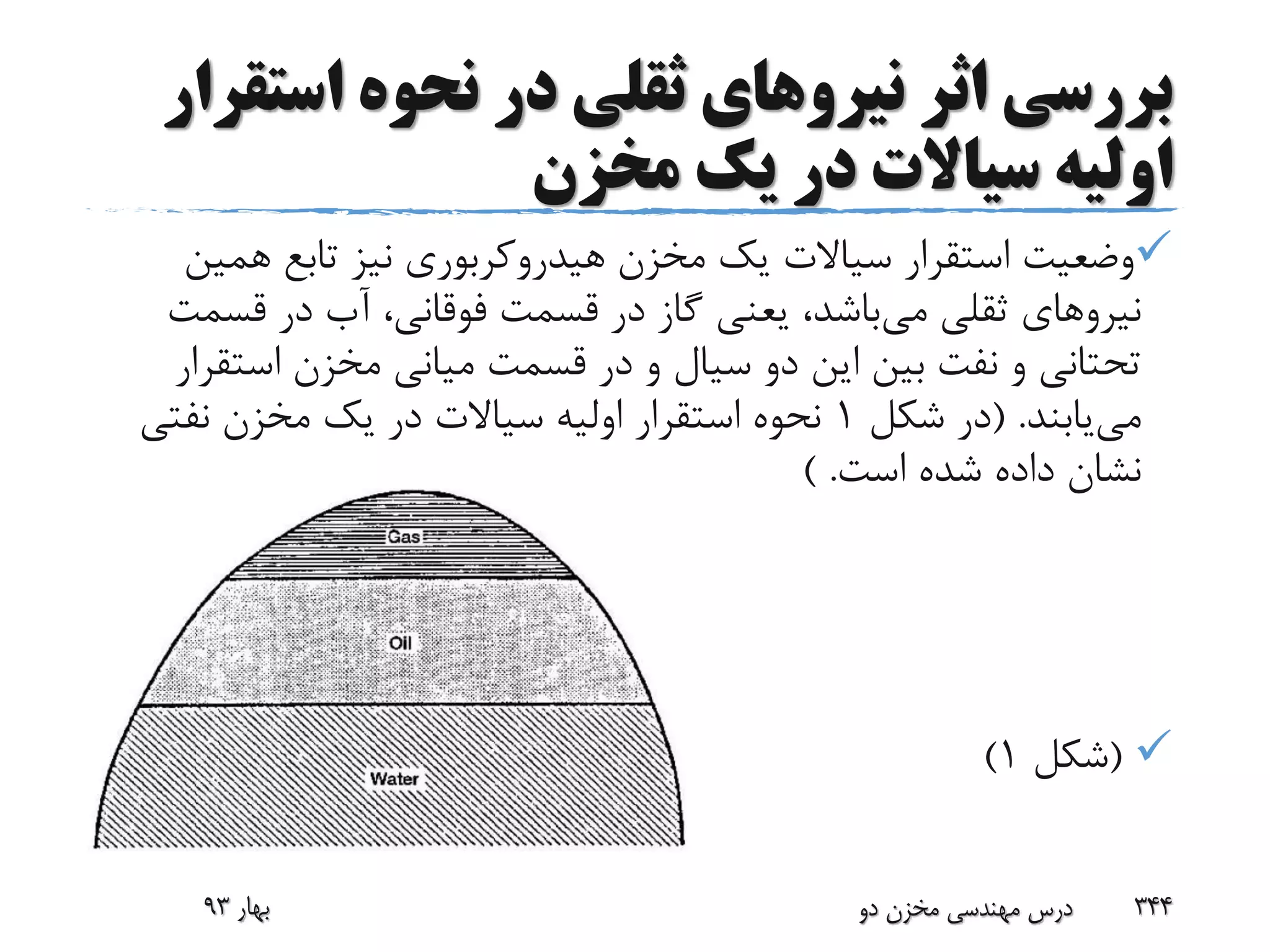 ‫اثر‬ ‫بررسی‬‫نیرو‬‫های‬‫است‬ ‫نحوه‬ ‫در‬ ‫ثقلی‬‫قرار‬
‫مخزن‬ ‫یک‬ ‫در‬ ‫سیاالت‬ ‫اولیه‬
‫همی‬ ‫تابع‬ ‫نیز‬ ‫هیدروکربوری‬ ‫مخزن‬ ‫یک‬ ‫سیاالت‬ ‫استقرار‬ ‫وضعیت‬‫ن‬
‫نیرو‬‫های‬‫می‬ ‫ثقلی‬‫قس‬ ‫در‬ ‫آب‬ ،‫فوقانی‬ ‫قسمت‬ ‫در‬ ‫گاز‬ ‫یعنی‬ ،‫باشد‬‫مت‬
‫است‬ ‫مخزن‬ ‫میانی‬ ‫قسمت‬ ‫در‬ ‫و‬ ‫سیال‬ ‫دو‬ ‫این‬ ‫بین‬ ‫نفت‬ ‫و‬ ‫تحتانی‬‫قرار‬
‫می‬‫یابند‬( .‫شکل‬ ‫در‬1‫نفتی‬ ‫مخزن‬ ‫یک‬ ‫در‬ ‫سیاالت‬ ‫اولیه‬ ‫استقرار‬ ‫نحوه‬
‫است‬ ‫شده‬ ‫داده‬ ‫نشان‬) .
(‫شکل‬1)
‫بهار‬93 ‫دو‬ ‫مخزن‬ ‫مهندسی‬ ‫درس‬ 344
 