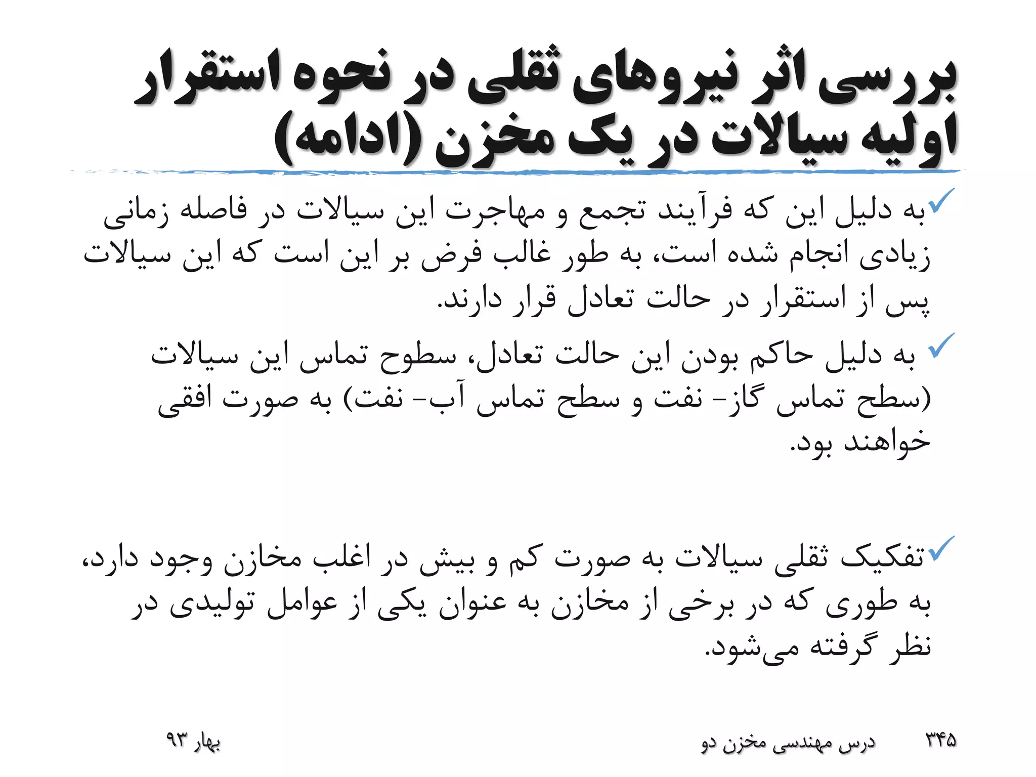 ‫اثر‬ ‫بررسی‬‫نیرو‬‫های‬‫است‬ ‫نحوه‬ ‫در‬ ‫ثقلی‬‫قرار‬
‫مخزن‬ ‫یک‬ ‫در‬ ‫سیاالت‬ ‫اولیه‬(‫ادامه‬)
‫ز‬ ‫فاصله‬ ‫در‬ ‫سیاالت‬ ‫این‬ ‫مهاجرت‬ ‫و‬ ‫تجمع‬ ‫فرآیند‬ ‫که‬ ‫این‬ ‫دلیل‬ ‫به‬‫مانی‬
‫س‬ ‫این‬ ‫که‬ ‫است‬ ‫این‬ ‫بر‬ ‫فرض‬ ‫غالب‬ ‫طور‬ ‫به‬ ،‫است‬ ‫شده‬ ‫انجام‬ ‫زیادی‬‫یاالت‬
‫دارند‬ ‫قرار‬ ‫تعادل‬ ‫حالت‬ ‫در‬ ‫استقرار‬ ‫از‬ ‫پس‬.
‫سیاالت‬ ‫این‬ ‫تماس‬ ‫سطوح‬ ،‫تعادل‬ ‫حالت‬ ‫این‬ ‫بودن‬ ‫حاکم‬ ‫دلیل‬ ‫به‬
(‫گاز‬ ‫تماس‬ ‫سطح‬-‫آب‬ ‫تماس‬ ‫سطح‬ ‫و‬ ‫نفت‬-‫نفت‬)‫افقی‬ ‫صورت‬ ‫به‬
‫بود‬ ‫خواهند‬.
‫وج‬ ‫مخازن‬ ‫اغلب‬ ‫در‬ ‫بیش‬ ‫و‬ ‫کم‬ ‫صورت‬ ‫به‬ ‫سیاالت‬ ‫ثقلی‬ ‫تفکیک‬،‫دارد‬ ‫ود‬
‫در‬ ‫تولیدی‬ ‫عوامل‬ ‫از‬ ‫یکی‬ ‫عنوان‬ ‫به‬ ‫مخازن‬ ‫از‬ ‫برخی‬ ‫در‬ ‫که‬ ‫طوری‬ ‫به‬
‫می‬ ‫گرفته‬ ‫نظر‬‫شود‬.
‫بهار‬93 ‫دو‬ ‫مخزن‬ ‫مهندسی‬ ‫درس‬ 345
 