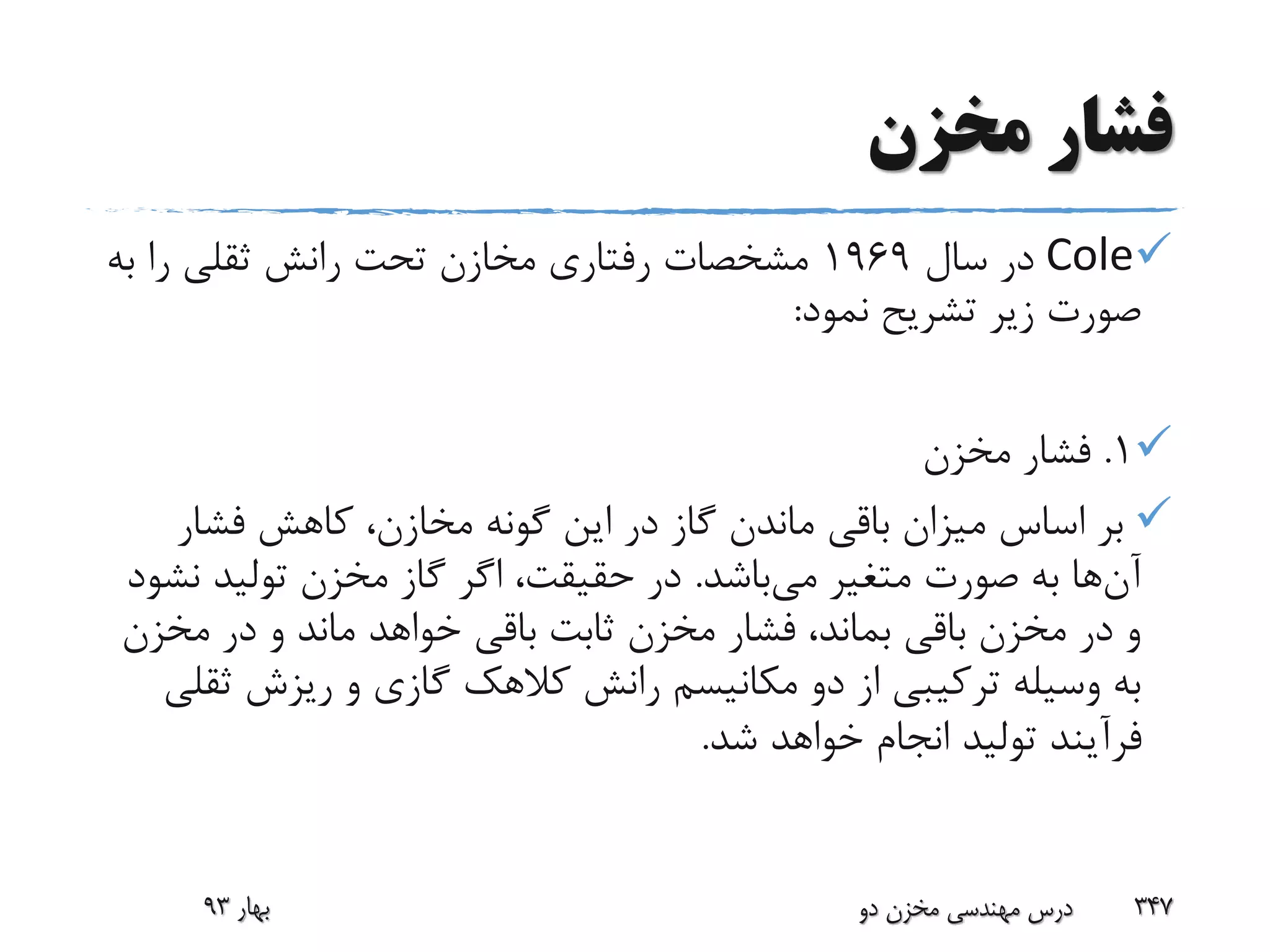 ‫مخزن‬ ‫فشار‬
Cole‫سال‬ ‫در‬1969‫ب‬ ‫را‬ ‫ثقلی‬ ‫رانش‬ ‫تحت‬ ‫مخازن‬ ‫رفتاری‬ ‫مشخصات‬‫ه‬
‫نمود‬ ‫تشریح‬ ‫زیر‬ ‫صورت‬:
1.‫مخزن‬ ‫فشار‬
‫فشار‬ ‫کاهش‬ ،‫مخازن‬ ‫گونه‬ ‫این‬ ‫در‬ ‫گاز‬ ‫ماندن‬ ‫باقی‬ ‫میزان‬ ‫اساس‬ ‫بر‬
‫آن‬‫می‬ ‫متغیر‬ ‫صورت‬ ‫به‬ ‫ها‬‫باشد‬.‫ن‬ ‫تولید‬ ‫مخزن‬ ‫گاز‬ ‫اگر‬ ،‫حقیقت‬ ‫در‬‫شود‬
‫مخزن‬ ‫در‬ ‫و‬ ‫ماند‬ ‫خواهد‬ ‫باقی‬ ‫ثابت‬ ‫مخزن‬ ‫فشار‬ ،‫بماند‬ ‫باقی‬ ‫مخزن‬ ‫در‬ ‫و‬
‫ث‬ ‫ریزش‬ ‫و‬ ‫گازی‬ ‫کالهک‬ ‫رانش‬ ‫مکانیسم‬ ‫دو‬ ‫از‬ ‫ترکیبی‬ ‫وسیله‬ ‫به‬‫قلی‬
‫شد‬ ‫خواهد‬ ‫انجام‬ ‫تولید‬ ‫فرآیند‬.
‫بهار‬93 ‫دو‬ ‫مخزن‬ ‫مهندسی‬ ‫درس‬ 347
 