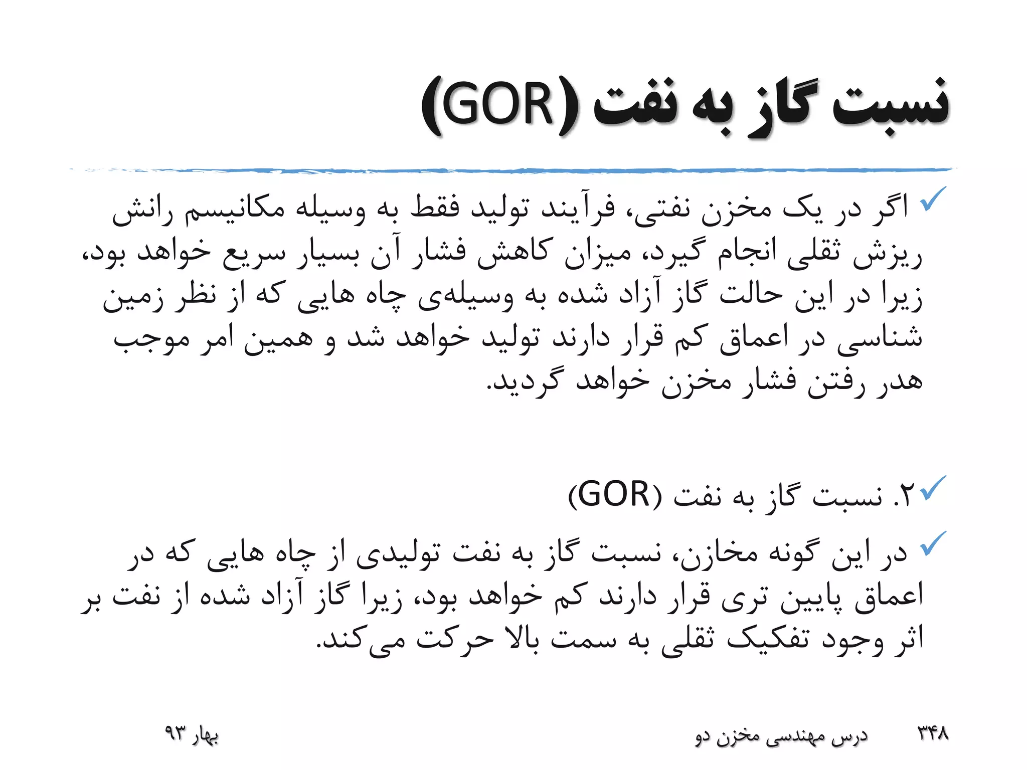 ‫نفت‬ ‫به‬ ‫گاز‬ ‫نسبت‬(GOR)
‫مکانی‬ ‫وسیله‬ ‫به‬ ‫فقط‬ ‫تولید‬ ‫فرآیند‬ ،‫نفتی‬ ‫مخزن‬ ‫یک‬ ‫در‬ ‫اگر‬‫رانش‬ ‫سم‬
‫خو‬ ‫سریع‬ ‫بسیار‬ ‫آن‬ ‫فشار‬ ‫کاهش‬ ‫میزان‬ ،‫گیرد‬ ‫انجام‬ ‫ثقلی‬ ‫ریزش‬،‫بود‬ ‫اهد‬
‫به‬ ‫شده‬ ‫آزاد‬ ‫گاز‬ ‫حالت‬ ‫این‬ ‫در‬ ‫زیرا‬‫وسیله‬‫ی‬‫زمی‬ ‫نظر‬ ‫از‬ ‫که‬ ‫هایی‬ ‫چاه‬‫ن‬
‫موجب‬ ‫امر‬ ‫همین‬ ‫و‬ ‫شد‬ ‫خواهد‬ ‫تولید‬ ‫دارند‬ ‫قرار‬ ‫کم‬ ‫اعماق‬ ‫در‬ ‫شناسی‬
‫گردید‬ ‫خواهد‬ ‫مخزن‬ ‫فشار‬ ‫رفتن‬ ‫هدر‬.
2.‫نفت‬ ‫به‬ ‫گاز‬ ‫نسبت‬(GOR)
‫که‬ ‫هایی‬ ‫چاه‬ ‫از‬ ‫تولیدی‬ ‫نفت‬ ‫به‬ ‫گاز‬ ‫نسبت‬ ،‫مخازن‬ ‫گونه‬ ‫این‬ ‫در‬‫در‬
‫نفت‬ ‫از‬ ‫شده‬ ‫آزاد‬ ‫گاز‬ ‫زیرا‬ ،‫بود‬ ‫خواهد‬ ‫کم‬ ‫دارند‬ ‫قرار‬ ‫تری‬ ‫پایین‬ ‫اعماق‬‫بر‬
‫می‬ ‫حرکت‬ ‫باال‬ ‫سمت‬ ‫به‬ ‫ثقلی‬ ‫تفکیک‬ ‫وجود‬ ‫اثر‬‫کند‬.
‫بهار‬93 ‫دو‬ ‫مخزن‬ ‫مهندسی‬ ‫درس‬ 348
 